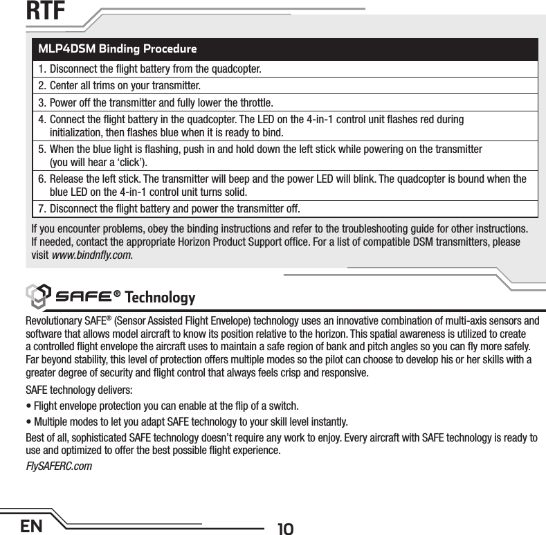 10ENMLP4DSM Binding Procedure1. Disconnect the ﬂ ight battery from the quadcopter.2. Center all trims on your transmitter.3. Power off the transmitter and fully lower the throttle.4. Connect the ﬂ ight battery in the quadcopter. The LED on the 4-in-1 control unit ﬂ ashes red duringinitialization, then ﬂ ashes blue when it is ready to bind.5. When the blue light is ﬂ ashing, push in and hold down the left stick while powering on the transmitter(you will hear a ‘click’).6. Release the left stick. The transmitter will beep and the power LED will blink. The quadcopter is bound when the blue LED on the 4-in-1 control unit turns solid.7. Disconnect the ﬂ ight battery and power the transmitter off.If you encounter problems, obey the binding instructions and refer to the troubleshooting guide for other instructions.If needed, contact the appropriate Horizon Product Support ofﬁ ce. For a list of compatible DSM transmitters, please visit www.bindnﬂ y.com.Revolutionary SAFE® (Sensor Assisted Flight Envelope) technology uses an innovative combination of multi-axis sensors and software that allows model aircraft to know its position relative to the horizon. This spatial awareness is utilized to create a controlled ﬂ ight envelope the aircraft uses to maintain a safe region of bank and pitch angles so you can ﬂ y more safely. Far beyond stability, this level of protection offers multiple modes so the pilot can choose to develop his or her skills with a greater degree of security and ﬂ ight control that always feels crisp and responsive. SAFE technology delivers:• Flight envelope protection you can enable at the ﬂ ip of a switch.• Multiple modes to let you adapt SAFE technology to your skill level instantly.Best of all, sophisticated SAFE technology doesn’t require any work to enjoy. Every aircraft with SAFE technology is ready to use and optimized to offer the best possible ﬂ ight experience.FlySAFERC.comRTF ® Technology