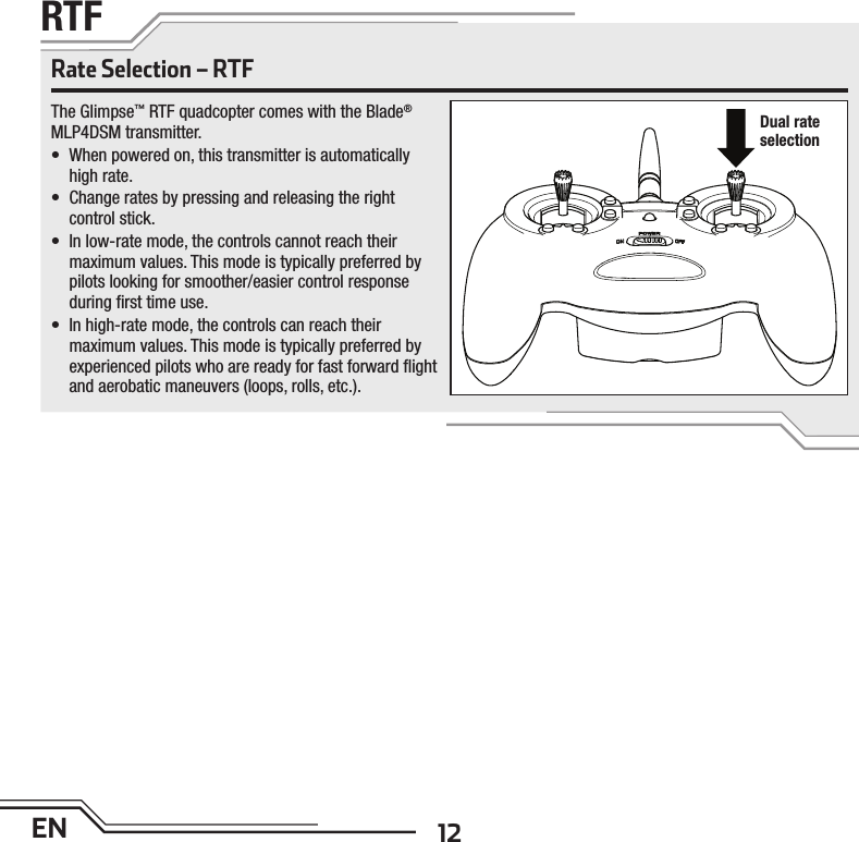 12ENRTFRate Selection – RTFThe Glimpse™ RTF quadcopter comes with the Blade® MLP4DSM transmitter. •  When powered on, this transmitter is automatically high rate.•  Change rates by pressing and releasing the right control stick.•  In low-rate mode, the controls cannot reach their maximum values. This mode is typically preferred by pilots looking for smoother/easier control response during ﬁ rst time use.•  In high-rate mode, the controls can reach their maximum values. This mode is typically preferred by experienced pilots who are ready for fast forward ﬂ ight and aerobatic maneuvers (loops, rolls, etc.).Dual rate selection