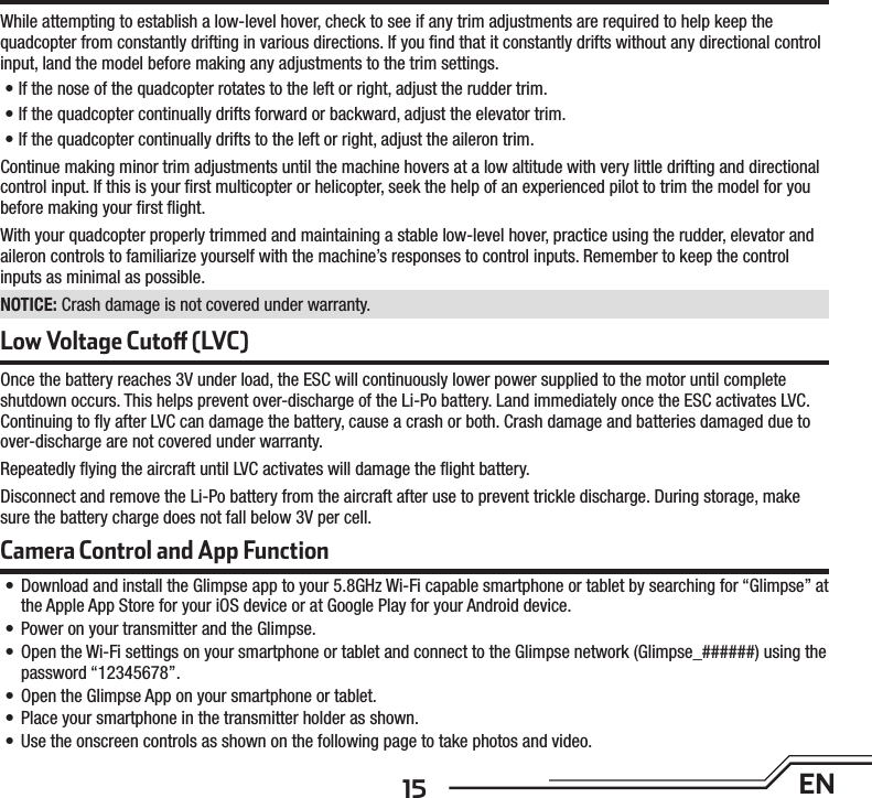 15 EN Low Voltage Cuto  (LVC)Once the battery reaches 3V under load, the ESC will continuously lower power supplied to the motor until complete shutdown occurs. This helps prevent over-discharge of the Li-Po battery. Land immediately once the ESC activates LVC. Continuing to ﬂ y after LVC can damage the battery, cause a crash or both. Crash damage and batteries damaged due to over-discharge are not covered under warranty.Repeatedly ﬂ ying the aircraft until LVC activates will damage the ﬂ ight battery. Disconnect and remove the Li-Po battery from the aircraft after use to prevent trickle discharge. During storage, make sure the battery charge does not fall below 3V per cell. While attempting to establish a low-level hover, check to see if any trim adjustments are required to help keep the quadcopter from constantly drifting in various directions. If you ﬁ nd that it constantly drifts without any directional control input, land the model before making any adjustments to the trim settings.• If the nose of the quadcopter rotates to the left or right, adjust the rudder trim.• If the quadcopter continually drifts forward or backward, adjust the elevator trim.• If the quadcopter continually drifts to the left or right, adjust the aileron trim.Continue making minor trim adjustments until the machine hovers at a low altitude with very little drifting and directional control input. If this is your ﬁ rst multicopter or helicopter, seek the help of an experienced pilot to trim the model for you before making your ﬁ rst ﬂ ight.With your quadcopter properly trimmed and maintaining a stable low-level hover, practice using the rudder, elevator and aileron controls to familiarize yourself with the machine’s responses to control inputs. Remember to keep the control inputs as minimal as possible.NOTICE: Crash damage is not covered under warranty.Camera Control and App Function•  Download and install the Glimpse app to your 5.8GHz Wi-Fi capable smartphone or tablet by searching for “Glimpse” at the Apple App Store for your iOS device or at Google Play for your Android device.•  Power on your transmitter and the Glimpse.•  Open the Wi-Fi settings on your smartphone or tablet and connect to the Glimpse network (Glimpse_######) using the password “12345678”.•  Open the Glimpse App on your smartphone or tablet.•  Place your smartphone in the transmitter holder as shown.•  Use the onscreen controls as shown on the following page to take photos and video.