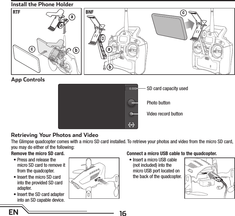 16EN SD card capacity usedPhoto buttonVideo record buttonApp ControlsRetrieving Your Photos and VideoThe Glimpse quadcopter comes with a micro SD card installed. To retrieve your photos and video from the micro SD card,you may do either of the following:Remove the micro SD card.• Press and release the micro SD card to remove it from the quadcopter.• Insert the micro SD card into the provided SD card adapter.• Insert the SD card adapter into an SD capable device.Connect a micro USB cable to the quadcopter. • Insert a micro USB cable (not included) into the micro USB port located on the back of the quadcopter.Install the Phone HolderabcabcRTF BNF