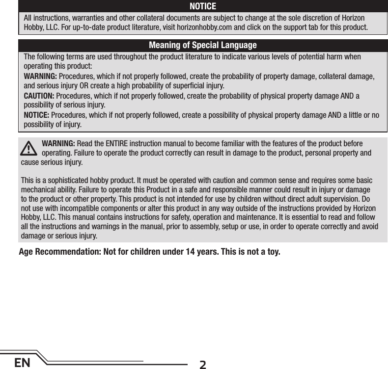 2ENWARNING: Read the ENTIRE instruction manual to become familiar with the features of the product before operating. Failure to operate the product correctly can result in damage to the product, personal property and cause serious injury. This is a sophisticated hobby product. It must be operated with caution and common sense and requires some basic mechanical ability. Failure to operate this Product in a safe and responsible manner could result in injury or damage to the product or other property. This product is not intended for use by children without direct adult supervision. Do not use with incompatible components or alter this product in any way outside of the instructions provided by Horizon Hobby, LLC. This manual contains instructions for safety, operation and maintenance. It is essential to read and follow all the instructions and warnings in the manual, prior to assembly, setup or use, in order to operate correctly and avoid damage or serious injury.The following terms are used throughout the product literature to indicate various levels of potential harm whenoperating this product:WARNING: Procedures, which if not properly followed, create the probability of property damage, collateral damage, and serious injury OR create a high probability of superﬁ cial injury. CAUTION: Procedures, which if not properly followed, create the probability of physical property damage AND apossibility of serious injury.NOTICE: Procedures, which if not properly followed, create a possibility of physical property damage AND a little or no possibility of injury.NOTICEAll instructions, warranties and other collateral documents are subject to change at the sole discretion of HorizonHobby, LLC. For up-to-date product literature, visit horizonhobby.com and click on the support tab for this product.Meaning of Special LanguageAge Recommendation: Not for children under 14 years. This is not a toy. 