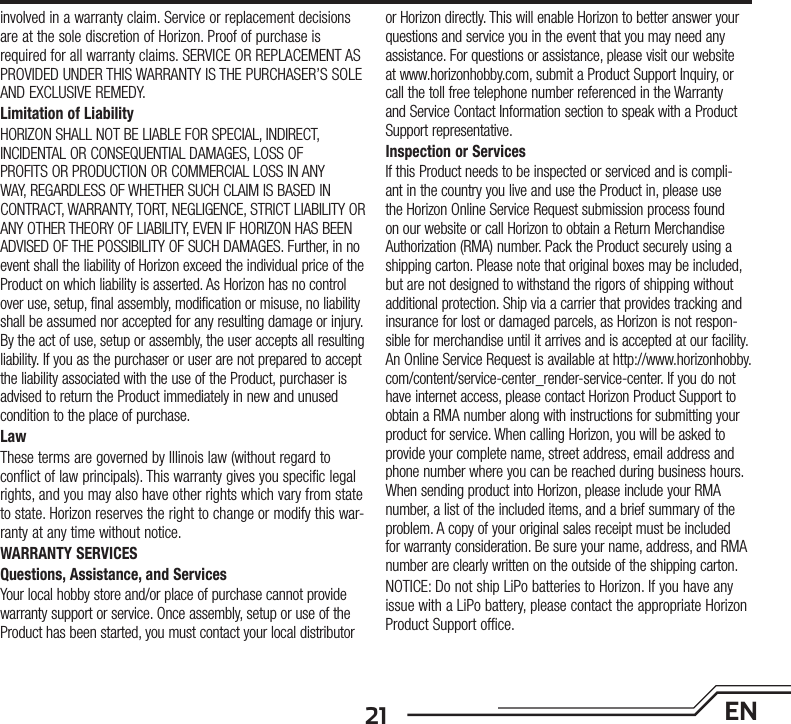 21 ENinvolved in a warranty claim. Service or replacement decisions are at the sole discretion of Horizon. Proof of purchase is required for all warranty claims. SERVICE OR REPLACEMENT AS PROVIDED UNDER THIS WARRANTY IS THE PURCHASER’S SOLE AND EXCLUSIVE REMEDY. Limitation of LiabilityHORIZON SHALL NOT BE LIABLE FOR SPECIAL, INDIRECT, INCIDENTAL OR CONSEQUENTIAL DAMAGES, LOSS OF PROFITS OR PRODUCTION OR COMMERCIAL LOSS IN ANY WAY, REGARDLESS OF WHETHER SUCH CLAIM IS BASED IN CONTRACT, WARRANTY, TORT, NEGLIGENCE, STRICT LIABILITY OR ANY OTHER THEORY OF LIABILITY, EVEN IF HORIZON HAS BEEN ADVISED OF THE POSSIBILITY OF SUCH DAMAGES. Further, in no event shall the liability of Horizon exceed the individual price of the Product on which liability is asserted. As Horizon has no control over use, setup, final assembly, modification or misuse, no liability shall be assumed nor accepted for any resulting damage or injury. By the act of use, setup or assembly, the user accepts all resulting liability. If you as the purchaser or user are not prepared to accept the liability associated with the use of the Product, purchaser is advised to return the Product immediately in new and unused condition to the place of purchase.LawThese terms are governed by Illinois law (without regard to conflict of law principals). This warranty gives you specific legal rights, and you may also have other rights which vary from state to state. Horizon reserves the right to change or modify this war-ranty at any time without notice.WARRANTY SERVICESQuestions, Assistance, and ServicesYour local hobby store and/or place of purchase cannot provide warranty support or service. Once assembly, setup or use of the Product has been started, you must contact your local distributor or Horizon directly. This will enable Horizon to better answer your questions and service you in the event that you may need any assistance. For questions or assistance, please visit our website at www.horizonhobby.com, submit a Product Support Inquiry, or call the toll free telephone number referenced in the Warranty and Service Contact Information section to speak with a Product Support representative.Inspection or ServicesIf this Product needs to be inspected or serviced and is compli-ant in the country you live and use the Product in, please use the Horizon Online Service Request submission process found on our website or call Horizon to obtain a Return Merchandise Authorization (RMA) number. Pack the Product securely using a shipping carton. Please note that original boxes may be included, but are not designed to withstand the rigors of shipping without additional protection. Ship via a carrier that provides tracking and insurance for lost or damaged parcels, as Horizon is not respon-sible for merchandise until it arrives and is accepted at our facility. An Online Service Request is available at http://www.horizonhobby.com/content/service-center_render-service-center. If you do not have internet access, please contact Horizon Product Support to obtain a RMA number along with instructions for submitting your product for service. When calling Horizon, you will be asked to provide your complete name, street address, email address and phone number where you can be reached during business hours. When sending product into Horizon, please include your RMA number, a list of the included items, and a brief summary of the problem. A copy of your original sales receipt must be included for warranty consideration. Be sure your name, address, and RMA number are clearly written on the outside of the shipping carton. NOTICE: Do not ship LiPo batteries to Horizon. If you have any issue with a LiPo battery, please contact the appropriate Horizon Product Support office. 