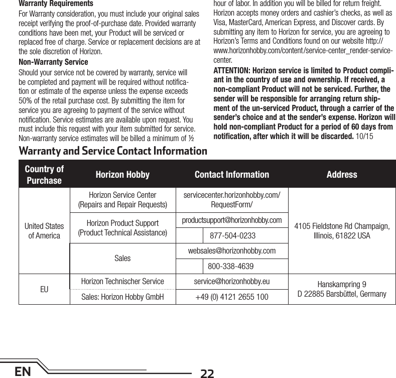 22ENWarranty and Service Contact InformationWarranty Requirements For Warranty consideration, you must include your original sales receipt verifying the proof-of-purchase date. Provided warranty conditions have been met, your Product will be serviced or replaced free of charge. Service or replacement decisions are at the sole discretion of Horizon.Non-Warranty ServiceShould your service not be covered by warranty, service will be completed and payment will be required without notifica-tion or estimate of the expense unless the expense exceeds 50% of the retail purchase cost. By submitting the item for service you are agreeing to payment of the service without notification. Service estimates are available upon request. You must include this request with your item submitted for service. Non-warranty service estimates will be billed a minimum of ½ hour of labor. In addition you will be billed for return freight. Horizon accepts money orders and cashier’s checks, as well as Visa, MasterCard, American Express, and Discover cards. By submitting any item to Horizon for service, you are agreeing to Horizon’s Terms and Conditions found on our website http://www.horizonhobby.com/content /service-center_render-service-center.ATTENTION: Horizon service is limited to Product compli-ant in the country of use and ownership. If received, a non-compliant Product will not be serviced. Further, the sender will be responsible for arranging return ship-ment of the un-serviced Product, through a carrier of the sender’s choice and at the sender’s expense. Horizon will hold non-compliant Product for a period of 60 days from notification, after which it will be discarded. 10/15Country of Purchase Horizon Hobby Contact Information AddressUnited States of AmericaHorizon Service Center(Repairs and Repair Requests) servicecenter.horizonhobby.com/RequestForm/4105 Fieldstone Rd Champaign, Illinois, 61822 USAHorizon Product Support(Product Technical Assistance)productsupport@horizonhobby.com 877-504-0233Saleswebsales@horizonhobby.com800-338-4639EUHorizon Technischer Service service@horizonhobby.eu Hanskampring 9 D 22885 Barsbüttel, GermanySales: Horizon Hobby GmbH +49 (0) 4121 2655 100