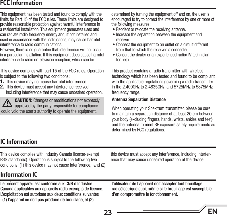 23 ENThis device complies with part 15 of the FCC rules. Operation is subject to the following two conditions: 1.  This device may not cause harmful interference.2.  This device must accept any interference received, including interference that may cause undesired operation.CAUTION: Changes or modiﬁ cations not expressly approved by the party responsible for compliance could void the user’s authority to operate the equipment.This product contains a radio transmitter with wireless technology which has been tested and found to be compliant with the applicable regulations governing a radio transmitter in the 2.400GHz to 2.4835GHz, and 5725MHz to 5875MHz frequency range.Antenna Separation DistanceWhen operating your Spektrum transmitter, please be sure to maintain a separation distance of at least 20 cm between your body (excluding ﬁ ngers, hands, wrists, ankles and feet) and the antenna to meet RF exposure safety requirements as determined by FCC regulations.This device complies with Industry Canada license-exempt RSS standard(s). Operation is subject to the following two conditions: (1) this device may not cause interference,  and (2) this device must accept any interference, Including interfer-ence that may cause undesired operation of the device.FCC InformationIC InformationThis equipment has been tested and found to comply with the limits for Part 15 of the FCC rules. These limits are designed to provide reasonable protection against harmful interference in a residential installation. This equipment generates uses and can radiate radio frequency energy and, if not installed and used in accordance with the instructions, may cause harmful interference to radio communications.However, there is no guarantee that interference will not occur in a particular installation. If this equipment does cause harmful interference to radio or television reception, which can be determined by turning the equipment off and on, the user is encouraged to try to correct the interference by one or more of the following measures:• Reorient or relocate the receiving antenna.• Increase the separation between the equipment and receiver.• Connect the equipment to an outlet on a circuit different from that to which the receiver is connected.• Consult the dealer or an experienced radio/TV technician for help.Information ICLe présent appareil est conforme aux CNR d’Industrie Canada applicables aux appareils radio exempts de licence. L’exploitation est autorisée aux deux conditions suivantes : (1) l’appareil ne doit pas produire de brouillage, et (2) l’utilisateur de l’appareil doit accepter tout brouillage radioélectrique subi, même si le brouillage est susceptible d’en compromettre le fonctionnement.