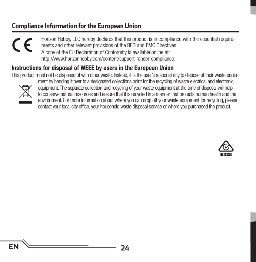 24ENCompliance Information for the European UnionHorizon Hobby, LLC hereby declares that this product is in compliance with the essential require-ments and other relevant provisions of the RED and EMC Directives.A copy of the EU Declaration of Conformity is available online at:http://www.horizonhobby.com/content/support-render-compliance. Instructions for disposal of WEEE by users in the European UnionThis product must not be disposed of with other waste. Instead, it is the user’s responsibility to dispose of their waste equip-ment by handing it over to a designated collections point for the recycling of waste electrical and electronic equipment. The separate collection and recycling of your waste equipment at the time of disposal will help to conserve natural resources and ensure that it is recycled in a manner that protects human health and the environment. For more information about where you can drop off your waste equipment for recycling, please contact your local city ofﬁ ce, your household waste disposal service or where you purchased the product.