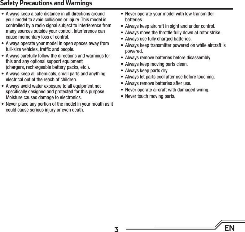 3EN•  Always keep a safe distance in all directions around your model to avoid collisions or injury. This model is controlled by a radio signal subject to interference from many sources outside your control. Interference can cause momentary loss of control.•  Always operate your model in open spaces away from full-size vehicles, trafﬁ c and people.•  Always carefully follow the directions and warnings for this and any optional support equipment (chargers, rechargeable battery packs, etc.).•  Always keep all chemicals, small parts and anything electrical out of the reach of children.•  Always avoid water exposure to all equipment not speciﬁ cally designed and protected for this purpose. Moisture causes damage to electronics.•  Never place any portion of the model in your mouth as it could cause serious injury or even death.•  Never operate your model with low transmitter batteries.•  Always keep aircraft in sight and under control.•  Always move the throttle fully down at rotor strike.•  Always use fully charged batteries.•  Always keep transmitter powered on while aircraft is powered.•  Always remove batteries before disassembly•  Always keep moving parts clean.•  Always keep parts dry.•  Always let parts cool after use before touching.•  Always remove batteries after use.•  Never operate aircraft with damaged wiring.•  Never touch moving parts.Safety Precautions and Warnings