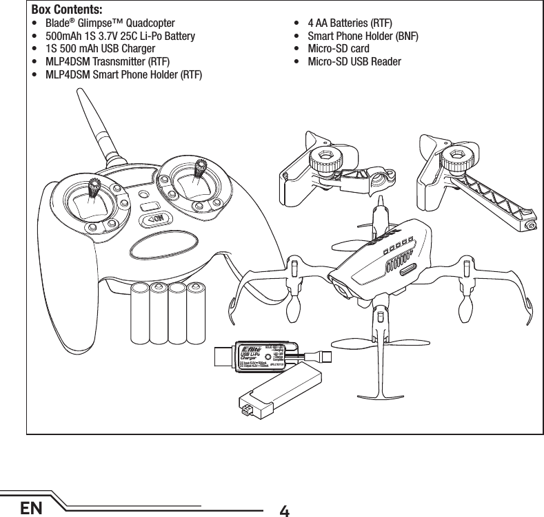 4ENUSB Li-PoChargerEFLC1013SOLID RED LED–ChargingDC Input:5.0V    500mADC Output:4.2V    500mALED OFF–Charge CompleteBox Contents:• Blade® Glimpse™ Quadcopter•  500mAh 1S 3.7V 25C Li-Po Battery•  1S 500 mAh USB Charger• MLP4DSM Trasnsmitter (RTF)•  MLP4DSM Smart Phone Holder (RTF)•  4 AA Batteries (RTF)•  Smart Phone Holder (BNF)• Micro-SD card•  Micro-SD USB Reader