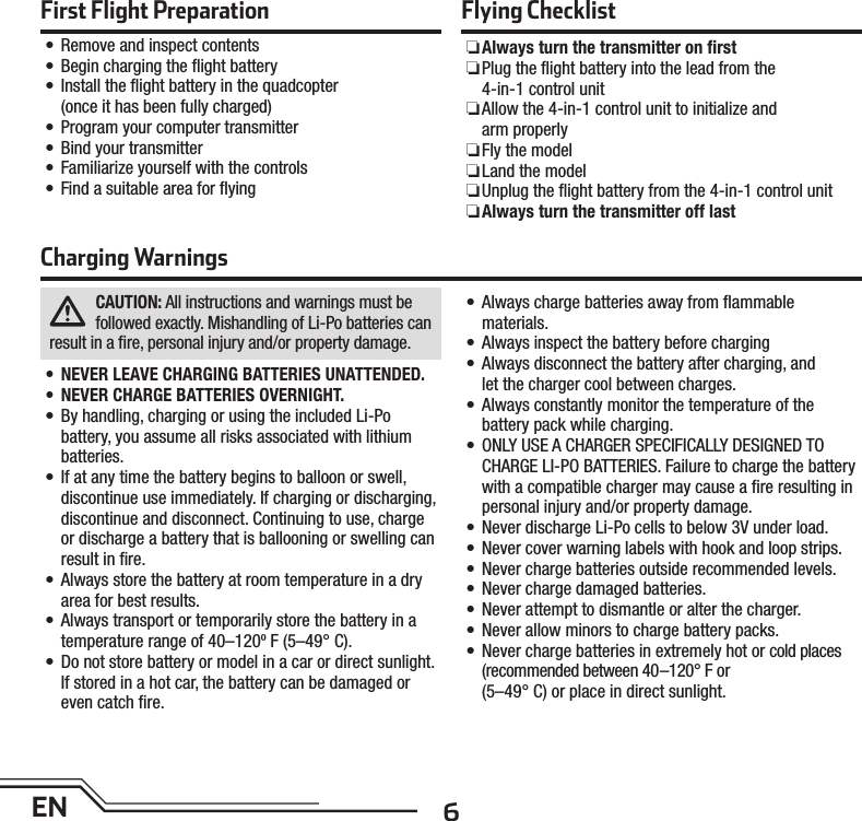 6ENFirst Flight Preparation•  Remove and inspect contents•  Begin charging the ﬂ ight battery•   Install the ﬂ ight battery in the quadcopter (once it has been fully charged)•  Program your computer transmitter•  Bind your transmitter•  Familiarize yourself with the controls•  Find a suitable area for ﬂ yingFlying Checklist ❏Always turn the transmitter on ﬁ rst ❏ Plug the ﬂ ight battery into the lead from the 4-in-1 control unit ❏ Allow the 4-in-1 control unit to initialize and arm properly ❏Fly the model ❏Land the model ❏ Unplug the ﬂ ight battery from the 4-in-1 control unit ❏Always turn the transmitter off lastCAUTION: All instructions and warnings must be followed exactly. Mishandling of Li-Po batteries can result in a ﬁ re, personal injury and/or property damage.•  NEVER LEAVE CHARGING BATTERIES UNATTENDED.•  NEVER CHARGE BATTERIES OVERNIGHT.•  By handling, charging or using the included Li-Po battery, you assume all risks associated with lithium batteries.•  If at any time the battery begins to balloon or swell, discontinue use immediately. If charging or discharging, discontinue and disconnect. Continuing to use, charge or discharge a battery that is ballooning or swelling can result in ﬁ re.•  Always store the battery at room temperature in a dry area for best results.•  Always transport or temporarily store the battery in a temperature range of 40–120º F (5–49° C).•  Do not store battery or model in a car or direct sunlight. If stored in a hot car, the battery can be damaged or even catch ﬁ re.•  Always charge batteries away from ﬂ ammablematerials.•  Always inspect the battery before charging•  Always disconnect the battery after charging, andlet the charger cool between charges.•  Always constantly monitor the temperature of thebattery pack while charging.•  ONLY USE A CHARGER SPECIFICALLY DESIGNED TO CHARGE LI-PO BATTERIES. Failure to charge the battery with a compatible charger may cause a ﬁ re resulting in personal injury and/or property damage.•  Never discharge Li-Po cells to below 3V under load.•  Never cover warning labels with hook and loop strips.•  Never charge batteries outside recommended levels.•  Never charge damaged batteries.•  Never attempt to dismantle or alter the charger.•  Never allow minors to charge battery packs.•  Never charge batteries in extremely hot or cold places (recommended between 40–120° F or(5–49° C) or place in direct sunlight.Charging Warnings