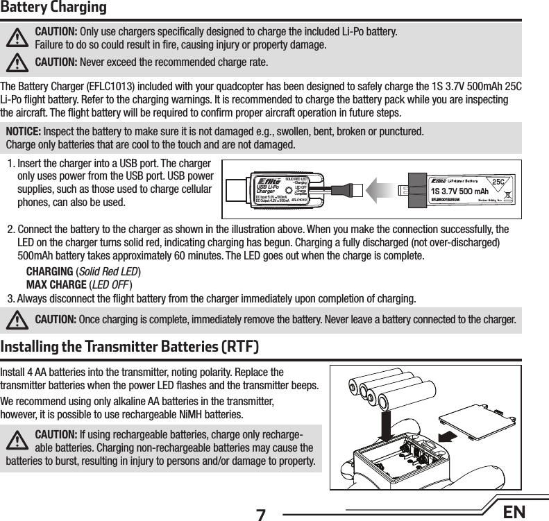 7ENInstalling the Transmitter Batteries (RTF)Install 4 AA batteries into the transmitter, noting polarity. Replace thetransmitter batteries when the power LED ﬂ ashes and the transmitter beeps.We recommend using only alkaline AA batteries in the transmitter,however, it is possible to use rechargeable NiMH batteries.CAUTION: If using rechargeable batteries, charge only recharge-able batteries. Charging non-rechargeable batteries may cause the batteries to burst, resulting in injury to persons and/or damage to property.Battery ChargingCAUTION: Only use chargers speciﬁ cally designed to charge the included Li-Po battery.Failure to do so could result in ﬁ re, causing injury or property damage.CAUTION: Never exceed the recommended charge rate.The Battery Charger (EFLC1013) included with your quadcopter has been designed to safely charge the 1S 3.7V 500mAh 25C Li-Po ﬂ ight battery. Refer to the charging warnings. It is recommended to charge the battery pack while you are inspecting the aircraft. The ﬂ ight battery will be required to conﬁ rm proper aircraft operation in future steps.NOTICE: Inspect the battery to make sure it is not damaged e.g., swollen, bent, broken or punctured.Charge only batteries that are cool to the touch and are not damaged.1. Insert the charger into a USB port. The charger only uses power from the USB port. USB power supplies, such as those used to charge cellular phones, can also be used.2. Connect the battery to the charger as shown in the illustration above. When you make the connection successfully, the LED on the charger turns solid red, indicating charging has begun. Charging a fully discharged (not over-discharged) 500mAh battery takes approximately 60 minutes. The LED goes out when the charge is complete.CHARGING (Solid Red LED)MAX CHARGE (LED OFF )3. Always disconnect the ﬂ ight battery from the charger immediately upon completion of charging.CAUTION: Once charging is complete, immediately remove the battery. Never leave a battery connected to the charger.USB Li-PoCharger1S 3.7V 500 mAhEFLB5001S25UMEFLC1013SOLID RED LED–ChargingDC Input:5.0V    500mADC Output:4.2V    500mALED OFF–Charge Complete