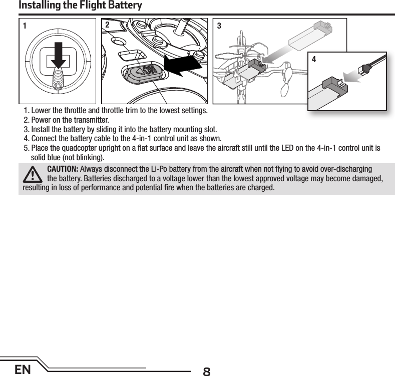 8EN1. Lower the throttle and throttle trim to the lowest settings.2. Power on the transmitter.3.  Install the battery by sliding it into the battery mounting slot.4.  Connect the battery cable to the 4-in-1 control unit as shown.5. Place the quadcopter upright on a ﬂ at surface and leave the aircraft still until the LED on the 4-in-1 control unit is solid blue (not blinking).CAUTION: Always disconnect the Li-Po battery from the aircraft when not ﬂ ying to avoid over-discharging the battery. Batteries discharged to a voltage lower than the lowest approved voltage may become damaged, resulting in loss of performance and potential ﬁ re when the batteries are charged.Installing the Flight Battery1234