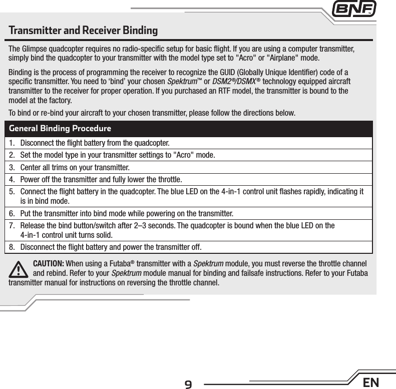 9ENTransmitter and Receiver BindingThe Glimpse quadcopter requires no radio-speciﬁ c setup for basic ﬂ ight. If you are using a computer transmitter, simply bind the quadcopter to your transmitter with the model type set to &quot;Acro&quot; or &quot;Airplane&quot; mode.Binding is the process of programming the receiver to recognize the GUID (Globally Unique Identiﬁ er) code of a speciﬁ c transmitter. You need to ‘bind’ your chosen Spektrum™ or DSM2 ®/DSMX ® technology equipped aircraft transmitter to the receiver for proper operation. If you purchased an RTF model, the transmitter is bound to the model at the factory.To bind or re-bind your aircraft to your chosen transmitter, please follow the directions below.General Binding Procedure1.  Disconnect the ﬂ ight battery from the quadcopter.2.  Set the model type in your transmitter settings to &quot;Acro&quot; mode.3.  Center all trims on your transmitter.4.  Power off the transmitter and fully lower the throttle.5.  Connect the ﬂ ight battery in the quadcopter. The blue LED on the 4-in-1 control unit ﬂ ashes rapidly, indicating it is in bind mode.6.  Put the transmitter into bind mode while powering on the transmitter.7.  Release the bind button/switch after 2–3 seconds. The quadcopter is bound when the blue LED on the4-in-1 control unit turns solid.8.  Disconnect the ﬂ ight battery and power the transmitter off.CAUTION: When using a Futaba® transmitter with a Spektrum module, you must reverse the throttle channel and rebind. Refer to your Spektrum module manual for binding and failsafe instructions. Refer to your Futaba transmitter manual for instructions on reversing the throttle channel.