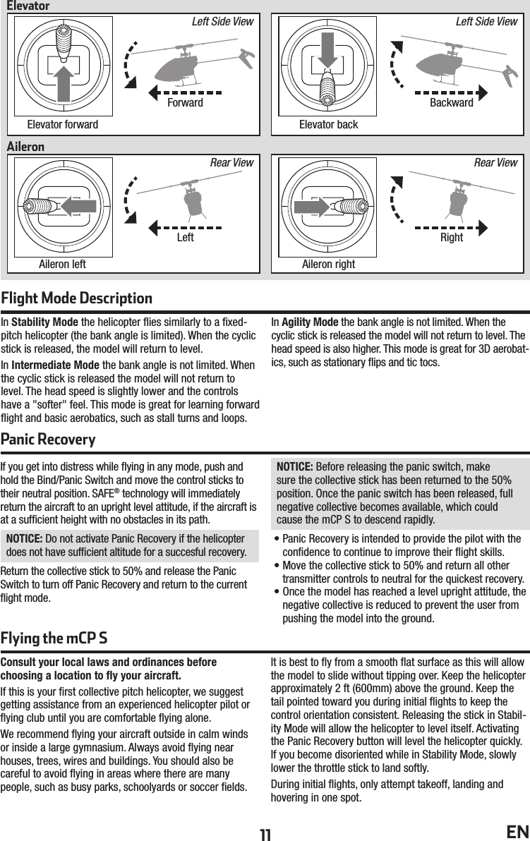 11 ENIn Stability Mode the helicopter ﬂ ies similarly to a ﬁ xed-pitch helicopter (the bank angle is limited). When the cyclic stick is released, the model will return to level.In Intermediate Mode the bank angle is not limited. When the cyclic stick is released the model will not return to level. The head speed is slightly lower and the controls have a &quot;softer&quot; feel. This mode is great for learning forward ﬂ ight and basic aerobatics, such as stall turns and loops.In Agility Mode the bank angle is not limited. When the cyclic stick is released the model will not return to level. The head speed is also higher. This mode is great for 3D aerobat-ics, such as stationary ﬂ ips and tic tocs.Flight Mode DescriptionConsult your local laws and ordinances beforechoosing a location to ﬂ y your aircraft.If this is your ﬁ rst collective pitch helicopter, we suggest getting assistance from an experienced helicopter pilot or ﬂ ying club until you are comfortable ﬂ ying alone.We recommend ﬂ ying your aircraft outside in calm winds or inside a large gymnasium. Always avoid ﬂ ying near houses, trees, wires and buildings. You should also becareful to avoid ﬂ ying in areas where there are many people, such as busy parks, schoolyards or soccer ﬁ elds.It is best to ﬂ y from a smooth ﬂ at surface as this will allow the model to slide without tipping over. Keep the helicopter approximately 2 ft (600mm) above the ground. Keep the tail pointed toward you during initial ﬂ ights to keep the control orientation consistent. Releasing the stick in Stabil-ity Mode will allow the helicopter to level itself. Activating the Panic Recovery button will level the helicopter quickly. If you become disoriented while in Stability Mode, slowly lower the throttle stick to land softly.During initial ﬂ ights, only attempt takeoff, landing and hovering in one spot.If you get into distress while ﬂ ying in any mode, push and hold the Bind/Panic Switch and move the control sticks to their neutral position. SAFE® technology will immediately return the aircraft to an upright level attitude, if the aircraft is at a sufﬁ cient height with no obstacles in its path.NOTICE: Do not activate Panic Recovery if the helicopter does not have sufﬁ cient altitude for a succesful recovery.Return the collective stick to 50% and release the Panic Switch to turn off Panic Recovery and return to the current ﬂ ight mode.NOTICE: Before releasing the panic switch, make sure the collective stick has been returned to the 50% position. Once the panic switch has been released, full negative collective becomes available, which could cause the mCP S to descend rapidly.• Panic Recovery is intended to provide the pilot with the conﬁ dence to continue to improve their ﬂ ight skills.• Move the collective stick to 50% and return all other transmitter controls to neutral for the quickest recovery.• Once the model has reached a level upright attitude, the negative collective is reduced to prevent the user from pushing the model into the ground.Panic RecoveryForwardLeftBackwardRightElevator forwardAileron leftElevator backAileron rightElevatorAileronLeft Side ViewRear ViewRear ViewLeft Side ViewFlying the mCP S