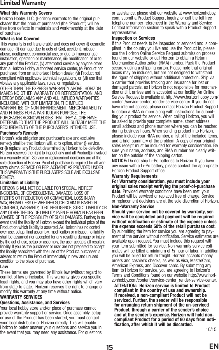15 ENWhat this Warranty CoversHorizon Hobby, LLC, (Horizon) warrants to the original pur-chaser that the product purchased (the “Product”) will be free from defects in materials and workmanship at the date of purchase.What is Not CoveredThis warranty is not transferable and does not cover (i) cosmetic damage, (ii) damage due to acts of God, accident, misuse, abuse, negligence, commercial use, or due to improper use, installation, operation or maintenance, (iii) modification of or to any part of the Product, (iv) attempted service by anyone other than a Horizon Hobby authorized service center, (v) Product not purchased from an authorized Horizon dealer, (vi) Product not compliant with applicable technical regulations, or (vii) use that violates any applicable laws, rules, or regulations. OTHER THAN THE EXPRESS WARRANTY ABOVE, HORIZON MAKES NO OTHER WARRANTY OR REPRESENTATION, AND HEREBY DISCLAIMS ANY AND ALL IMPLIED WARRANTIES, INCLUDING, WITHOUT LIMITATION, THE IMPLIED WARRANTIES OF NON-INFRINGEMENT, MERCHANTABILITY AND FITNESS FOR A PARTICULAR PURPOSE. THE PURCHASER ACKNOWLEDGES THAT THEY ALONE HAVE DETERMINED THAT THE PRODUCT WILL SUITABLY MEET THE REQUIREMENTS OF THE PURCHASER’S INTENDED USE. Purchaser’s RemedyHorizon’s sole obligation and purchaser’s sole and exclusive remedy shall be that Horizon will, at its option, either (i) service, or (ii) replace, any Product determined by Horizon to be defective. Horizon reserves the right to inspect any and all Product(s) involved in a warranty claim. Service or replacement decisions are at the sole discretion of Horizon. Proof of purchase is required for all war-ranty claims. SERVICE OR REPLACEMENT AS PROVIDED UNDER THIS WARRANTY IS THE PURCHASER’S SOLE AND EXCLUSIVE REMEDY. Limitation of LiabilityHORIZON SHALL NOT BE LIABLE FOR SPECIAL, INDIRECT, INCIDENTAL OR CONSEQUENTIAL DAMAGES, LOSS OF PROFITS OR PRODUCTION OR COMMERCIAL LOSS IN ANY WAY, REGARDLESS OF WHETHER SUCH CLAIM IS BASED IN CONTRACT, WARRANTY, TORT, NEGLIGENCE, STRICT LIABILITY OR ANY OTHER THEORY OF LIABILITY, EVEN IF HORIZON HAS BEEN ADVISED OF THE POSSIBILITY OF SUCH DAMAGES. Further, in no event shall the liability of Horizon exceed the individual price of the Product on which liability is asserted. As Horizon has no control over use, setup, final assembly, modification or misuse, no liability shall be assumed nor accepted for any resulting damage or injury. By the act of use, setup or assembly, the user accepts all resulting liability. If you as the purchaser or user are not prepared to accept the liability associated with the use of the Product, purchaser is advised to return the Product immediately in new and unused condition to the place of purchase.LawThese terms are governed by Illinois law (without regard to conflict of law principals).  This warranty gives you specific legal rights, and you may also have other rights which vary from state to state.  Horizon reserves the right to change or modify this warranty at any time without notice.WARRANTY SERVICESQuestions, Assistance, and ServicesYour local hobby store and/or place of purchase cannot provide warranty support or service. Once assembly, setup or use of the Product has been started, you must contact your local distributor or Horizon directly. This will enable Horizon to better answer your questions and service you in the event that you may need any assistance. For questions or assistance, please visit our website at www.horizonhobby.com, submit a Product Support Inquiry, or call the toll free telephone number referenced in the Warranty and Service Contact Information section to speak with a Product Support representative.Inspection or ServicesIf this Product needs to be inspected or serviced and is com-pliant in the country you live and use the Product in, please use the Horizon Online Service Request submission process found on our website or call Horizon to obtain a Return Merchandise Authorization (RMA) number. Pack the Product securely using a shipping carton. Please note that original boxes may be included, but are not designed to withstand the rigors of shipping without additional protection. Ship via a carrier that provides tracking and insurance for lost or damaged parcels, as Horizon is not responsible for merchan-dise until it arrives and is accepted at our facility. An Online Service Request is available at http://www.horizonhobby.com/content/service-center_render-service-center. If you do not have internet access, please contact Horizon Product Support to obtain a RMA number along with instructions for submit-ting your product for service. When calling Horizon, you will be asked to provide your complete name, street address, email address and phone number where you can be reached during business hours. When sending product into Horizon, please include your RMA number, a list of the included items, and a brief summary of the problem. A copy of your original sales receipt must be included for warranty consideration. Be sure your name, address, and RMA number are clearly writ-ten on the outside of the shipping carton. NOTICE: Do not ship Li-Po batteries to Horizon. If you have any issue with a Li-Po battery, please contact the appropriate Horizon Product Support office.Warranty Requirements For Warranty consideration, you must include your original sales receipt verifying the proof-of-purchase date. Provided warranty conditions have been met, your Product will be serviced or replaced free of charge. Service or replacement decisions are at the sole discretion of Horizon.Non-Warranty ServiceShould your service not be covered by warranty, ser-vice will be completed and payment will be required without notification or estimate of the expense unless the expense exceeds 50% of the retail purchase cost. By submitting the item for service you are agreeing to pay-ment of the service without notification. Service estimates are available upon request. You must include this request with your item submitted for service. Non-warranty service esti-mates will be billed a minimum of ½ hour of labor. In addition you will be billed for return freight. Horizon accepts money orders and cashier’s checks, as well as Visa, MasterCard, American Express, and Discover cards. By submitting any item to Horizon for service, you are agreeing to Horizon’s Terms and Conditions found on our website http://www.hori-zonhobby.com/content/service-center_render-service-center. ATTENTION:  Horizon service is limited to Product compliant in the country of use and ownership. If received, a non-compliant Product will not be serviced. Further, the sender will be responsible for arranging return shipment of the un-serviced Product, through a carrier of the sender’s choice and at the sender’s expense. Horizon will hold non-compliant Product for a period of 60 days from noti-fication, after which it will be discarded. 10/15Limited Warranty