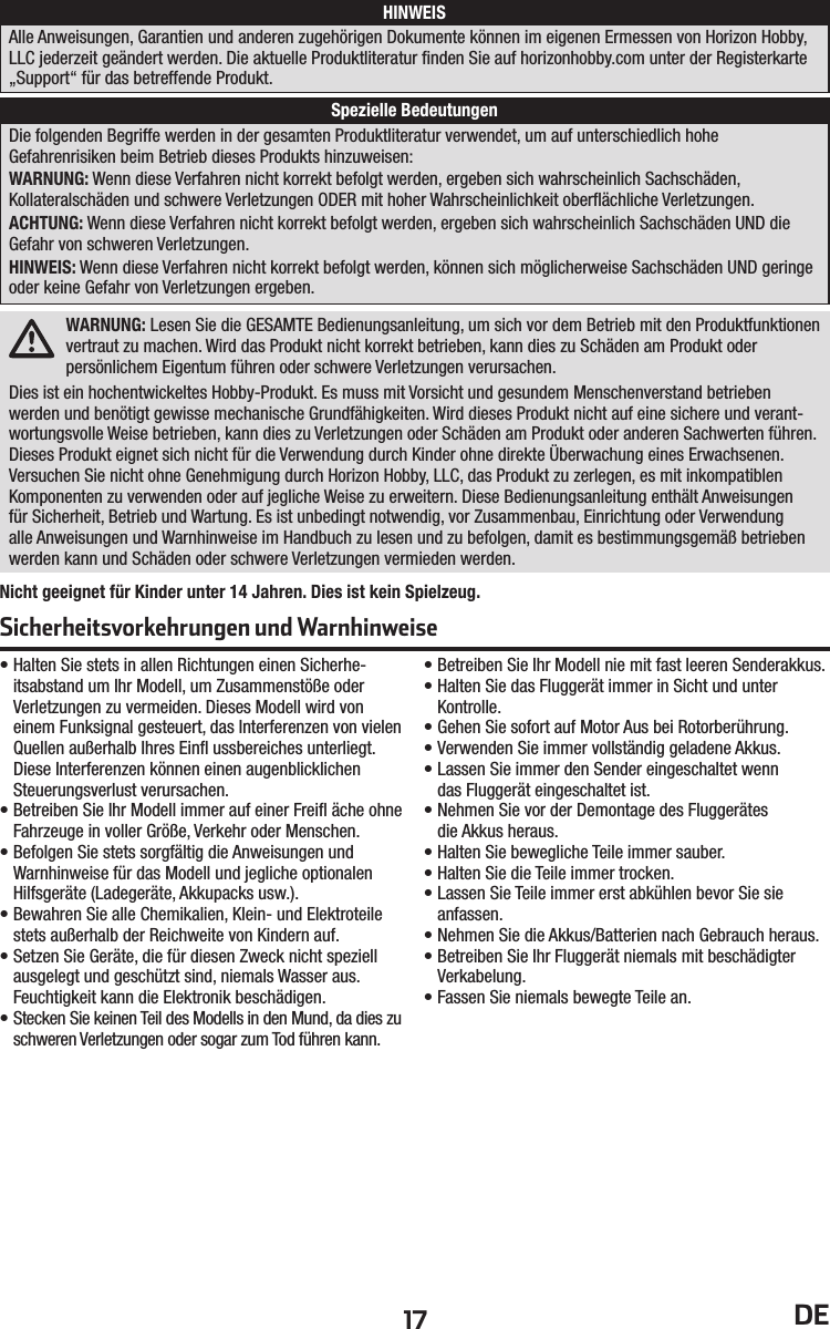 17 DEDie folgenden Begriffe werden in der gesamten Produktliteratur verwendet, um auf unterschiedlich hoheGefahrenrisiken beim Betrieb dieses Produkts hinzuweisen:WARNUNG: Wenn diese Verfahren nicht korrekt befolgt werden, ergeben sich wahrscheinlich Sachschäden,Kollateralschäden und schwere Verletzungen ODER mit hoher Wahrscheinlichkeit oberﬂ ächliche Verletzungen.ACHTUNG: Wenn diese Verfahren nicht korrekt befolgt werden, ergeben sich wahrscheinlich Sachschäden UND die Gefahr von schweren Verletzungen.HINWEIS: Wenn diese Verfahren nicht korrekt befolgt werden, können sich möglicherweise Sachschäden UND geringe oder keine Gefahr von Verletzungen ergeben.• Halten Sie stets in allen Richtungen einen Sicherhe-itsabstand um Ihr Modell, um Zusammenstöße oder Verletzungen zu vermeiden. Dieses Modell wird von einem Funksignal gesteuert, das Interferenzen von vielen Quellen außerhalb Ihres Einﬂ  ussbereiches unterliegt. Diese Interferenzen können einen augenblicklichen Steuerungsverlust verursachen.• Betreiben Sie Ihr Modell immer auf einer Freiﬂ  äche ohne Fahrzeuge in voller Größe, Verkehr oder Menschen.• Befolgen Sie stets sorgfältig die Anweisungen und Warnhinweise für das Modell und jegliche optionalen Hilfsgeräte (Ladegeräte, Akkupacks usw.).• Bewahren Sie alle Chemikalien, Klein- und Elektroteile stets außerhalb der Reichweite von Kindern auf.• Setzen Sie Geräte, die für diesen Zweck nicht speziell ausgelegt und geschützt sind, niemals Wasser aus. Feuchtigkeit kann die Elektronik beschädigen.• Stecken Sie keinen Teil des Modells in den Mund, da dies zu schweren Verletzungen oder sogar zum Tod führen kann.• Betreiben Sie Ihr Modell nie mit fast leeren Senderakkus.• Halten Sie das Fluggerät immer in Sicht und unter Kontrolle.• Gehen Sie sofort auf Motor Aus bei Rotorberührung.• Verwenden Sie immer vollständig geladene Akkus.• Lassen Sie immer den Sender eingeschaltet wenndas Fluggerät eingeschaltet ist.• Nehmen Sie vor der Demontage des Fluggerätesdie Akkus heraus.• Halten Sie bewegliche Teile immer sauber.• Halten Sie die Teile immer trocken.• Lassen Sie Teile immer erst abkühlen bevor Sie sie anfassen.• Nehmen Sie die Akkus/Batterien nach Gebrauch heraus.• Betreiben Sie Ihr Fluggerät niemals mit beschädigter Verkabelung.• Fassen Sie niemals bewegte Teile an.HINWEISSpezielle BedeutungenAlle Anweisungen, Garantien und anderen zugehörigen Dokumente können im eigenen Ermessen von Horizon Hobby, LLC jederzeit geändert werden. Die aktuelle Produktliteratur ﬁ nden Sie auf horizonhobby.com unter der Registerkarte „Support“ für das betreffende Produkt.Sicherheitsvorkehrungen und WarnhinweiseWARNUNG: Lesen Sie die GESAMTE Bedienungsanleitung, um sich vor dem Betrieb mit den Produktfunktionen vertraut zu machen. Wird das Produkt nicht korrekt betrieben, kann dies zu Schäden am Produkt oder persönlichem Eigentum führen oder schwere Verletzungen verursachen.Dies ist ein hochentwickeltes Hobby-Produkt. Es muss mit Vorsicht und gesundem Menschenverstand betrieben werden und benötigt gewisse mechanische Grundfähigkeiten. Wird dieses Produkt nicht auf eine sichere und verant-wortungsvolle Weise betrieben, kann dies zu Verletzungen oder Schäden am Produkt oder anderen Sachwerten führen. Dieses Produkt eignet sich nicht für die Verwendung durch Kinder ohne direkte Überwachung eines Erwachsenen. Versuchen Sie nicht ohne Genehmigung durch Horizon Hobby, LLC, das Produkt zu zerlegen, es mit inkompatiblen Komponenten zu verwenden oder auf jegliche Weise zu erweitern. Diese Bedienungsanleitung enthält Anweisungen für Sicherheit, Betrieb und Wartung. Es ist unbedingt notwendig, vor Zusammenbau, Einrichtung oder Verwendung alle Anweisungen und Warnhinweise im Handbuch zu lesen und zu befolgen, damit es bestimmungsgemäß betrieben werden kann und Schäden oder schwere Verletzungen vermieden werden.Nicht geeignet für Kinder unter 14 Jahren. Dies ist kein Spielzeug.