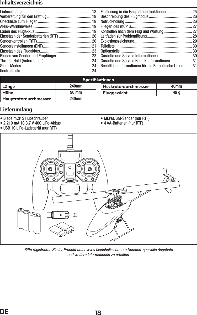 18DE• Blade mCP S Hubschrauber• 2 210mA 1S 3,7V 40C LiPo-Akkus• USB 1S LiPo-Ladegerät (nur RTF)• MLP6DSM-Sender (nur RTF)• 4 AA-Batterien (nur RTF)Lieferumfang .................................................................. 18Vorbereitung für den Erstﬂ ug .......................................... 19Checkliste zum Fliegen ................................................... 19Akku-Warnhinweise ........................................................ 19Laden des Flugakkus ...................................................... 19Einsetzen der Senderbatterien (RTF) ............................... 20Senderkontrollen (RTF)....................................................20Sendereinstellungen (BNF) .............................................. 21Einsetzen des Flugakkus ................................................. 23Binden von Sender und Empfänger ................................. 23Throttle Hold (Autorotation) ............................................. 24Stunt-Modus ................................................................... 24Kontrolltests.................................................................... 24Einführung in die Hauptsteuerfunktionen......................... 25Beschreibung des Flugmodus ......................................... 26Notrückholung ................................................................ 26Fliegen des mCP S .......................................................... 27Kontrollen nach dem Flug und Wartung ........................... 27Leitfaden zur Problemlösung ........................................... 28Explosionszeichnung....................................................... 29Teileliste ......................................................................... 30Optionsteile .................................................................... 30Garantie und Service Informationen ................................ 30Garantie und Service Kontaktinformationen..................... 31Rechtliche Informationen für die Europäische Union ........ 31LieferumfangInhaltsverzeichnisBitte registrieren Sie ihr Produkt unter www.bladehelis.com um Updates, spezielle Angeboteund weitere Informationen zu erhalten.Länge 240mmHöhe 90 mmHauptrotordurchmesser 240mmHeckrotordurchmesser 40mmFluggewicht 49 gSpeziﬁ kationen