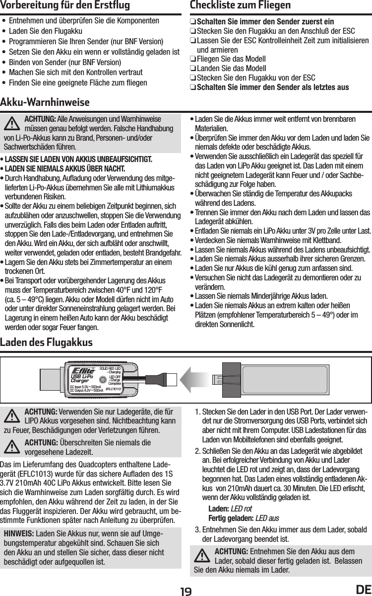 19 DEACHTUNG: Alle Anweisungen und Warnhinweise müssen genau befolgt werden. Falsche Handhabung von Li-Po-Akkus kann zu Brand, Personen- und/oderSachwertschäden führen.• LASSEN SIE LADEN VON AKKUS UNBEAUFSICHTIGT.• LADEN SIE NIEMALS AKKUS ÜBER NACHT.• Durch Handhabung, Auﬂ adung oder Verwendung des mitge-lieferten Li-Po-Akkus übernehmen Sie alle mit Lithiumakkus verbundenen Risiken.• Sollte der Akku zu einem beliebigen Zeitpunkt beginnen, sich aufzublähen oder anzuschwellen, stoppen Sie die Verwendung unverzüglich. Falls dies beim Laden oder Entladen auftritt, stoppen Sie den Lade-/Entladevorgang, und entnehmen Sie den Akku. Wird ein Akku, der sich aufbläht oder anschwillt, weiter verwendet, geladen oder entladen, besteht Brandgefahr.• Lagern Sie den Akku stets bei Zimmertemperatur an einem trockenen Ort.• Bei Transport oder vorübergehender Lagerung des Akkus muss der Temperaturbereich zwischen 40°F und 120°F(ca. 5 – 49°C) liegen. Akku oder Modell dürfen nicht im Auto oder unter direkter Sonneneinstrahlung gelagert werden. Bei Lagerung in einem heißen Auto kann der Akku beschädigt werden oder sogar Feuer fangen.• Laden Sie die Akkus immer weit entfernt von brennbaren Materialien.• Überprüfen Sie immer den Akku vor dem Laden und laden Sie niemals defekte oder beschädigte Akkus. • Verwenden Sie ausschließlich ein Ladegerät das speziell für das Laden von LiPo Akku geeignet ist. Das Laden mit einem nicht geeignetem Ladegerät kann Feuer und / oder Sachbe-schädigung zur Folge haben.• Überwachen Sie ständig die Temperatur des Akkupacks während des Ladens.• Trennen Sie immer den Akku nach dem Laden und lassen das Ladegerät abkühlen.• Entladen Sie niemals ein LiPo Akku unter 3V pro Zelle unter Last.• Verdecken Sie niemals Warnhinweise mit Klettband.• Lassen Sie niemals Akkus während des Ladens unbeaufsichtigt.• Laden Sie niemals Akkus ausserhalb ihrer sicheren Grenzen.• Laden Sie nur Akkus die kühl genug zum anfassen sind.• Versuchen Sie nicht das Ladegerät zu demontieren oder zu verändern.• Lassen Sie niemals Minderjährige Akkus laden.• Laden Sie niemals Akkus an extrem kalten oder heißen Plätzen (empfohlener Temperaturbereich 5 – 49°) oder im direkten Sonnenlicht. Akku-WarnhinweiseVorbereitung für den Erstﬂ ug• Entnehmen und überprüfen Sie die Komponenten• Laden Sie den Flugakku• Programmieren Sie Ihren Sender (nur BNF Version)• Setzen Sie den Akku ein wenn er vollständig geladen ist• Binden von Sender (nur BNF Version)• Machen Sie sich mit den Kontrollen vertraut• Finden Sie eine geeignete Fläche zum ﬂ iegenCheckliste zum Fliegen ❏Schalten Sie immer den Sender zuerst ein ❏Stecken Sie den Flugakku an den Anschluß der ESC ❏Lassen Sie der ESC Kontrolleinheit Zeit zum initialisieren und armieren ❏Fliegen Sie das Modell ❏Landen Sie das Modell ❏Stecken Sie den Flugakku von der ESC ❏Schalten Sie immer den Sender als letztes ausLaden des FlugakkusUSB Li-PoChargerEFLC1013SOLID RED LED–ChargingDC Input:5.0V    500mADC Output:4.2V    500mALED OFF–Charge CompleteACHTUNG: Verwenden Sie nur Ladegeräte, die für LIPO Akkus vorgesehen sind. Nichtbeachtung kann zu Feuer, Beschädigungen oder Verletzungen führen.ACHTUNG: Überschreiten Sie niemals die vorgesehene Ladezeit.Das im Lieferumfang des Quadcopters enthaltene Lade-gerät (EFLC1013) wurde für das sichere Auﬂ aden des 1S 3.7V 210mAh 40C LiPo Akkus entwickelt. Bitte lesen Sie sich die Warnhinweise zum Laden sorgfältig durch. Es wird empfohlen, den Akku während der Zeit zu laden, in der Sie das Fluggerät inspizieren. Der Akku wird gebraucht, um be-stimmte Funktionen später nach Anleitung zu überprüfen.HINWEIS: Laden Sie Akkus nur, wenn sie auf Umge-bungstemperatur abgekühlt sind. Schauen Sie sich den Akku an und stellen Sie sicher, dass dieser nicht beschädigt oder aufgequollen ist.1. Stecken Sie den Lader in den USB Port. Der Lader verwen-det nur die Stromversorgung des USB Ports, verbindet sich aber nicht mit Ihrem Computer. USB Ladestationen für das Laden von Mobiltelefonen sind ebenfalls geeignet.2. Schließen Sie den Akku an das Ladegerät wie abgebildet an. Bei erfolgreicher Verbindung von Akku und Lader leuchtet die LED rot und zeigt an, dass der Ladevorgang begonnen hat. Das Laden eines vollständig entladenen Ak-kus  von 210mAh dauert ca. 30 Minuten. Die LED erlischt, wenn der Akku vollständig geladen ist.Laden: LED rotFertig geladen: LED aus3. Entnehmen Sie den Akku immer aus dem Lader, sobald der Ladevorgang beendet ist.ACHTUNG: Entnehmen Sie den Akku aus dem Lader, sobald dieser fertig geladen ist.  Belassen Sie den Akku niemals im Lader.