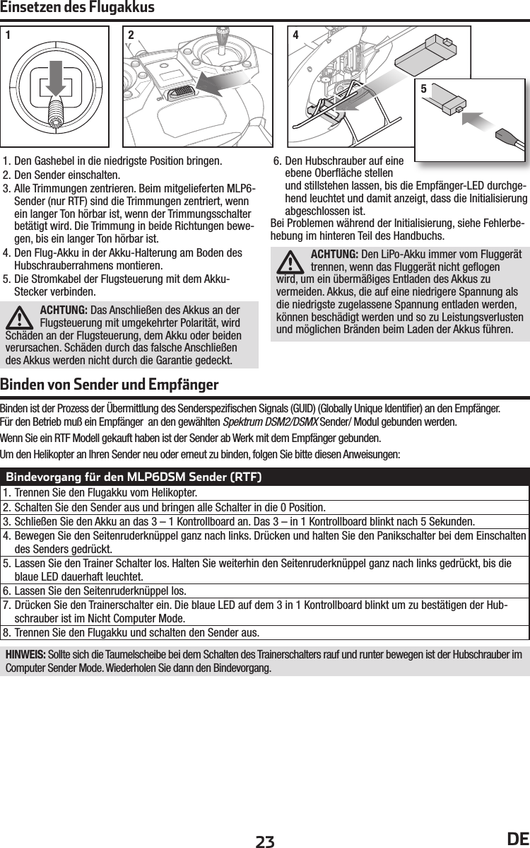 23 DE1. Den Gashebel in die niedrigste Position bringen.2. Den Sender einschalten.3. Alle Trimmungen zentrieren. Beim mitgelieferten MLP6-Sender (nur RTF) sind die Trimmungen zentriert, wenn ein langer Ton hörbar ist, wenn der Trimmungsschalter betätigt wird. Die Trimmung in beide Richtungen bewe-gen, bis ein langer Ton hörbar ist.4. Den Flug-Akku in der Akku-Halterung am Boden des Hubschrauberrahmens montieren.5. Die Stromkabel der Flugsteuerung mit dem Akku-Stecker verbinden.ACHTUNG: Das Anschließen des Akkus an der Flugsteuerung mit umgekehrter Polarität, wird Schäden an der Flugsteuerung, dem Akku oder beiden verursachen. Schäden durch das falsche Anschließen des Akkus werden nicht durch die Garantie gedeckt.6. Den Hubschrauber auf eine ebene Oberﬂ äche stellen und stillstehen lassen, bis die Empfänger-LED durchge-hend leuchtet und damit anzeigt, dass die Initialisierung abgeschlossen ist.Bei Problemen während der Initialisierung, siehe Fehlerbe-hebung im hinteren Teil des Handbuchs.ACHTUNG: Den LiPo-Akku immer vom Fluggerät trennen, wenn das Fluggerät nicht geﬂ ogen wird, um ein übermäßiges Entladen des Akkus zu vermeiden. Akkus, die auf eine niedrigere Spannung als die niedrigste zugelassene Spannung entladen werden, können beschädigt werden und so zu Leistungsverlusten und möglichen Bränden beim Laden der Akkus führen.Einsetzen des Flugakkus1 2 45Binden von Sender und EmpfängerBindevorgang für den MLP6DSM Sender (RTF)1. Trennen Sie den Flugakku vom Helikopter.2. Schalten Sie den Sender aus und bringen alle Schalter in die 0 Position.3. Schließen Sie den Akku an das 3 – 1 Kontrollboard an. Das 3 – in 1 Kontrollboard blinkt nach 5 Sekunden.4. Bewegen Sie den Seitenruderknüppel ganz nach links. Drücken und halten Sie den Panikschalter bei dem Einschalten des Senders gedrückt.5. Lassen Sie den Trainer Schalter los. Halten Sie weiterhin den Seitenruderknüppel ganz nach links gedrückt, bis die blaue LED dauerhaft leuchtet.6. Lassen Sie den Seitenruderknüppel los.7. Drücken Sie den Trainerschalter ein. Die blaue LED auf dem 3 in 1 Kontrollboard blinkt um zu bestätigen der Hub-schrauber ist im Nicht Computer Mode.8. Trennen Sie den Flugakku und schalten den Sender aus.HINWEIS: Sollte sich die Taumelscheibe bei dem Schalten des Trainerschalters rauf und runter bewegen ist der Hubschrauber im Computer Sender Mode. Wiederholen Sie dann den Bindevorgang.Binden ist der Prozess der Übermittlung des Senderspeziﬁ schen Signals (GUID) (Globally Unique Identiﬁ er) an den Empfänger.Für den Betrieb muß ein Empfänger  an den gewählten Spektrum DSM2/DSMX Sender/ Modul gebunden werden.Wenn Sie ein RTF Modell gekauft haben ist der Sender ab Werk mit dem Empfänger gebunden. Um den Helikopter an Ihren Sender neu oder erneut zu binden, folgen Sie bitte diesen Anweisungen: