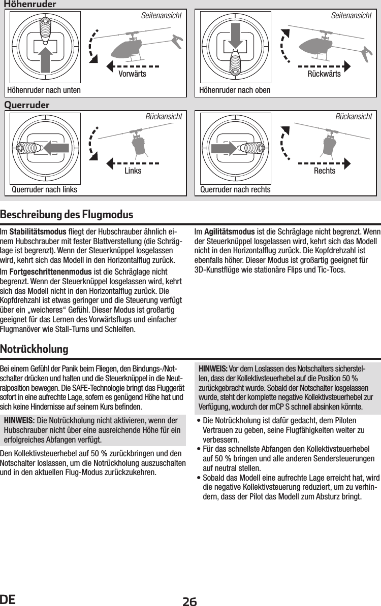 26DEBei einem Gefühl der Panik beim Fliegen, den Bindungs-/Not-schalter drücken und halten und die Steuerknüppel in die Neut-ralposition bewegen. Die SAFE-Technologie bringt das Fluggerät sofort in eine aufrechte Lage, sofern es genügend Höhe hat und sich keine Hindernisse auf seinem Kurs beﬁ nden.HINWEIS: Die Notrückholung nicht aktivieren, wenn der Hubschrauber nicht über eine ausreichende Höhe für ein erfolgreiches Abfangen verfügt.Den Kollektivsteuerhebel auf 50% zurückbringen und den Notschalter loslassen, um die Notrückholung auszuschalten und in den aktuellen Flug-Modus zurückzukehren.HINWEIS: Vor dem Loslassen des Notschalters sicherstel-len, dass der Kollektivsteuerhebel auf die Position 50% zurückgebracht wurde. Sobald der Notschalter losgelassen wurde, steht der komplette negative Kollektivsteuerhebel zur Verfügung, wodurch der mCP S schnell absinken könnte.• Die Notrückholung ist dafür gedacht, dem Piloten Vertrauen zu geben, seine Flugfähigkeiten weiter zu verbessern.• Für das schnellste Abfangen den Kollektivsteuerhebel auf 50% bringen und alle anderen Sendersteuerungen auf neutral stellen.• Sobald das Modell eine aufrechte Lage erreicht hat, wird die negative Kollektivsteuerung reduziert, um zu verhin-dern, dass der Pilot das Modell zum Absturz bringt.NotrückholungIm Stabilitätsmodus ﬂ iegt der Hubschrauber ähnlich ei-nem Hubschrauber mit fester Blattverstellung (die Schräg-lage ist begrenzt). Wenn der Steuerknüppel losgelassen wird, kehrt sich das Modell in den Horizontalﬂ ug zurück.Im Fortgeschrittenenmodus ist die Schräglage nicht begrenzt. Wenn der Steuerknüppel losgelassen wird, kehrt sich das Modell nicht in den Horizontalﬂ ug zurück. Die Kopfdrehzahl ist etwas geringer und die Steuerung verfügt über ein „weicheres“ Gefühl. Dieser Modus ist großartig geeignet für das Lernen des Vorwärtsﬂ ugs und einfacher Flugmanöver wie Stall-Turns und Schleifen.Im Agilitätsmodus ist die Schräglage nicht begrenzt. Wenn der Steuerknüppel losgelassen wird, kehrt sich das Modell nicht in den Horizontalﬂ ug zurück. Die Kopfdrehzahl ist ebenfalls höher. Dieser Modus ist großartig geeignet für 3D-Kunstﬂ üge wie stationäre Flips und Tic-Tocs.Beschreibung des FlugmodusVorwärtsLinksRückwärtsRechtsHöhenruderQuerruderSeitenansichtRückansichtRückansichtSeitenansichtHöhenruder nach untenQuerruder nach linksHöhenruder nach obenQuerruder nach rechts