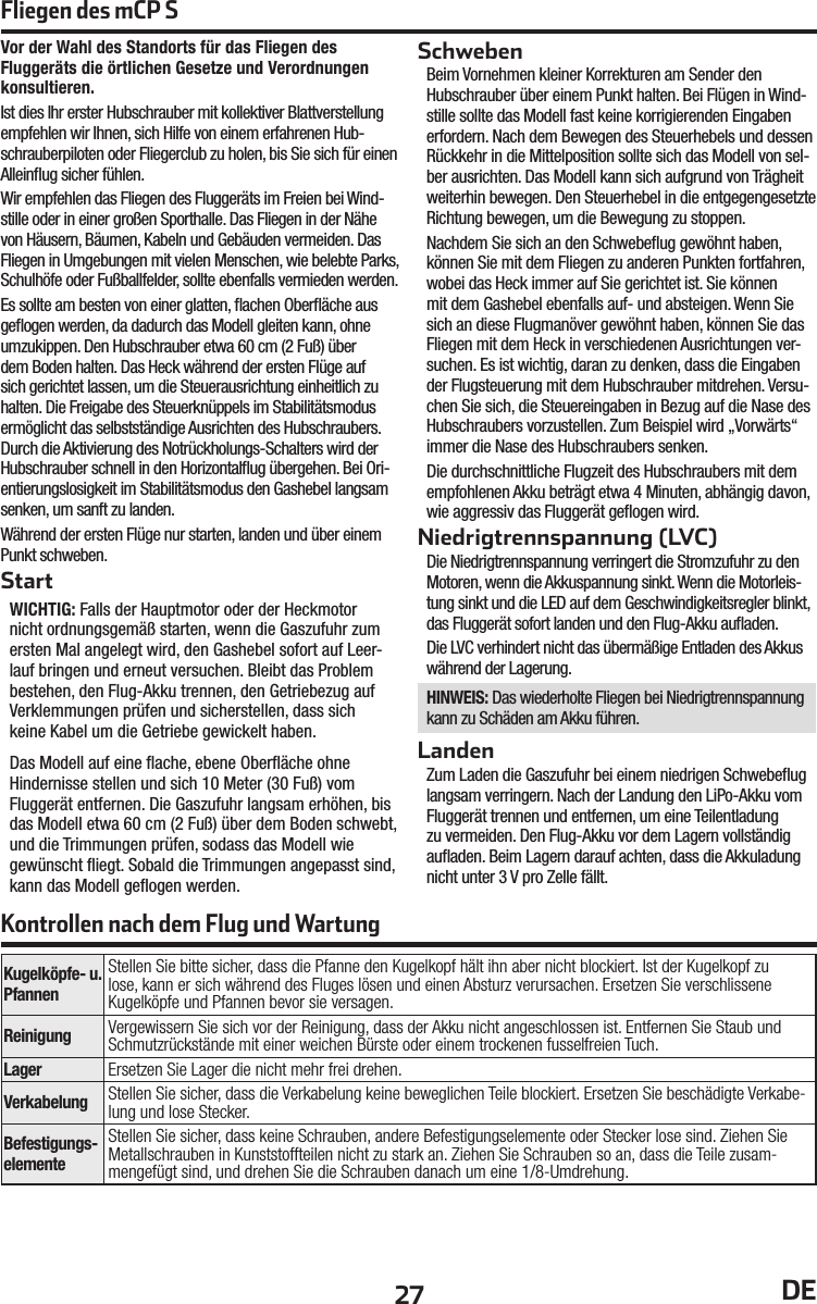 27 DEVor der Wahl des Standorts für das Fliegen des Fluggeräts die örtlichen Gesetze und Verordnungen konsultieren.Ist dies Ihr erster Hubschrauber mit kollektiver Blattverstellung empfehlen wir Ihnen, sich Hilfe von einem erfahrenen Hub-schrauberpiloten oder Fliegerclub zu holen, bis Sie sich für einen Alleinﬂ ug sicher fühlen.Wir empfehlen das Fliegen des Fluggeräts im Freien bei Wind-stille oder in einer großen Sporthalle. Das Fliegen in der Nähe von Häusern, Bäumen, Kabeln und Gebäuden vermeiden. Das Fliegen in Umgebungen mit vielen Menschen, wie belebte Parks, Schulhöfe oder Fußballfelder, sollte ebenfalls vermieden werden.Es sollte am besten von einer glatten, ﬂ achen Oberﬂ äche aus geﬂ ogen werden, da dadurch das Modell gleiten kann, ohne umzukippen. Den Hubschrauber etwa 60cm (2 Fuß) über dem Boden halten. Das Heck während der ersten Flüge auf sich gerichtet lassen, um die Steuerausrichtung einheitlich zu halten. Die Freigabe des Steuerknüppels im Stabilitätsmodus ermöglicht das selbstständige Ausrichten des Hubschraubers. Durch die Aktivierung des Notrückholungs-Schalters wird der Hubschrauber schnell in den Horizontalﬂ ug übergehen. Bei Ori-entierungslosigkeit im Stabilitätsmodus den Gashebel langsam senken, um sanft zu landen.Während der ersten Flüge nur starten, landen und über einem Punkt schweben.StartWICHTIG: Falls der Hauptmotor oder der Heckmotor nicht ordnungsgemäß starten, wenn die Gaszufuhr zum ersten Mal angelegt wird, den Gashebel sofort auf Leer-lauf bringen und erneut versuchen. Bleibt das Problem bestehen, den Flug-Akku trennen, den Getriebezug auf Verklemmungen prüfen und sicherstellen, dass sich keine Kabel um die Getriebe gewickelt haben. Das Modell auf eine ﬂ ache, ebene Oberﬂ äche ohne Hindernisse stellen und sich 10Meter (30Fuß) vom Fluggerät entfernen. Die Gaszufuhr langsam erhöhen, bis das Modell etwa 60cm (2 Fuß) über dem Boden schwebt, und die Trimmungen prüfen, sodass das Modell wie gewünscht ﬂ iegt. Sobald die Trimmungen angepasst sind, kann das Modell geﬂ ogen werden.SchwebenBeim Vornehmen kleiner Korrekturen am Sender den Hubschrauber über einem Punkt halten. Bei Flügen in Wind-stille sollte das Modell fast keine korrigierenden Eingaben erfordern. Nach dem Bewegen des Steuerhebels und dessen Rückkehr in die Mittelposition sollte sich das Modell von sel-ber ausrichten. Das Modell kann sich aufgrund von Trägheit weiterhin bewegen. Den Steuerhebel in die entgegengesetzte Richtung bewegen, um die Bewegung zu stoppen.Nachdem Sie sich an den Schwebeﬂ ug gewöhnt haben, können Sie mit dem Fliegen zu anderen Punkten fortfahren, wobei das Heck immer auf Sie gerichtet ist. Sie können mit dem Gashebel ebenfalls auf- und absteigen. Wenn Sie sich an diese Flugmanöver gewöhnt haben, können Sie das Fliegen mit dem Heck in verschiedenen Ausrichtungen ver-suchen. Es ist wichtig, daran zu denken, dass die Eingaben der Flugsteuerung mit dem Hubschrauber mitdrehen. Versu-chen Sie sich, die Steuereingaben in Bezug auf die Nase des Hubschraubers vorzustellen. Zum Beispiel wird „Vorwärts“ immer die Nase des Hubschraubers senken. Die durchschnittliche Flugzeit des Hubschraubers mit dem empfohlenen Akku beträgt etwa 4Minuten, abhängig davon, wie aggressiv das Fluggerät geﬂ ogen wird.Niedrigtrennspannung (LVC)Die Niedrigtrennspannung verringert die Stromzufuhr zu den Motoren, wenn die Akkuspannung sinkt. Wenn die Motorleis-tung sinkt und die LED auf dem Geschwindigkeitsregler blinkt, das Fluggerät sofort landen und den Flug-Akku auﬂ aden.Die LVC verhindert nicht das übermäßige Entladen des Akkus während der Lagerung.HINWEIS: Das wiederholte Fliegen bei Niedrigtrennspannung kann zu Schäden am Akku führen.LandenZum Laden die Gaszufuhr bei einem niedrigen Schwebeﬂ ug langsam verringern. Nach der Landung den LiPo-Akku vom Fluggerät trennen und entfernen, um eine Teilentladung zu vermeiden. Den Flug-Akku vor dem Lagern vollständig auﬂ aden. Beim Lagern darauf achten, dass die Akkuladung nicht unter 3 V pro Zelle fällt.Kontrollen nach dem Flug und WartungFliegen des mCP SKugelköpfe- u. PfannenStellen Sie bitte sicher, dass die Pfanne den Kugelkopf hält ihn aber nicht blockiert. Ist der Kugelkopf zu lose, kann er sich während des Fluges lösen und einen Absturz verursachen. Ersetzen Sie verschlissene Kugelköpfe und Pfannen bevor sie versagen.Reinigung Vergewissern Sie sich vor der Reinigung, dass der Akku nicht angeschlossen ist. Entfernen Sie Staub und Schmutzrückstände mit einer weichen Bürste oder einem trockenen fusselfreien Tuch. Lager Ersetzen Sie Lager die nicht mehr frei drehen.Verkabelung Stellen Sie sicher, dass die Verkabelung keine beweglichen Teile blockiert. Ersetzen Sie beschädigte Verkabe-lung und lose Stecker.Befestigungs-elementeStellen Sie sicher, dass keine Schrauben, andere Befestigungselemente oder Stecker lose sind. Ziehen Sie Metallschrauben in Kunststoffteilen nicht zu stark an. Ziehen Sie Schrauben so an, dass die Teile zusam-mengefügt sind, und drehen Sie die Schrauben danach um eine 1/8-Umdrehung.