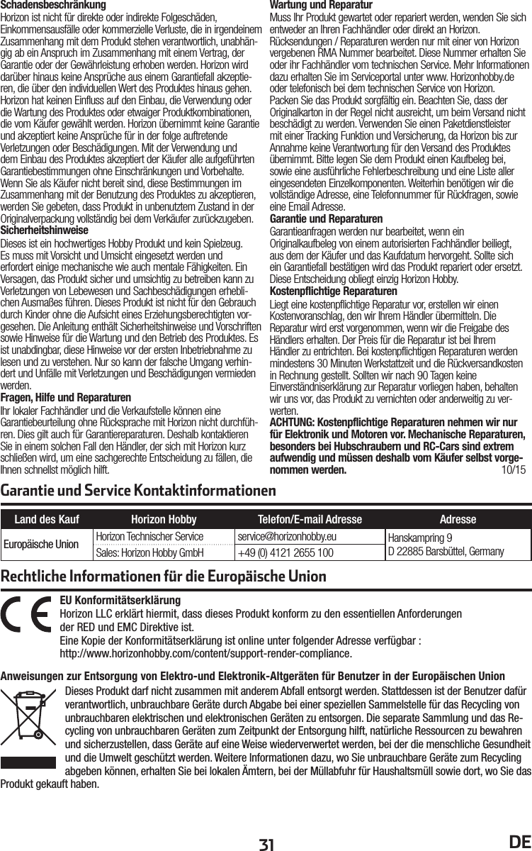 31 DEGarantie und Service KontaktinformationenRechtliche Informationen für die Europäische UnionAnweisungen zur Entsorgung von Elektro-und Elektronik-Altgeräten für Benutzer in der Europäischen UnionDieses Produkt darf nicht zusammen mit anderem Abfall entsorgt werden. Stattdessen ist der Benutzer dafür verantwortlich, unbrauchbare Geräte durch Abgabe bei einer speziellen Sammelstelle für das Recycling von unbrauchbaren elektrischen und elektronischen Geräten zu entsorgen. Die separate Sammlung und das Re-cycling von unbrauchbaren Geräten zum Zeitpunkt der Entsorgung hilft, natürliche Ressourcen zu bewahren und sicherzustellen, dass Geräte auf eine Weise wiederverwertet werden, bei der die menschliche Gesundheit und die Umwelt geschützt werden. Weitere Informationen dazu, wo Sie unbrauchbare Geräte zum Recycling abgeben können, erhalten Sie bei lokalen Ämtern, bei der Müllabfuhr für Haushaltsmüll sowie dort, wo Siedas Produkt gekauft haben.EU Konformitätserklärung  Horizon LLC erklärt hiermit, dass dieses Produkt konform zu den essentiellen Anforderungender RED und EMC Direktive ist.Eine Kopie der Konformitätserklärung ist online unter folgender Adresse verfügbar :http://www.horizonhobby.com/content/support-render-compliance.Land des Kauf Horizon Hobby Telefon/E-mail Adresse AdresseEuropäische Union Horizon Technischer Service service@horizonhobby.eu Hanskampring 9D 22885 Barsbüttel, GermanySales: Horizon Hobby GmbH +49 (0) 4121 2655 100SchadensbeschränkungHorizon ist nicht für direkte oder indirekte Folgeschäden, Einkommensausfälle oder kommerzielle Verluste, die in irgendeinem Zusammenhang mit dem Produkt stehen verantwortlich, unabhän-gig ab ein Anspruch im Zusammenhang mit einem Vertrag, der Garantie oder der Gewährleistung erhoben werden. Horizon wird darüber hinaus keine Ansprüche aus einem Garantiefall akzeptie-ren, die über den individuellen Wert des Produktes hinaus gehen. Horizon hat keinen Einfluss auf den Einbau, die Verwendung oder die Wartung des Produktes oder etwaiger Produktkombinationen, die vom Käufer gewählt werden. Horizon übernimmt keine Garantie und akzeptiert keine Ansprüche für in der folge auftretende Verletzungen oder Beschädigungen. Mit der Verwendung und dem Einbau des Produktes akzeptiert der Käufer alle aufgeführten Garantiebestimmungen ohne Einschränkungen und Vorbehalte.Wenn Sie als Käufer nicht bereit sind, diese Bestimmungen im Zusammenhang mit der Benutzung des Produktes zu akzeptieren, werden Sie gebeten, dass Produkt in unbenutztem Zustand in der Originalverpackung vollständig bei dem Verkäufer zurückzugeben.SicherheitshinweiseDieses ist ein hochwertiges Hobby Produkt und kein Spielzeug. Es muss mit Vorsicht und Umsicht eingesetzt werden und erfordert einige mechanische wie auch mentale Fähigkeiten. Ein Versagen, das Produkt sicher und umsichtig zu betreiben kann zu Verletzungen von Lebewesen und Sachbeschädigungen erhebli-chen Ausmaßes führen. Dieses Produkt ist nicht für den Gebrauch durch Kinder ohne die Aufsicht eines Erziehungsberechtigten vor-gesehen. Die Anleitung enthält Sicherheitshinweise und Vorschriften sowie Hinweise für die Wartung und den Betrieb des Produktes. Es ist unabdingbar, diese Hinweise vor der ersten Inbetriebnahme zu lesen und zu verstehen. Nur so kann der falsche Umgang verhin-dert und Unfälle mit Verletzungen und Beschädigungen vermieden werden.Fragen, Hilfe und ReparaturenIhr lokaler Fachhändler und die Verkaufstelle können eine Garantiebeurteilung ohne Rücksprache mit Horizon nicht durchfüh-ren. Dies gilt auch für Garantiereparaturen. Deshalb kontaktieren Sie in einem solchen Fall den Händler, der sich mit Horizon kurz schließen wird, um eine sachgerechte Entscheidung zu fällen, die Ihnen schnellst möglich hilft.Wartung und ReparaturMuss Ihr Produkt gewartet oder repariert werden, wenden Sie sich entweder an Ihren Fachhändler oder direkt an Horizon.Rücksendungen / Reparaturen werden nur mit einer von Horizon vergebenen RMA Nummer bearbeitet. Diese Nummer erhalten Sie oder ihr Fachhändler vom technischen Service. Mehr Informationen dazu erhalten Sie im Serviceportal unter www. Horizonhobby.de oder telefonisch bei dem technischen Service von Horizon.Packen Sie das Produkt sorgfältig ein. Beachten Sie, dass der Originalkarton in der Regel nicht ausreicht, um beim Versand nicht beschädigt zu werden. Verwenden Sie einen Paketdienstleister mit einer Tracking Funktion und Versicherung, da Horizon bis zur Annahme keine Verantwortung für den Versand des Produktes übernimmt. Bitte legen Sie dem Produkt einen Kaufbeleg bei, sowie eine ausführliche Fehlerbeschreibung und eine Liste aller eingesendeten Einzelkomponenten. Weiterhin benötigen wir die vollständige Adresse, eine Telefonnummer für Rückfragen, sowie eine Email Adresse.Garantie und ReparaturenGarantieanfragen werden nur bearbeitet, wenn ein Originalkaufbeleg von einem autorisierten Fachhändler beiliegt, aus dem der Käufer und das Kaufdatum hervorgeht. Sollte sich ein Garantiefall bestätigen wird das Produkt repariert oder ersetzt. Diese Entscheidung obliegt einzig Horizon Hobby.Kostenpflichtige ReparaturenLiegt eine kostenpflichtige Reparatur vor, erstellen wir einen Kostenvoranschlag, den wir Ihrem Händler übermitteln. Die Reparatur wird erst vorgenommen, wenn wir die Freigabe des Händlers erhalten. Der Preis für die Reparatur ist bei Ihrem Händler zu entrichten. Bei kostenpflichtigen Reparaturen werden mindestens 30 Minuten Werkstattzeit und die Rückversandkosten in Rechnung gestellt. Sollten wir nach 90 Tagen keine Einverständniserklärung zur Reparatur vorliegen haben, behalten wir uns vor, das Produkt zu vernichten oder anderweitig zu ver-werten.ACHTUNG: Kostenpflichtige Reparaturen nehmen wir nur für Elektronik und Motoren vor. Mechanische Reparaturen, besonders bei Hubschraubern und RC-Cars sind extrem aufwendig und müssen deshalb vom Käufer selbst vorge-nommen werden.  10/15