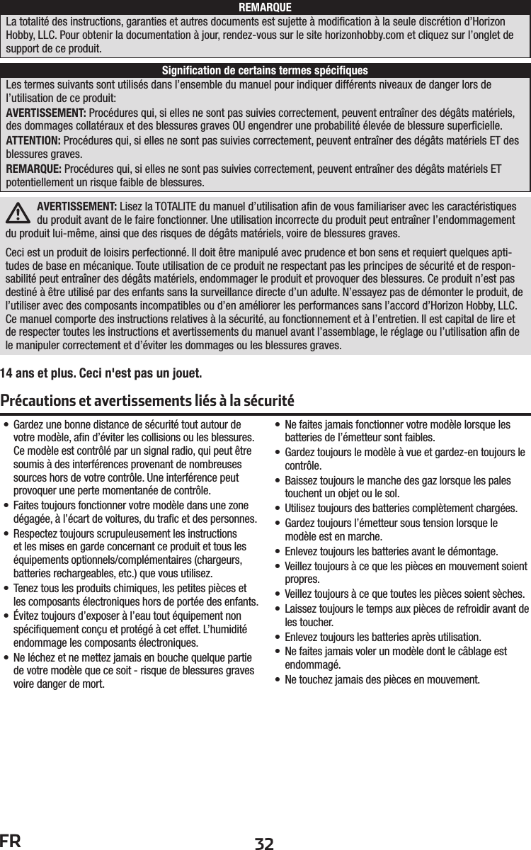 32FRAVERTISSEMENT: Lisez la TOTALITE du manuel d’utilisation aﬁ n de vous familiariser avec les caractéristiques du produit avant de le faire fonctionner. Une utilisation incorrecte du produit peut entraîner l’endommagement du produit lui-même, ainsi que des risques de dégâts matériels, voire de blessures graves. Ceci est un produit de loisirs perfectionné. Il doit être manipulé avec prudence et bon sens et requiert quelques apti-tudes de base en mécanique. Toute utilisation de ce produit ne respectant pas les principes de sécurité et de respon-sabilité peut entraîner des dégâts matériels, endommager le produit et provoquer des blessures. Ce produit n’est pas destiné à être utilisé par des enfants sans la surveillance directe d’un adulte. N’essayez pas de démonter le produit, de l’utiliser avec des composants incompatibles ou d’en améliorer les performances sans l’accord d’Horizon Hobby, LLC. Ce manuel comporte des instructions relatives à la sécurité, au fonctionnement et à l’entretien. Il est capital de lire et de respecter toutes les instructions et avertissements du manuel avant l’assemblage, le réglage ou l’utilisation aﬁ n de le manipuler correctement et d’éviter les dommages ou les blessures graves.•  Gardez une bonne distance de sécurité tout autour de votre modèle, aﬁ n d’éviter les collisions ou les blessures. Ce modèle est contrôlé par un signal radio, qui peut être soumis à des interférences provenant de nombreuses sources hors de votre contrôle. Une interférence peut provoquer une perte momentanée de contrôle.•  Faites toujours fonctionner votre modèle dans une zone dégagée, à l’écart de voitures, du traﬁ c et des personnes.•  Respectez toujours scrupuleusement les instructions et les mises en garde concernant ce produit et tous les équipements optionnels/complémentaires (chargeurs, batteries rechargeables, etc.) que vous utilisez.•  Tenez tous les produits chimiques, les petites pièces et les composants électroniques hors de portée des enfants.•  Évitez toujours d’exposer à l’eau tout équipement non spéciﬁ quement conçu et protégé à cet effet. L’humidité endommage les composants électroniques.•  Ne léchez et ne mettez jamais en bouche quelque partie de votre modèle que ce soit - risque de blessures graves voire danger de mort.•  Ne faites jamais fonctionner votre modèle lorsque les batteries de l’émetteur sont faibles.•  Gardez toujours le modèle à vue et gardez-en toujours le contrôle.•  Baissez toujours le manche des gaz lorsque les pales touchent un objet ou le sol.•  Utilisez toujours des batteries complètement chargées.•  Gardez toujours l’émetteur sous tension lorsque le modèle est en marche.•  Enlevez toujours les batteries avant le démontage.•  Veillez toujours à ce que les pièces en mouvement soient propres.•  Veillez toujours à ce que toutes les pièces soient sèches.•  Laissez toujours le temps aux pièces de refroidir avant de les toucher.•  Enlevez toujours les batteries après utilisation.•  Ne faites jamais voler un modèle dont le câblage est endommagé.•  Ne touchez jamais des pièces en mouvement.REMARQUESigniﬁ cation de certains termes spéciﬁ quesLa totalité des instructions, garanties et autres documents est sujette à modiﬁ cation à la seule discrétion d’Horizon Hobby, LLC. Pour obtenir la documentation à jour, rendez-vous sur le site horizonhobby.com et cliquez sur l’onglet de support de ce produit.Les termes suivants sont utilisés dans l’ensemble du manuel pour indiquer différents niveaux de danger lors de l’utilisation de ce produit:AVERTISSEMENT: Procédures qui, si elles ne sont pas suivies correctement, peuvent entraîner des dégâts matériels, des dommages collatéraux et des blessures graves OU engendrer une probabilité élevée de blessure superﬁ cielle.ATTENTION: Procédures qui, si elles ne sont pas suivies correctement, peuvent entraîner des dégâts matériels ET des blessures graves.REMARQUE: Procédures qui, si elles ne sont pas suivies correctement, peuvent entraîner des dégâts matériels ET potentiellement un risque faible de blessures.Précautions et avertissements liés à la sécurité14 ans et plus. Ceci n&apos;est pas un jouet.