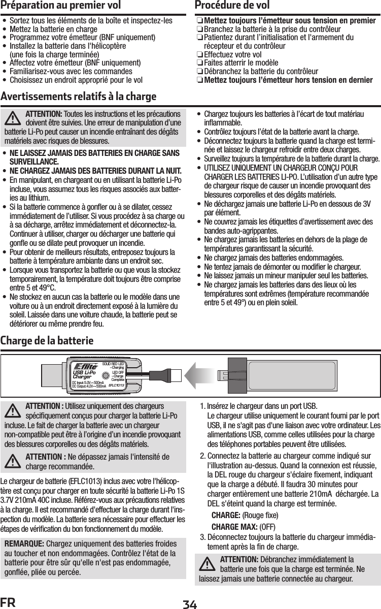 34FRATTENTION: Toutes les instructions et les précautions doivent être suivies. Une erreur de manipulation d’une batterie Li-Po peut causer un incendie entraînant des dégâts matériels avec risques de blessures.•  NE LAISSEZ JAMAIS DES BATTERIES EN CHARGE SANS SURVEILLANCE.•  NE CHARGEZ JAMAIS DES BATTERIES DURANT LA NUIT.•  En manipulant, en chargeant ou en utilisant la batterie Li-Po incluse, vous assumez tous les risques associés aux batter-ies au lithium.•  Si la batterie commence à gonﬂ er ou à se dilater, cessez immédiatement de l’utiliser. Si vous procédez à sa charge ou à sa décharge, arrêtez immédiatement et déconnectez-la. Continuer à utiliser, charger ou décharger une batterie qui gonﬂ e ou se dilate peut provoquer un incendie.•  Pour obtenir de meilleurs résultats, entreposez toujours la batterie à température ambiante dans un endroit sec.•  Lorsque vous transportez la batterie ou que vous la stockez temporairement, la température doit toujours être comprise entre 5 et 49°C.•  Ne stockez en aucun cas la batterie ou le modèle dans une voiture ou à un endroit directement exposé à la lumière du soleil. Laissée dans une voiture chaude, la batterie peut se détériorer ou même prendre feu.•  Chargez toujours les batteries à l’écart de tout matériau inﬂ ammable.•  Contrôlez toujours l’état de la batterie avant la charge.•  Déconnectez toujours la batterie quand la charge est termi-née et laissez le chargeur refroidir entre deux charges.•  Surveillez toujours la température de la batterie durant la charge.•  UTILISEZ UNIQUEMENT UN CHARGEUR CONÇU POUR CHARGER LES BATTERIES LI-PO. L’utilisation d’un autre type de chargeur risque de causer un incendie provoquant des blessures corporelles et des dégâts matériels.•  Ne déchargez jamais une batterie Li-Po en dessous de 3V par élément.•  Ne couvrez jamais les étiquettes d’avertissement avec des bandes auto-agrippantes.•  Ne chargez jamais les batteries en dehors de la plage de températures garantissant la sécurité.•  Ne chargez jamais des batteries endommagées.•  Ne tentez jamais de démonter ou modiﬁ er le chargeur.•  Ne laissez jamais un mineur manipuler seul les batteries.•  Ne chargez jamais les batteries dans des lieux où lestempératures sont extrêmes (température recommandée entre 5 et 49°) ou en plein soleil.Avertissements relatifs à la chargeCharge de la batterieUSB Li-PoChargerEFLC1013SOLID RED LED–ChargingDC Input:5.0V    500mADC Output:4.2V    500mALED OFF–Charge CompleteATTENTION : Utilisez uniquement des chargeurs spéciﬁ quement conçus pour charger la batterie Li-Po incluse. Le fait de charger la batterie avec un chargeur non-compatible peut être à l’origine d’un incendie provoquant des blessures corporelles ou des dégâts matériels.ATTENTION : Ne dépassez jamais l&apos;intensité de charge recommandée.Le chargeur de batterie (EFLC1013) inclus avec votre l&apos;hélicop-tère est conçu pour charger en toute sécurité la batterie Li-Po 1S 3.7V 210mA 40C incluse. Référez-vous aux précautions relatives à la charge. Il est recommandé d&apos;effectuer la charge durant l&apos;ins-pection du modèle. La batterie sera nécessaire pour effectuer les étapes de vériﬁ cation du bon fonctionnement du modèle.REMARQUE: Chargez uniquement des batteries froides au toucher et non endommagées. Contrôlez l&apos;état de la batterie pour être sûr qu&apos;elle n&apos;est pas endommagée, gonﬂ ée, pliée ou percée.1. Insérez le chargeur dans un port USB.Le chargeur utilise uniquement le courant fourni par le port USB, il ne s&apos;agit pas d&apos;une liaison avec votre ordinateur. Les alimentations USB, comme celles utilisées pour la charge des téléphones portables peuvent être utilisées.2. Connectez la batterie au chargeur comme indiqué sur l&apos;illustration au-dessus. Quand la connexion est réussie, la DEL rouge du chargeur s&apos;éclaire ﬁ xement, indiquant que la charge a débuté. Il faudra 30 minutes pour charger entièrement une batterie 210mA  déchargée. La DEL s&apos;éteint quand la charge est terminée.CHARGE: (Rouge ﬁ xe)CHARGE MAX: (OFF)3. Déconnectez toujours la batterie du chargeur immédia-tement après la ﬁ n de charge.ATTENTION: Débranchez immédiatement la batterie une fois que la charge est terminée. Ne laissez jamais une batterie connectée au chargeur. Préparation au premier vol• Sortez tous les éléments de la boîte et inspectez-les• Mettez la batterie en charge• Programmez votre émetteur (BNF uniquement)•  Installez la batterie dans l&apos;hélicoptère (une fois la charge terminée)• Affectez votre émetteur (BNF uniquement)• Familiarisez-vous avec les commandes• Choisissez un endroit approprié pour le volProcédure de vol ❏Mettez toujours l’émetteur sous tension en premier ❏ Branchez la batterie à la prise du contrôleur ❏ Patientez durant l’initialisation et l&apos;armement du récepteur et du contrôleur ❏Effectuez votre vol ❏Faites atterrir le modèle ❏ Débranchez la batterie du contrôleur ❏Mettez toujours l’émetteur hors tension en dernier