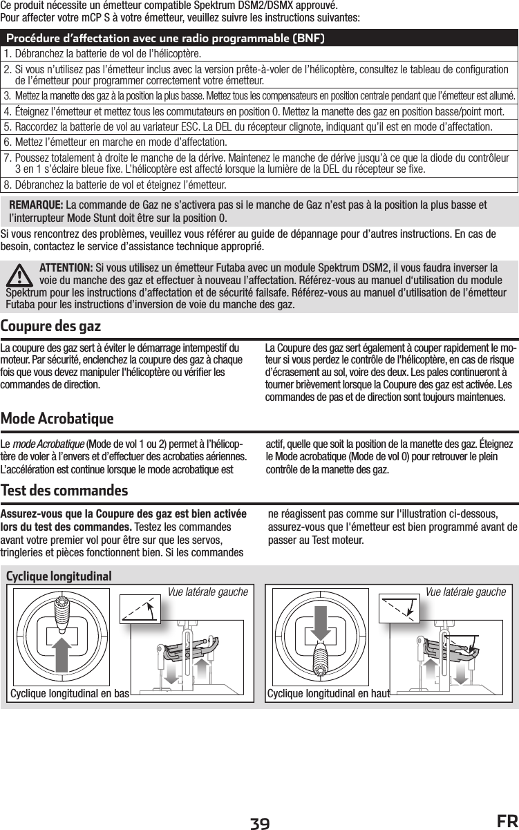 39 FRCe produit nécessite un émetteur compatible Spektrum DSM2/DSMX approuvé.Pour affecter votre mCP S à votre émetteur, veuillez suivre les instructions suivantes:Procédure d’a ectation avec une radio programmable (BNF)1. Débranchez la batterie de vol de l’hélicoptère.2. Si vous n’utilisez pas l’émetteur inclus avec la version prête-à-voler de l’hélicoptère, consultez le tableau de conﬁ guration de l’émetteur pour programmer correctement votre émetteur.3.  Mettez la manette des gaz à la position la plus basse. Mettez tous les compensateurs en position centrale pendant que l’émetteur est allumé.4. Éteignez l’émetteur et mettez tous les commutateurs en position 0. Mettez la manette des gaz en position basse/point mort.5. Raccordez la batterie de vol au variateur ESC. La DEL du récepteur clignote, indiquant qu’il est en mode d’affectation.6. M ettez l’émetteur en marche en mode d’affectation.7. Poussez totalement à droite le manche de la dérive. Maintenez le manche de dérive jusqu’à ce que la diode du contrôleur 3 en 1 s’éclaire bleue ﬁ xe. L’hélicoptère est affecté lorsque la lumière de la DEL du récepteur se ﬁ xe.8. Débranchez la batterie de vol et éteignez l’émetteur.Mode AcrobatiqueLe mode Acrobatique (Mode de vol 1 ou 2) permet à l’hélicop-tère de voler à l’envers et d’effectuer des acrobaties aériennes. L’accélération est continue lorsque le mode acrobatique est actif, quelle que soit la position de la manette des gaz. Éteignez le Mode acrobatique (Mode de vol 0) pour retrouver le plein contrôle de la manette des gaz.ATTENTION: Si vous utilisez un émetteur Futaba avec un module Spektrum DSM2, il vous faudra inverser la voie du manche des gaz et effectuer à nouveau l’affectation. Référez-vous au manuel d‘utilisation du module Spektrum pour les instructions d’affectation et de sécurité failsafe. Référez-vous au manuel d’utilisation de l’émetteur Futaba pour les instructions d’inversion de voie du manche des gaz.La coupure des gaz sert à éviter le démarrage intempestif du moteur. Par sécurité, enclenchez la coupure des gaz à chaque fois que vous devez manipuler l&apos;hélicoptère ou vériﬁ er les commandes de direction.La Coupure des gaz sert également à couper rapidement le mo-teur si vous perdez le contrôle de l&apos;hélicoptère, en cas de risque d’écrasement au sol, voire des deux. Les pales continueront à tourner brièvement lorsque la Coupure des gaz est activée. Les commandes de pas et de direction sont toujours maintenues.Coupure des gazTest des commandesAssurez-vous que la Coupure des gaz est bien activée lors du test des commandes. Testez les commandes avant votre premier vol pour être sur que les servos, tringleries et pièces fonctionnent bien. Si les commandes ne réagissent pas comme sur l&apos;illustration ci-dessous, assurez-vous que l&apos;émetteur est bien programmé avant de passer au Test moteur.Cyclique longitudinalCyclique longitudinal en bas Cyclique longitudinal en hautVue latérale gauche Vue latérale gaucheREMARQUE: La commande de Gaz ne s’activera pas si le manche de Gaz n’est pas à la position la plus basse et l’interrupteur Mode Stunt doit être sur la position 0.Si vous rencontrez des problèmes, veuillez vous référer au guide de dépannage pour d’autres instructions. En cas de besoin, contactez le service d’assistance technique approprié.