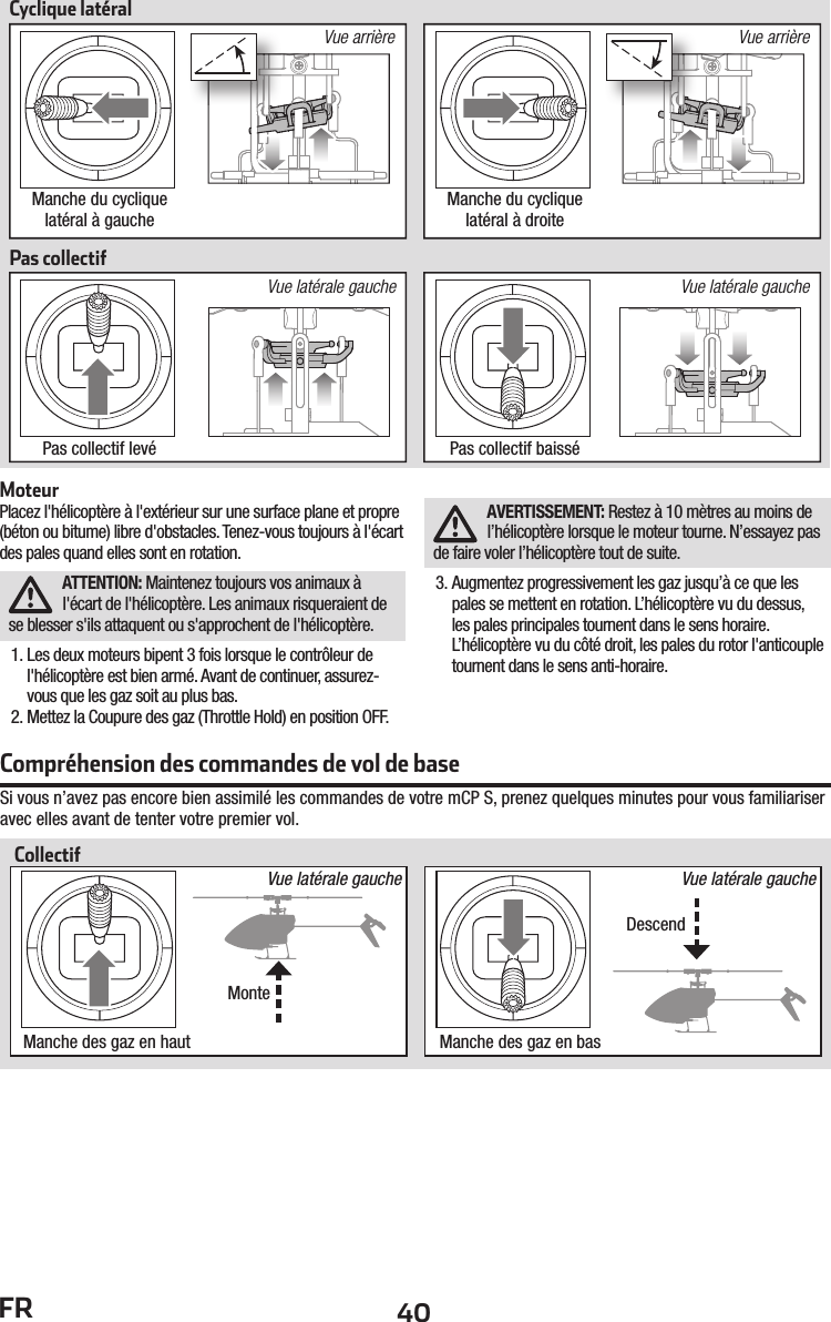 40FRVue latérale gauche Vue latérale gaucheCyclique latéralPas collectifManche du cyclique latéral à gauchePas collectif levé Pas collectif baisséManche du cyclique latéral à droiteVue arrière Vue arrièreMoteurPlacez l&apos;hélicoptère à l&apos;extérieur sur une surface plane et propre (béton ou bitume) libre d&apos;obstacles. Tenez-vous toujours à l&apos;écart des pales quand elles sont en rotation.ATTENTION: Maintenez toujours vos animaux à l&apos;écart de l&apos;hélicoptère. Les animaux risqueraient de se blesser s&apos;ils attaquent ou s&apos;approchent de l&apos;hélicoptère.1. Les deux moteurs bipent 3 fois lorsque le contrôleur de l&apos;hélicoptère est bien armé. Avant de continuer, assurez-vous que les gaz soit au plus bas.2. Mettez la Coupure des gaz (Throttle Hold) en position OFF.AVERTISSEMENT: Restez à 10 mètres au moins de l’hélicoptère lorsque le moteur tourne. N’essayez pas de faire voler l’hélicoptère tout de suite.3. Augmentez progressivement les gaz jusqu’à ce que les pales se mettent en rotation. L’hélicoptère vu du dessus, les pales principales tournent dans le sens horaire. L’hélicoptère vu du côté droit, les pales du rotor l&apos;anticouple tournent dans le sens anti-horaire.Compréhension des commandes de vol de baseSi vous n’avez pas encore bien assimilé les commandes de votre mCP S, prenez quelques minutes pour vous familiariser avec elles avant de tenter votre premier vol.Manche des gaz en haut Manche des gaz en basMonteCollectifVue latérale gauche Vue latérale gaucheDescend