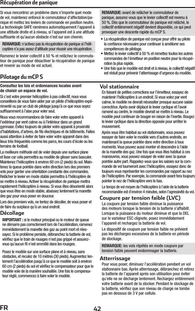 42FRConsultez les lois et ordonnances locales avantde choisir un espace de vol.Si c’est votre premier hélicoptère à pas collectif, nous vous conseillons de vous faire aider par un pilote d’hélicoptère expé-rimenté ou par un club de pilotage jusqu’à ce que vous soyez sufﬁ samment à l’aise pour voler seul.Nous vous recommandons de faire voler votre appareil à l’extérieur par vent calme ou à l’intérieur dans un grand gymnase. Évitez toujours de piloter votre appareil à proximité d’habitations, d’arbres, de ﬁ ls électriques et de bâtiments. Faites aussi attention à éviter de faire voler votre appareil dans des lieux très fréquentés comme les parcs, les cours d’école ou les terrains de football.La meilleure méthode est de voler depuis une surface plane et lisse car cela permettra au modèle de glisser sans basculer. Maintenez l’hélicoptère à environ 60 cm (2 pieds) du sol. Main-tenez la queue pointée dans votre direction lors des premiers vols pour garder une orientation constante des commandes. Relâcher le levier en mode stable permettra à l’hélicoptère de se mettre à niveau. Activer la récupération de panique mettra rapidement l’hélicoptère à niveau. Si vous êtes désorienté alors que vous êtes en mode stable, abaissez lentement la manette des gaz pour vous poser en douceur.Lors des premiers vols, ne tentez de décoller, de vous poser et de faire du surplace qu’à un seul endroit.DécollageIMPORTANT : si le moteur principal ou le moteur de queue ne démarre pas correctement lors de l’accélération, ramenez immédiatement la manette des gaz au point mort et rées-sayez. Si le problème persiste, débranchez la batterie de vol, vériﬁ ez que le train de rouages n’est pas grippé et assurez-vous qu’aucun ﬁ l n’est emmêlé dans les rouages. Posez le modèle sur une surface plane et à niveau, sans obstacles, et reculez de 10 mètres (30 pieds). Augmentez len-tement l’accélération jusqu’à ce que le modèle soit à environ 60 cm (2 pieds) du sol et vériﬁ ez le compensateur pour que le modèle vole de la manière souhaitée. Une fois le compensa-teur réglé, commencez à faire voler le modèle.Vol stationnaireEn faisant de petites corrections sur l’émetteur, essayez de maintenir l’hélicoptère à un endroit. Si vous volez par vent calme, le modèle ne devrait nécessiter presque aucune saisie correctrice. Après avoir déplacé le levier cyclique et l’avoir ramené au centre, le modèle devrait se mettre à niveau. Le modèle peut continuer de bouger en raison de l’inertie. Bougez le levier cyclique dans la direction opposée pour arrêter le mouvement.Après vous être habitué au vol stationnaire, vous pouvez essayer de faire voler le modèle vers d’autres endroits, en maintenant la queue pointée dans votre direction à tous moments. Vous pouvez aussi monter et descendre à l’aide de la manette des gaz. Une fois que vous êtes habitué à ces manœuvres, vous pouvez essayer de voler avec la queue pointée autre part. Rappelez-vous que les saisies sur la com-mande de vol tourneront avec l’hélicoptère, essayez donc de toujours vous représenter les commandes par rapport au nez de l’hélicoptère. Par exemple, la commande avant fera toujours pointer le nez de l’hélicoptère vers le bas. Le temps de vol moyen de l’hélicoptère à l’aide de la batterie recommandée est d’environ 4minutes, selon l’agressivité du vol.Coupure par tension faible (LVC)La coupure par tension faible diminue la puissance des moteurs lorsque la tension de la batterie s’affaiblit. Lorsque la puissance du moteur diminue et que la DEL sur le variateur ESC clignote, posez immédiatement l’appareil et rechargez la batterie de vol.Le dispositif de coupure par tension faible ne prévient pas les décharges excessives de la batterie en période de stockage.REMARQUE: les vols répétés en mode coupure par tension faible peuvent endommager la batterie.AtterrissagePour vous poser, diminuez l’accélération pendant un vol stationnaire bas. Après atterrissage, débranchez et retirez la batterie de l’appareil après son utilisation pour éviter qu’elle ne se décharge lentement. Rechargez entièrement votre batterie avant de la stocker. Pendant le stockage de la batterie, vériﬁ ez que son niveau de charge ne tombe pas en dessous de 3 V par cellule.Si vous rencontrez un problème dans n’importe quel mode de vol, maintenez enfoncé le commutateur d’affectation/pa-nique et mettez les leviers de commande en position neutre. La technologie SAFE ramènera automatiquement l’appareil à une attitude droite et à niveau, si l’appareil est à une altitude sufﬁ sante et qu’aucun obstacle n’est sur son chemin.REMARQUE: n’activez pas la récupération de panique si l’héli-coptère n’a pas assez d’altitude pour réussir une récupération.Ramenez le levier collectif à 50% et relâchez le commuta-teur de panique pour désactiver la récupération de panique et revenir au mode de vol actuel.REMARQUE: avant de relâcher le commutateur de panique, assurez-vous que le levier collectif est revenu à 50%. Dès que le commutateur de panique est relâché, le collectif entièrement négatif devient disponible, ce qui peut provoquer une descente rapide du mCP S.• La récupération de panique est conçue pour offrir au pilote la conﬁ ance nécessaire pour continuer à améliorer ses compétences de pilotage.• Mettez le levier collectif à 50% et remettez toutes les autres commandes de l’émetteur en position neutre pour la récupé-ration la plus rapide.• Une fois que le modèle est droit et à niveau, le collectif négatif est réduit pour prévenir l’atterrissage d’urgence du modèle.Récupération de paniquePilotage du mCP S