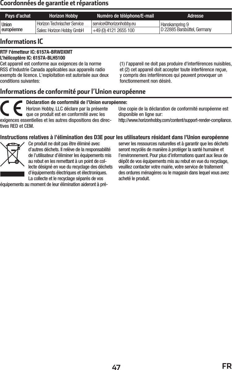 47 FRInformations ICRTF l&apos;émetteur IC: 6157A-BRWDXMTL’hélicoptère IC: 6157A-BLH5100 Cet appareil est conforme aux exigences de la norme RSS d&apos;Industrie Canada applicables aux appareils radio exempts de licence. L&apos;exploitation est autorisée aux deux conditions suivantes:(1) l’appareil ne doit pas produire d&apos;interférences nuisibles, et (2) cet appareil doit accepter toute interférence reçue, y compris des interférences qui peuvent provoquer un fonctionnement non désiré.Informations de conformité pour l’Union européenne Déclaration de conformité de l’Union européenne:Horizon Hobby, LLC déclare par la présente que ce produit est en conformité avec lesexigences essentielles et les autres dispositions des direc-tives RED et CEM.Une copie de la déclaration de conformité européenne est disponible en ligne sur:http://www.horizonhobby.com/content/support-render-compliance.Instructions relatives à l’élimination des D3E pour les utilisateurs résidant dans l’Union européenneCe produit ne doit pas être éliminé avec d’autres déchets. Il relève de la responsabilité de l’utilisateur d’éliminer les équipements mis au rebut en les remettant à un point de col-lecte désigné en vue du recyclage des déchets d’équipements électriques et électroniques. La collecte et le recyclage séparés de vos équipements au moment de leur élimination aideront à pré-server les ressources naturelles et à garantir que les déchets seront recyclés de manière à protéger la santé humaine et l’environnement. Pour plus d’informations quant aux lieux de dépôt de vos équipements mis au rebut en vue du recyclage, veuillez contacter votre mairie, votre service de traitement des ordures ménagères ou le magasin dans lequel vous avez acheté le produit.Pays d’achat Horizon Hobby Numéro de téléphone/E-mail AdresseUnioneuropéenneHorizon Technischer Service service@horizonhobby.eu Hanskampring 9D 22885 Barsbüttel, GermanySales: Horizon Hobby GmbH +49 (0) 4121 2655 100Coordonnées de garantie et réparations