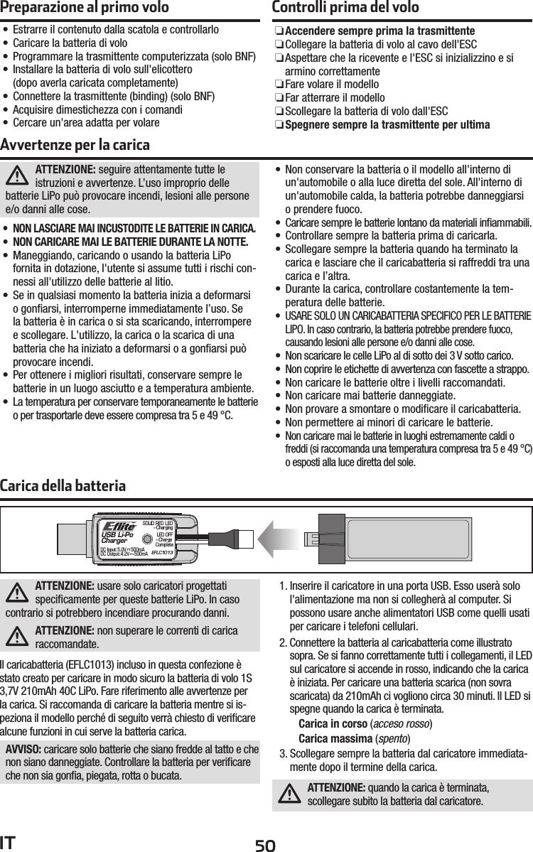 50ITCarica della batteriaUSB Li-PoChargerEFLC1013SOLID RED LED–ChargingDC Input:5.0V    500mADC Output:4.2V    500mALED OFF–Charge CompleteATTENZIONE: usare solo caricatori progettati speciﬁ camente per queste batterie LiPo. In caso contrario si potrebbero incendiare procurando danni.ATTENZIONE: non superare le correnti di carica raccomandate.Il caricabatteria (EFLC1013) incluso in questa confezione è stato creato per caricare in modo sicuro la batteria di volo 1S 3,7V 210mAh 40C LiPo. Fare riferimento alle avvertenze per la carica. Si raccomanda di caricare la batteria mentre si is-peziona il modello perché di seguito verrà chiesto di veriﬁ care alcune funzioni in cui serve la batteria carica.AVVISO: caricare solo batterie che siano fredde al tatto e che non siano danneggiate. Controllare la batteria per veriﬁ care che non sia gonﬁ a, piegata, rotta o bucata.1. Inserire il caricatore in una porta USB. Esso userà solo l&apos;alimentazione ma non si collegherà al computer. Si possono usare anche alimentatori USB come quelli usati per caricare i telefoni cellulari.2. Connettere la batteria al caricabatteria come illustrato sopra. Se si fanno correttamente tutti i collegamenti, il LED sul caricatore si accende in rosso, indicando che la carica è iniziata. Per caricare una batteria scarica (non sovra scaricata) da 210mAh ci vogliono circa 30 minuti. Il LED si spegne quando la carica è terminata.Carica in corso (acceso rosso)Carica massima (spento)3. Scollegare sempre la batteria dal caricatore immediata-mente dopo il termine della carica.ATTENZIONE: quando la carica è terminata, scollegare subito la batteria dal caricatore.Preparazione al primo volo• Estrarre il contenuto dalla scatola e controllarlo• Caricare la batteria di volo• Programmare la trasmittente computerizzata (solo BNF)•  Installare la batteria di volo sull&apos;elicottero (dopo averla caricata completamente)• Connettere la trasmittente (binding) (solo BNF)• Acquisire dimestichezza con i comandi• Cercare un&apos;area adatta per volareControlli prima del volo ❏Accendere sempre prima la trasmittente ❏ Collegare la batteria di volo al cavo dell&apos;ESC ❏ Aspettare che la ricevente e l&apos;ESC si inizializzino e si armino correttamente ❏Fare volare il modello ❏Far atterrare il modello ❏ Scollegare la batteria di volo dall&apos;ESC ❏Spegnere sempre la trasmittente per ultimaATTENZIONE: seguire attentamente tutte le istruzioni e avvertenze. L’uso improprio delle batterie LiPo può provocare incendi, lesioni alle persone e/o danni alle cose.•  NON LASCIARE MAI INCUSTODITE LE BATTERIE IN CARICA.•  NON CARICARE MAI LE BATTERIE DURANTE LA NOTTE.• Maneggiando, caricando o usando la batteria LiPo fornita in dotazione, l&apos;utente si assume tutti i rischi con-nessi all&apos;utilizzo delle batterie al litio.• Se in qualsiasi momento la batteria inizia a deformarsi o gonﬁ arsi, interromperne immediatamente l’uso. Se la batteria è in carica o si sta scaricando, interrompere e scollegare. L&apos;utilizzo, la carica o la scarica di una batteria che ha iniziato a deformarsi o a gonﬁ arsi può provocare incendi.• Per ottenere i migliori risultati, conservare sempre le batterie in un luogo asciutto e a temperatura ambiente.•  La temperatura per conservare temporaneamente le batterie o per trasportarle deve essere compresa tra 5 e 49 °C.• Non conservare la batteria o il modello all&apos;interno di un&apos;automobile o alla luce diretta del sole. All&apos;interno di un&apos;automobile calda, la batteria potrebbe danneggiarsi o prendere fuoco.•  Caricare sempre le batterie lontano da materiali inﬁ ammabili.• Controllare sempre la batteria prima di caricarla.• Scollegare sempre la batteria quando ha terminato la carica e lasciare che il caricabatteria si raffreddi tra una carica e l’altra.• Durante la carica, controllare costantemente la tem-peratura delle batterie.•  USARE SOLO UN CARICABATTERIA SPECIFICO PER LE BATTERIE LIPO. In caso contrario, la batteria potrebbe prendere fuoco, causando lesioni alle persone e/o danni alle cose.•  Non scaricare le celle LiPo al di sotto dei 3 V sotto carico.•  Non coprire le etichette di avvertenza con fascette a strappo.• Non caricare le batterie oltre i livelli raccomandati.• Non caricare mai batterie danneggiate.• Non provare a smontare o modiﬁ care il caricabatteria.• Non permettere ai minori di caricare le batterie.•  Non caricare mai le batterie in luoghi estremamente caldi o freddi (si raccomanda una temperatura compresa tra 5 e 49 °C) o esposti alla luce diretta del sole.Avvertenze per la carica