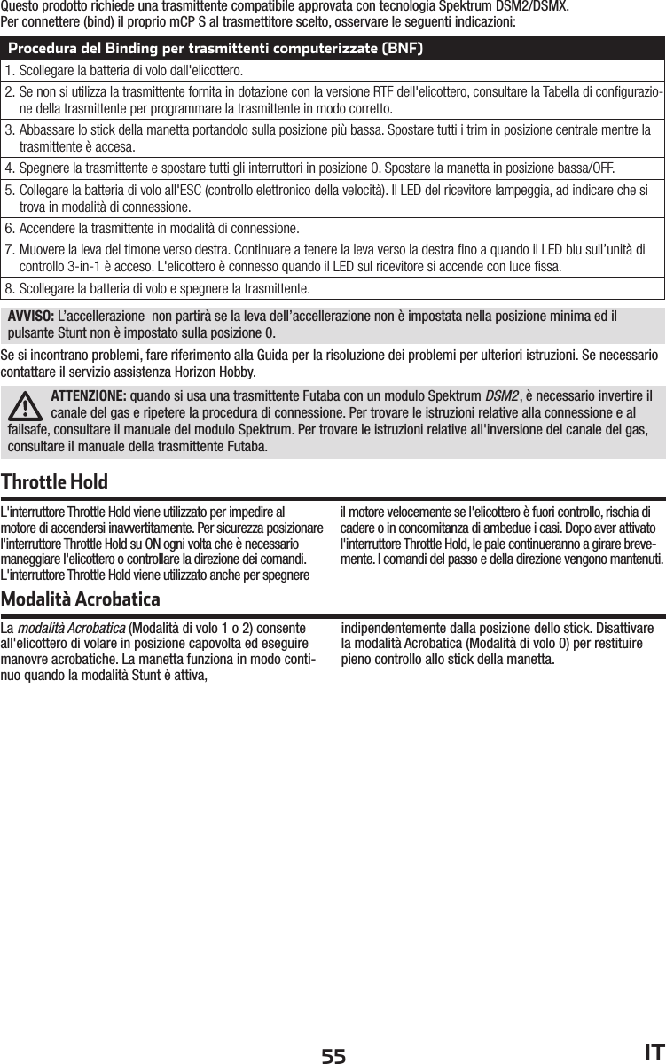 55 ITQuesto prodotto richiede una trasmittente compatibile approvata con tecnologia Spektrum DSM2/DSMX.Per connettere (bind) il proprio mCP S al trasmettitore scelto, osservare le seguenti indicazioni:Procedura del Binding per trasmittenti computerizzate (BNF)1. Scollegare la batteria di volo dall&apos;elicottero.2. Se non si utilizza la trasmittente fornita in dotazione con la versione RTF dell&apos;elicottero, consultare la Tabella di conﬁ gurazio-ne della trasmittente per programmare la trasmittente in modo corretto.3. Abbassare lo stick della manetta portandolo sulla posizione più bassa. Spostare tutti i trim in posizione centrale mentre la trasmittente è accesa.4. Spegnere la trasmittente e spostare tutti gli interruttori in posizione 0. Spostare la manetta in posizione bassa/OFF.5. Collegare la batteria di volo all&apos;ESC (controllo elettronico della velocità). Il LED del ricevitore lampeggia, ad indicare che si trova in modalità di connessione.6.  Accendere la trasmittente in modalità di connessione.7. Muovere la leva del timone verso destra. Continuare a tenere la leva verso la destra ﬁ no a quando il LED blu sull’unità di controllo 3-in-1 è acceso. L&apos;elicottero è connesso quando il LED sul ricevitore si accende con luce ﬁ ssa.8. Scollegare la batteria di volo e spegnere la trasmittente.Modalità AcrobaticaLa modalità Acrobatica (Modalità di volo 1 o 2) consente all&apos;elicottero di volare in posizione capovolta ed eseguire manovre acrobatiche. La manetta funziona in modo conti-nuo quando la modalità Stunt è attiva,indipendentemente dalla posizione dello stick. Disattivare la modalità Acrobatica (Modalità di volo 0) per restituire pieno controllo allo stick della manetta.ATTENZIONE: quando si usa una trasmittente Futaba con un modulo Spektrum DSM2, è necessario invertire il canale del gas e ripetere la procedura di connessione. Per trovare le istruzioni relative alla connessione e al failsafe, consultare il manuale del modulo Spektrum. Per trovare le istruzioni relative all&apos;inversione del canale del gas, consultare il manuale della trasmittente Futaba.L&apos;interruttore Throttle Hold viene utilizzato per impedire al motore di accendersi inavvertitamente. Per sicurezza posizionare l&apos;interruttore Throttle Hold su ON ogni volta che è necessario maneggiare l&apos;elicottero o controllare la direzione dei comandi.L&apos;interruttore Throttle Hold viene utilizzato anche per spegnere il motore velocemente se l&apos;elicottero è fuori controllo, rischia di cadere o in concomitanza di ambedue i casi. Dopo aver attivato l&apos;interruttore Throttle Hold, le pale continueranno a girare breve-mente. I comandi del passo e della direzione vengono mantenuti.Throttle HoldAVVISO: L’accellerazione  non partirà se la leva dell’accellerazione non è impostata nella posizione minima ed il pulsante Stunt non è impostato sulla posizione 0.Se si incontrano problemi, fare riferimento alla Guida per la risoluzione dei problemi per ulteriori istruzioni. Se necessario contattare il servizio assistenza Horizon Hobby.