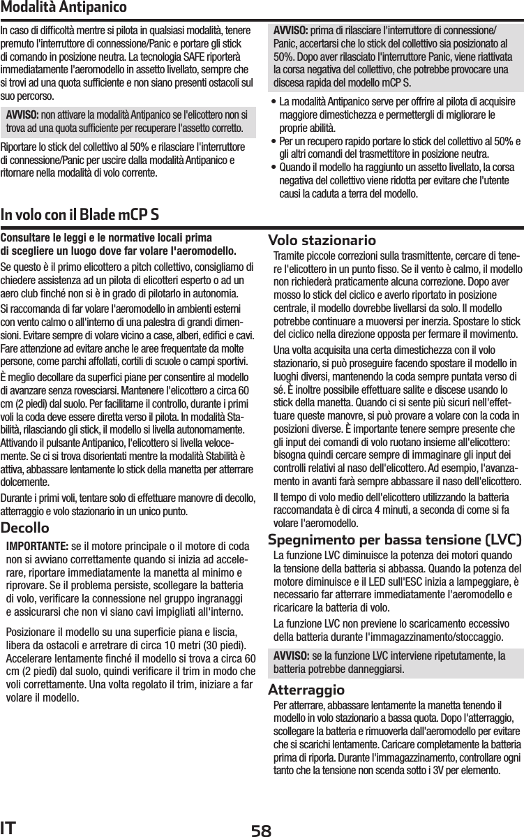 58ITConsultare le leggi e le normative locali primadi scegliere un luogo dove far volare l&apos;aeromodello.Se questo è il primo elicottero a pitch collettivo, consigliamo di chiedere assistenza ad un pilota di elicotteri esperto o ad un aero club ﬁ nché non si è in grado di pilotarlo in autonomia.Si raccomanda di far volare l&apos;aeromodello in ambienti esterni con vento calmo o all&apos;interno di una palestra di grandi dimen-sioni. Evitare sempre di volare vicino a case, alberi, ediﬁ ci e cavi. Fare attenzione ad evitare anche le aree frequentate da molte persone, come parchi affollati, cortili di scuole o campi sportivi.È meglio decollare da superﬁ ci piane per consentire al modello di avanzare senza rovesciarsi. Mantenere l&apos;elicottero a circa 60 cm (2 piedi) dal suolo. Per facilitarne il controllo, durante i primi voli la coda deve essere diretta verso il pilota. In modalità Sta-bilità, rilasciando gli stick, il modello si livella autonomamente. Attivando il pulsante Antipanico, l&apos;elicottero si livella veloce-mente. Se ci si trova disorientati mentre la modalità Stabilità è attiva, abbassare lentamente lo stick della manetta per atterrare dolcemente.Durante i primi voli, tentare solo di effettuare manovre di decollo, atterraggio e volo stazionario in un unico punto.DecolloIMPORTANTE: se il motore principale o il motore di coda non si avviano correttamente quando si inizia ad accele-rare, riportare immediatamente la manetta al minimo e riprovare. Se il problema persiste, scollegare la batteria di volo, veriﬁ care la connessione nel gruppo ingranaggi e assicurarsi che non vi siano cavi impigliati all&apos;interno. Posizionare il modello su una superﬁ cie piana e liscia, libera da ostacoli e arretrare di circa 10 metri (30 piedi). Accelerare lentamente ﬁ nché il modello si trova a circa 60 cm (2 piedi) dal suolo, quindi veriﬁ care il trim in modo che voli correttamente. Una volta regolato il trim, iniziare a far volare il modello.Volo stazionarioTramite piccole correzioni sulla trasmittente, cercare di tene-re l&apos;elicottero in un punto ﬁ sso. Se il vento è calmo, il modello non richiederà praticamente alcuna correzione. Dopo aver mosso lo stick del ciclico e averlo riportato in posizione centrale, il modello dovrebbe livellarsi da solo. Il modello potrebbe continuare a muoversi per inerzia. Spostare lo stick del ciclico nella direzione opposta per fermare il movimento.Una volta acquisita una certa dimestichezza con il volo stazionario, si può proseguire facendo spostare il modello in luoghi diversi, mantenendo la coda sempre puntata verso di sé. È inoltre possibile effettuare salite e discese usando lo stick della manetta. Quando ci si sente più sicuri nell&apos;effet-tuare queste manovre, si può provare a volare con la coda in posizioni diverse. È importante tenere sempre presente che gli input dei comandi di volo ruotano insieme all&apos;elicottero: bisogna quindi cercare sempre di immaginare gli input dei controlli relativi al naso dell&apos;elicottero. Ad esempio, l&apos;avanza-mento in avanti farà sempre abbassare il naso dell&apos;elicottero. Il tempo di volo medio dell&apos;elicottero utilizzando la batteria raccomandata è di circa 4 minuti, a seconda di come si fa volare l&apos;aeromodello.Spegnimento per bassa tensione (LVC)La funzione LVC diminuisce la potenza dei motori quando la tensione della batteria si abbassa. Quando la potenza del motore diminuisce e il LED sull&apos;ESC inizia a lampeggiare, è necessario far atterrare immediatamente l&apos;aeromodello e ricaricare la batteria di volo.La funzione LVC non previene lo scaricamento eccessivo della batteria durante l&apos;immagazzinamento/stoccaggio.AVVISO: se la funzione LVC interviene ripetutamente, la batteria potrebbe danneggiarsi.AtterraggioPer atterrare, abbassare lentamente la manetta tenendo il modello in volo stazionario a bassa quota. Dopo l&apos;atterraggio, scollegare la batteria e rimuoverla dall&apos;aeromodello per evitare che si scarichi lentamente. Caricare completamente la batteria prima di riporla. Durante l&apos;immagazzinamento, controllare ogni tanto che la tensione non scenda sotto i 3V per elemento.Modalità AntipanicoIn caso di difﬁ coltà mentre si pilota in qualsiasi modalità, tenere premuto l&apos;interruttore di connessione/Panic e portare gli stick di comando in posizione neutra. La tecnologia SAFE riporterà immediatamente l&apos;aeromodello in assetto livellato, sempre che si trovi ad una quota sufﬁ ciente e non siano presenti ostacoli sul suo percorso.AVVISO: non attivare la modalità Antipanico se l&apos;elicottero non si trova ad una quota sufﬁ ciente per recuperare l&apos;assetto corretto.Riportare lo stick del collettivo al 50% e rilasciare l&apos;interruttore di connessione/Panic per uscire dalla modalità Antipanico e ritornare nella modalità di volo corrente.AVVISO: prima di rilasciare l&apos;interruttore di connessione/Panic, accertarsi che lo stick del collettivo sia posizionato al 50%. Dopo aver rilasciato l&apos;interruttore Panic, viene riattivata la corsa negativa del collettivo, che potrebbe provocare una discesa rapida del modello mCP S.• La modalità Antipanico serve per offrire al pilota di acquisire maggiore dimestichezza e permettergli di migliorare le proprie abilità.• Per un recupero rapido portare lo stick del collettivo al 50% e gli altri comandi del trasmettitore in posizione neutra.• Quando il modello ha raggiunto un assetto livellato, la corsa negativa del collettivo viene ridotta per evitare che l&apos;utente causi la caduta a terra del modello.In volo con il Blade mCP S