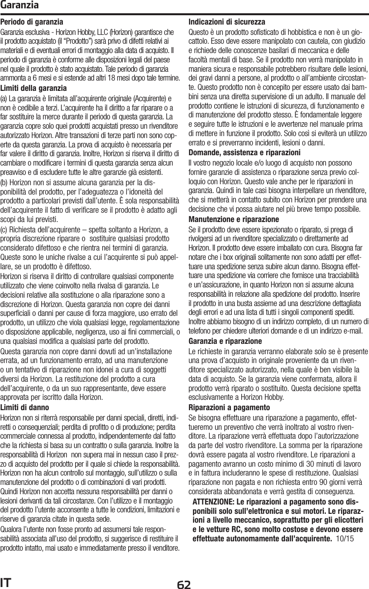 62ITGaranziaPeriodo di garanziaGaranzia esclusiva - Horizon Hobby, LLC (Horizon) garantisce che il prodotto acquistato (il “Prodotto”) sarà privo di difetti relativi ai materiali e di eventuali errori di montaggio alla data di acquisto. Il periodo di garanzia è conforme alle disposizioni legali del paese nel quale il prodotto è stato acquistato. Tale periodo di garanzia ammonta a 6 mesi e si estende ad altri 18 mesi dopo tale termine.Limiti della garanzia(a) La garanzia è limitata all’acquirente originale (Acquirente) e non è cedibile a terzi. L’acquirente ha il diritto a far riparare o a far sostituire la merce durante il periodo di questa garanzia. La garanzia copre solo quei prodotti acquistati presso un rivenditore autorizzato Horizon. Altre transazioni di terze parti non sono cop-erte da questa garanzia. La prova di acquisto è necessaria per far valere il diritto di garanzia. Inoltre, Horizon si riserva il diritto di cambiare o modificare i termini di questa garanzia senza alcun preavviso e di escludere tutte le altre garanzie già esistenti.(b) Horizon non si assume alcuna garanzia per la dis-ponibilità del prodotto, per l’adeguatezza o l’idoneità del prodotto a particolari previsti dall’utente. È sola responsabilità dell’acquirente il fatto di verificare se il prodotto è adatto agli scopi da lui previsti.(c) Richiesta dell’acquirente – spetta soltanto a Horizon, a propria discrezione riparare o  sostituire qualsiasi prodotto considerato difettoso e che rientra nei termini di garanzia. Queste sono le uniche rivalse a cui l’acquirente si può appel-lare, se un prodotto è difettoso.Horizon si riserva il diritto di controllare qualsiasi componente utilizzato che viene coinvolto nella rivalsa di garanzia. Le decisioni relative alla sostituzione o alla riparazione sono a discrezione di Horizon. Questa garanzia non copre dei danni superficiali o danni per cause di forza maggiore, uso errato del prodotto, un utilizzo che viola qualsiasi legge, regolamentazione o disposizione applicabile, negligenza, uso ai fini commerciali, o una qualsiasi modifica a qualsiasi parte del prodotto.Questa garanzia non copre danni dovuti ad un’installazione errata, ad un funzionamento errato, ad una manutenzione o un tentativo di riparazione non idonei a cura di soggetti diversi da Horizon. La restituzione del prodotto a cura dell’acquirente, o da un suo rappresentante, deve essere approvata per iscritto dalla Horizon.Limiti di dannoHorizon non si riterrà responsabile per danni speciali, diretti, indi-retti o consequenziali; perdita di profitto o di produzione; perdita  commerciale connessa al prodotto, indipendentemente dal fatto che la richiesta si basa su un contratto o sulla garanzia. Inoltre la responsabilità di Horizon  non supera mai in nessun caso il prez-zo di acquisto del prodotto per il quale si chiede la responsabilità. Horizon non ha alcun controllo sul montaggio, sull’utilizzo o sulla manutenzione del prodotto o di combinazioni di vari prodotti. Quindi Horizon non accetta nessuna responsabilità per danni o lesioni derivanti da tali circostanze. Con l’utilizzo e il montaggio del prodotto l’utente acconsente a tutte le condizioni, limitazioni e riserve di garanzia citate in questa sede. Qualora l’utente non fosse pronto ad assumersi tale respon-sabilità associata all’uso del prodotto, si suggerisce di restituire il prodotto intatto, mai usato e immediatamente presso il venditore. Indicazioni di sicurezzaQuesto è un prodotto sofisticato di hobbistica e non è un gio-cattolo. Esso deve essere manipolato con cautela, con giudizio e richiede delle conoscenze basilari di meccanica e delle facoltà mentali di base. Se il prodotto non verrà manipolato in maniera sicura e responsabile potrebbero risultare delle lesioni, dei gravi danni a persone, al prodotto o all’ambiente circostan-te. Questo prodotto non è concepito per essere usato dai bam-bini senza una diretta supervisione di un adulto. Il manuale del prodotto contiene le istruzioni di sicurezza, di funzionamento e di manutenzione del prodotto stesso. È fondamentale leggere e seguire tutte le istruzioni e le avvertenze nel manuale prima di mettere in funzione il prodotto. Solo così si eviterà un utilizzo errato e si preverranno incidenti, lesioni o danni.Domande, assistenza e riparazioniIl vostro negozio locale e/o luogo di acquisto non possono fornire garanzie di assistenza o riparazione senza previo col-loquio con Horizon. Questo vale anche per le riparazioni in garanzia. Quindi in tale casi bisogna interpellare un rivenditore, che si metterà in contatto subito con Horizon per prendere una decisione che vi possa aiutare nel più breve tempo possibile.Manutenzione e riparazioneSe il prodotto deve essere ispezionato o riparato, si prega di rivolgersi ad un rivenditore specializzato o direttamente ad Horizon. Il prodotto deve essere imballato con cura. Bisogna far notare che i box originali solitamente non sono adatti per effet-tuare una spedizione senza subire alcun danno. Bisogna effet-tuare una spedizione via corriere che fornisce una tracciabilità e un’assicurazione, in quanto Horizon non si assume alcuna responsabilità in relazione alla spedizione del prodotto. Inserire il prodotto in una busta assieme ad una descrizione dettagliata degli errori e ad una lista di tutti i singoli componenti spediti. Inoltre abbiamo bisogno di un indirizzo completo, di un numero di telefono per chiedere ulteriori domande e di un indirizzo e-mail.Garanzia e riparazioneLe richieste in garanzia verranno elaborate solo se è presente una prova d’acquisto in originale proveniente da un riven-ditore specializzato autorizzato, nella quale è ben visibile la data di acquisto. Se la garanzia viene confermata, allora il prodotto verrà riparato o sostituito. Questa decisione spetta esclusivamente a Horizon Hobby. Riparazioni a pagamentoSe bisogna effettuare una riparazione a pagamento, effet-tueremo un preventivo che verrà inoltrato al vostro riven-ditore. La riparazione verrà effettuata dopo l’autorizzazione da parte del vostro rivenditore. La somma per la riparazione dovrà essere pagata al vostro rivenditore. Le riparazioni a pagamento avranno un costo minimo di 30 minuti di lavoro e in fattura includeranno le spese di restituzione. Qualsiasi riparazione non pagata e non richiesta entro 90 giorni verrà considerata abbandonata e verrà gestita di conseguenza.ATTENZIONE: Le riparazioni a pagamento sono dis-ponibili solo sull’elettronica e sui motori. Le riparaz-ioni a livello meccanico, soprattutto per gli elicotteri e le vetture RC, sono molto costose e devono essere effettuate autonomamente dall’acquirente.  10/15