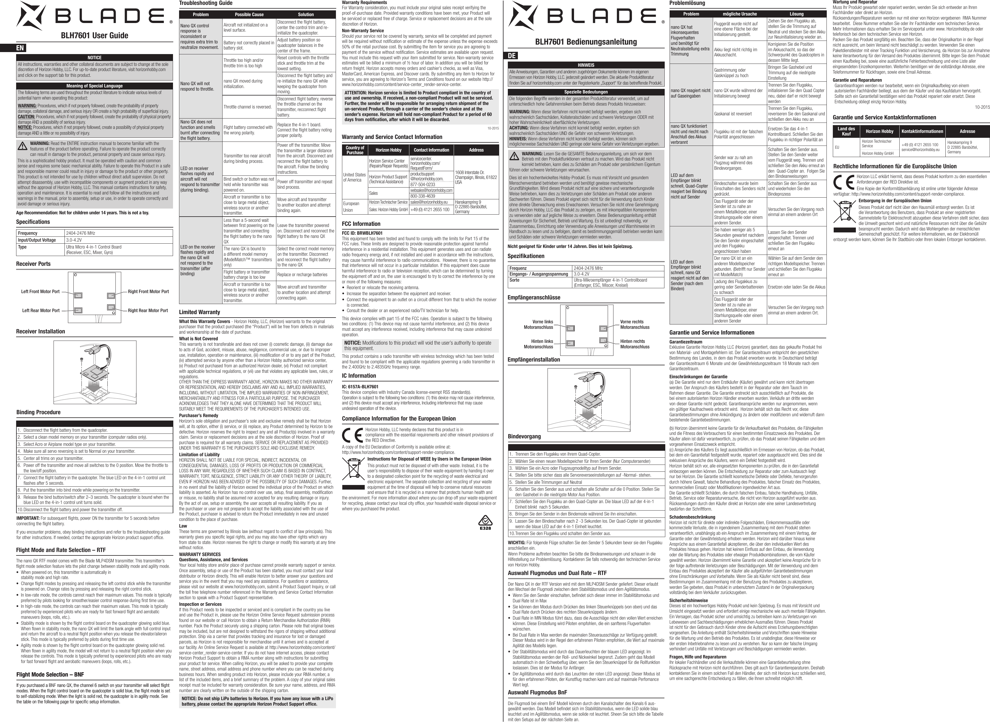 BLH7601 User Guide BLH7601 BedienungsanleitungENDESpecificationsSpezifikationenNOTICEAll instructions, warranties and other collateral documents are subject to change at the sole discretion of Horizon Hobby, LLC. For up-to-date product literature, visit horizonhobby.com and click on the support tab for this product.Meaning of Special LanguageThe following terms are used throughout the product literature to indicate various levels of potential harm when operating this product:WARNING: Procedures, which if not properly followed, create the probability of property damage, collateral damage, and serious injury OR create a high probability of supercial injury. CAUTION: Procedures, which if not properly followed, create the probability of physical property damage AND a possibility of serious injury. NOTICE: Procedures, which if not properly followed, create a possibility of physical property damage AND a little or no possibility of injury. WARNING: Read the ENTIRE instruction manual to become familiar with the features of the product before operating. Failure to operate the product correctly can result in damage to the product, personal property and cause serious injury.This is a sophisticated hobby product. It must be operated with caution and common sense and requires some basic mechanical ability. Failure to operate this Product in a safe and responsible manner could result in injury or damage to the product or other property. This product is not intended for use by children without direct adult supervision. Do not attempt disassembly, use with incompatible components or augment product in any way without the approval of Horizon Hobby, LLC. This manual contains instructions for safety, operation and maintenance. It is essential to read and follow all the instructions and warnings in the manual, prior to assembly, setup or use, in order to operate correctly and avoid damage or serious injury.Age Recommendation: Not for children under 14 years. This is not a toy.Frequency 2404-2476 MHzInput/Output Voltage 3.0-4.2VType Ultra Micro 4-in-1 Control Board (Receiver, ESC, Mixer, Gyro)Frequenz 2404-2476 MHzEingangs- / Ausgangsspannung 3.0-4.2VSorte Ultra-Mikroempfänger 4-in-1 Controllboard (Emfanger, ESC, Miscer, Kreisel)Receiver PortsEmpfängeranschlüsseBinding ProcedureIMPORTANT: For subsequent ights, power ON the transmitter for 5 seconds before connecting the ight battery.BindevorgangWICHTIG: Für folgende Flüge schalten Sie den Sender 5 Sekunden bevor sie den Flugakku anschließen ein.Receiver InstallationRight Rear Motor PortLeft Rear Motor PortRight Front Motor PortLeft Front Motor PortTroubleshooting Guide ProblemlösungLimited WarrantyWhat this Warranty Covers - Horizon Hobby, LLC, (Horizon) warrants to the original purchaser that the product purchased (the “Product”) will be free from defects in materials and workmanship at the date of purchase.What is Not CoveredThis warranty is not transferable and does not cover (i) cosmetic damage, (ii) damage due to acts of God, accident, misuse, abuse, negligence, commercial use, or due to improper use, installation, operation or maintenance, (iii) modification of or to any part of the Product, (iv) attempted service by anyone other than a Horizon Hobby authorized service center, (v) Product not purchased from an authorized Horizon dealer, (vi) Product not compliant with applicable technical regulations, or (vii) use that violates any applicable laws, rules, or regulations. OTHER THAN THE EXPRESS WARRANTY ABOVE, HORIZON MAKES NO OTHER WARRANTY OR REPRESENTATION, AND HEREBY DISCLAIMS ANY AND ALL IMPLIED WARRANTIES, INCLUDING, WITHOUT LIMITATION, THE IMPLIED WARRANTIES OF NON-INFRINGEMENT, MERCHANTABILITY AND FITNESS FOR A PARTICULAR PURPOSE. THE PURCHASER ACKNOWLEDGES THAT THEY ALONE HAVE DETERMINED THAT THE PRODUCT WILL SUITABLY MEET THE REQUIREMENTS OF THE PURCHASER’S INTENDED USE. Purchaser’s RemedyHorizon’s sole obligation and purchaser’s sole and exclusive remedy shall be that Horizon will, at its option, either (i) service, or (ii) replace, any Product determined by Horizon to be defective. Horizon reserves the right to inspect any and all Product(s) involved in a warranty claim. Service or replacement decisions are at the sole discretion of Horizon. Proof of purchase is required for all warranty claims. SERVICE OR REPLACEMENT AS PROVIDED UNDER THIS WARRANTY IS THE PURCHASER’S SOLE AND EXCLUSIVE REMEDY. Limitation of LiabilityHORIZON SHALL NOT BE LIABLE FOR SPECIAL, INDIRECT, INCIDENTAL OR CONSEQUENTIAL DAMAGES, LOSS OF PROFITS OR PRODUCTION OR COMMERCIAL LOSS IN ANY WAY, REGARDLESS OF WHETHER SUCH CLAIM IS BASED IN CONTRACT, WARRANTY, TORT, NEGLIGENCE, STRICT LIABILITY OR ANY OTHER THEORY OF LIABILITY, EVEN IF HORIZON HAS BEEN ADVISED OF THE POSSIBILITY OF SUCH DAMAGES. Further, in no event shall the liability of Horizon exceed the individual price of the Product on which liability is asserted. As Horizon has no control over use, setup, final assembly, modification or misuse, no liability shall be assumed nor accepted for any resulting damage or injury. By the act of use, setup or assembly, the user accepts all resulting liability. If you as the purchaser or user are not prepared to accept the liability associated with the use of the Product, purchaser is advised to return the Product immediately in new and unused condition to the place of purchase.LawThese terms are governed by Illinois law (without regard to conflict of law principals). This warranty gives you specific legal rights, and you may also have other rights which vary from state to state. Horizon reserves the right to change or modify this warranty at any time without notice.WARRANTY SERVICESQuestions, Assistance, and ServicesYour local hobby store and/or place of purchase cannot provide warranty support or service. Once assembly, setup or use of the Product has been started, you must contact your local distributor or Horizon directly. This will enable Horizon to better answer your questions and service you in the event that you may need any assistance. For questions or assistance, please visit our website at www.horizonhobby.com, submit a Product Support Inquiry, or call the toll free telephone number referenced in the Warranty and Service Contact Information section to speak with a Product Support representative. Inspection or ServicesIf this Product needs to be inspected or serviced and is compliant in the country you live and use the Product in, please use the Horizon Online Service Request submission process found on our website or call Horizon to obtain a Return Merchandise Authorization (RMA) number. Pack the Product securely using a shipping carton. Please note that original boxes may be included, but are not designed to withstand the rigors of shipping without additional protection. Ship via a carrier that provides tracking and insurance for lost or damaged parcels, as Horizon is not responsible for merchandise until it arrives and is accepted at our facility. An Online Service Request is available at http://www.horizonhobby.com/content/service-center_render-service-center. If you do not have internet access, please contact Horizon Product Support to obtain a RMA number along with instructions for submitting your product for service. When calling Horizon, you will be asked to provide your complete name, street address, email address and phone number where you can be reached during business hours. When sending product into Horizon, please include your RMA number, a list of the included items, and a brief summary of the problem. A copy of your original sales receipt must be included for warranty consideration. Be sure your name, address, and RMA number are clearly written on the outside of the shipping carton. NOTICE: Do not ship LiPo batteries to Horizon. If you have any issue with a LiPo battery, please contact the appropriate Horizon Product Support office.Garantie und Service InformationenGarantiezeitraum Exklusive Garantie Horizon Hobby LLC (Horizon) garantiert, dass das gekaufte Produkt frei von Material- und Montagefehlern ist. Der Garantiezeitraum entspricht den gesetzlichen Bestimmung des Landes, in dem das Produkt erworben wurde. In Deutschland beträgt der Garantiezeitraum 6 Monate und der Gewährleistungszeitraum 18 Monate nach dem Garantiezeitraum.Einschränkungen der Garantie (a) Die Garantie wird nur dem Erstkäufer (Käufer) gewährt und kann nicht übertragen werden. Der Anspruch des Käufers besteht in der Reparatur oder dem Tausch im Rahmen dieser Garantie. Die Garantie erstreckt sich ausschließlich auf Produkte, die bei einem autorisierten Horizon Händler erworben wurden. Verkäufe an dritte werden von dieser Garantie nicht gedeckt. Garantieansprüche werden nur angenommen, wenn ein gültiger Kaufnachweis erbracht wird.  Horizon behält sich das Recht vor, diese Garantiebestimmungen ohne Ankündigung zu ändern oder modizieren und widerruft dann bestehende Garantiebestimmungen.(b) Horizon übernimmt keine Garantie für die Verkaufbarkeit des Produktes, die Fähigkeiten und die Fitness des Verbrauchers für einen bestimmten Einsatzzweck des Produktes. Der Käufer allein ist dafür verantwortlich, zu prüfen, ob das Produkt seinen Fähigkeiten und dem vorgesehenen Einsatzzweck entspricht. (c) Ansprüche des Käufers Es liegt ausschließlich im Ermessen von Horizon, ob das Produkt, bei dem ein Garantiefall festgestellt wurde, repariert oder ausgetauscht wird. Dies sind die exklusiven Ansprüche des Käufers, wenn ein Defekt festgestellt wird. Horizon behält sich vor, alle eingesetzten Komponenten zu prüfen, die in den Garantiefall einbezogen werden können. Die Entscheidung zur Reparatur oder zum Austausch liegt nur bei Horizon. Die Garantie schließt kosmetische Defekte oder Defekte, hervorgerufen durch höhere Gewalt, falsche Behandlung des Produktes, falscher Einsatz des Produktes, kommerziellen Einsatz oder Modikationen irgendwelcher Art aus. Die Garantie schließt Schäden, die durch falschen Einbau, falsche Handhabung, Unfälle, Betrieb, Service oder Reparaturversuche, die nicht von Horizon ausgeführt wurden aus. Rücksendungen durch den Käufer direkt an Horizon oder eine seiner Landesvertretung bedürfen der Schriftform.Schadensbeschränkung Horizon ist nicht für direkte oder indirekte Folgeschäden, Einkommensausfälle oder kommerzielle Verluste, die in irgendeinem Zusammenhang mit dem Produkt stehen verantwortlich, unabhängig ab ein Anspruch im Zusammenhang mit einem Vertrag, der Garantie oder der Gewährleistung erhoben werden. Horizon wird darüber hinaus keine Ansprüche aus einem Garantiefall akzeptieren, die über den individuellen Wert des Produktes hinaus gehen. Horizon hat keinen Einuss auf den Einbau, die Verwendung oder die Wartung des Produktes oder etwaiger Produktkombinationen, die vom Käufer gewählt werden. Horizon übernimmt keine Garantie und akzeptiert keine Ansprüche für in der folge auftretende Verletzungen oder Beschädigungen. Mit der Verwendung und dem Einbau des Produktes akzeptiert der Käufer alle aufgeführten Garantiebestimmungen ohne Einschränkungen und Vorbehalte. Wenn Sie als Käufer nicht bereit sind, diese Bestimmungen im Zusammenhang mit der Benutzung des Produktes zu akzeptieren, werden Sie gebeten, dass Produkt in unbenutztem Zustand in der Originalverpackung vollständig bei dem Verkäufer zurückzugeben.Sicherheitshinweise Dieses ist ein hochwertiges Hobby Produkt und kein Spielzeug. Es muss mit Vorsicht und Umsicht eingesetzt werden und erfordert einige mechanische wie auch mentale Fähigkeiten. Ein Versagen, das Produkt sicher und umsichtig zu betreiben kann zu Verletzungen von Lebewesen und Sachbeschädigungen erheblichen Ausmaßes führen. Dieses Produkt ist nicht für den Gebrauch durch Kinder ohne die Aufsicht eines Erziehungsberechtigten vorgesehen. Die Anleitung enthält Sicherheitshinweise und Vorschriften sowie Hinweise für die Wartung und den Betrieb des Produktes. Es ist unabdingbar, diese Hinweise vor der ersten Inbetriebnahme zu lesen und zu verstehen. Nur so kann der falsche Umgang verhindert und Unfälle mit Verletzungen und Beschädigungen vermieden werden.Fragen, Hilfe und Reparaturen Ihr lokaler Fachhändler und die Verkaufstelle können eine Garantiebeurteilung ohne Rücksprache mit Horizon nicht durchführen. Dies gilt auch für Garantiereparaturen. Deshalb kontaktieren Sie in einem solchen Fall den Händler, der sich mit Horizon kurz schließen wird, um eine sachgerechte Entscheidung zu fällen, die Ihnen schnellst möglich hilft.Warranty and Service Contact InformationCountry of Purchase Horizon Hobby Contact Information AddressUnited States of AmericaHorizon Service Center (Repairs/Repair Requests) servicecenter.horizonhobby.com/RequestForm/ 1608 Interstate Dr.  Champaign, Illinois, 61822 USAHorizon Product Support (Technical Assistance)productsupport @horizonhobby.com.877-504-0233Saleswebsales@horizonhobby.com800-338-4639EuropeanUnionHorizon Technischer Servicesales@horizonhobby.eu Hanskampring 9 D 22885 Barsbüttel, GermanySales: Horizon Hobby GmbH+49 (0) 4121 2655 100FCC InformationFCC ID: BRWBLH7601This equipment has been tested and found to comply with the limits for Part 15 of the FCC rules. These limits are designed to provide reasonable protection against harmful interference in a residential installation. This equipment generates uses and can radiate radio frequency energy and, if not installed and used in accordance with the instructions, may cause harmful interference to radio communications.  However, there is no guarantee that interference will not occur in a particular installation. If this equipment does cause harmful interference to radio or television reception, which can be determined by turning the equipment off and on, the user is encouraged to try to correct the interference by one or more of the following measures:• Reorient or relocate the receiving antenna.• Increase the separation between the equipment and receiver.• Connect the equipment to an outlet on a circuit different from that to which the receiver is connected.• Consult the dealer or an experienced radio/TV technician for help.This device complies with part 15 of the FCC rules. Operation is subject to the following two conditions: (1) This device may not cause harmful interference, and (2) this device must accept any interference received, including interference that may cause undesired operation.NOTICE: Modications to this product will void the user’s authority to operate this equipment.This product contains a radio transmitter with wireless technology which has been tested and found to be compliant with the applicable regulations governing a radio transmitter in the 2.400GHz to 2.4835GHz frequency range.IC InformationIC: 6157A-BLH7601This device complies with Industry Canada license-exempt RSS standard(s). Operation is subject to the following two conditions: (1) this device may not cause interference, and (2) this device must accept any interference, Including interference that may cause undesired operation of the device.Horizon Hobby, LLC hereby declares that this product is in  compliance with the essential requirements and other relevant provisions of the RED Directive. A copy of the EU Declaration of Conformity is available online at:  http://www.horizonhobby.com/content/support-render-compliance. Instructions for Disposal of WEEE by Users in the European UnionThis product must not be disposed of with other waste. Instead, it is the user’sresponsibility to dispose of their waste equipment by handing it over to adesignated collection point for the recycling of waste electrical and electronic equipment. The separate collection and recycling of your waste equipment at the time of disposal will help to conserve natural resources and ensure that it is recycled in amanner that protects human health and the environment. For more information about where you can drop off your waste equipment for recycling, please contact your local city ofce, your household waste disposal service or where you purchased the product.Compliance Information for the European UnionNicht geeignet für Kinder unter 14 Jahren. Dies ist kein Spielzeug.Spezielle BedeutungenDie folgenden Begriffe werden in der gesamten Produktliteratur verwendet, um auf unterschiedlich hohe Gefahrenrisiken beim Betrieb dieses Produkts hinzuweisen:WARNUNG: Wenn diese Verfahren nicht korrekt befolgt werden, ergeben sich wahrscheinlich Sachschäden, Kollateralschäden und schwere Verletzungen ODER mit hoher Wahrscheinlichkeit oberächliche Verletzungen. ACHTUNG: Wenn diese Verfahren nicht korrekt befolgt werden, ergeben sich wahrscheinlich Sachschäden UND die Gefahr von schweren Verletzungen. HINWEIS: Wenn diese Verfahren nicht korrekt befolgt werden, können sich möglicherweise Sachschäden UND geringe oder keine Gefahr von Verletzungen ergeben.HINWEISAlle Anweisungen, Garantien und anderen zugehörigen Dokumente können im eigenen Ermessen von Horizon Hobby, LLC. jederzeit geändert werden. Die aktuelle Produktliteratur nden Sie auf horizonhobby.com unter der Registerkarte „Support“ für das betreffende Produkt.WARNUNG: Lesen Sie die GESAMTE Bedienungsanleitung, um sich vor dem Betrieb mit den Produktfunktionen vertraut zu machen. Wird das Produkt nicht korrekt betrieben, kann dies zu Schäden am Produkt oder persönlichem Eigentum führen oder schwere Verletzungen verursachen.Dies ist ein hochentwickeltes Hobby-Produkt. Es muss mit Vorsicht und gesundem Menschenverstand betrieben werden und benötigt gewisse mechanische Grundfähigkeiten. Wird dieses Produkt nicht auf eine sichere und verantwortungsvolle Weise betrieben, kann dies zu Verletzungen oder Schäden am Produkt oder anderen Sachwerten führen. Dieses Produkt eignet sich nicht für die Verwendung durch Kinder ohne direkte Überwachung eines Erwachsenen. Versuchen Sie nicht ohne Genehmigung durch Horizon Hobby, LLC das Produkt zu zerlegen, es mit inkompatiblen Komponenten zu verwenden oder auf jegliche Weise zu erweitern. Diese Bedienungsanleitung enthält Anweisungen für Sicherheit, Betrieb und Wartung. Es ist unbedingt notwendig, vor Zusammenbau, Einrichtung oder Verwendung alle Anweisungen und Warnhinweise im Handbuch zu lesen und zu befolgen, damit es bestimmungsgemäß betrieben werden kann und Schäden oder schwere Verletzungen vermieden werden.Garantie und Service KontaktinformationenHorizon LLC erklärt hiermit, dass dieses Produkt konform zu den essentiellen Anforderungen der RED Direktive ist. Eine Kopie der Konformitätserklärung ist online unter folgender Adresse verfügbar: http://www.horizonhobby.com/content/support-render-compliance.Entsorgung in der Europäischen UnionDieses Produkt darf nicht über den Hausmüll entsorgt werden. Es ist die Verantwortung des Benutzers, dass Produkt an einer registrierten Sammelstelle für Elektroschrott abzugeben diese Verfahren stellt sicher, dass die Umwelt geschont wird und natürliche Ressourcen nicht über die Gebühr beansprucht werden. Dadurch wird das Wohlergehen der menschlichen Gemeinschaft geschützt. Für weitere Informationen, wo der Elektromüll entsorgt werden kann, können Sie Ihr Stadtbüro oder Ihren lokalen Entsorger kontaktieren.Rechtliche Informationen für die Europäische UnionLand des Kauf Horizon Hobby Kontaktinformationen AdresseEUHorizon Technischer Service +49 (0) 4121 2655 100 service@horizonhobby.euHanskampring 9D 22885 Barsbüttel, GermanyHorizon Hobby GmbHEmpfängerinstallationHinten rechts MotoranschlussHinten links Motoranschluss1.  Disconnect the ight battery from the quadcopter.2.  Select a clean model memory on your transmitter (computer radios only). 3.  Select Acro or Airplane model type on your transmitter.4.  Make sure all servo reversing is set to Normal on your transmitter.5.  Center all trims on your transmitter.6.  Power off the transmitter and move all switches to the 0 position. Move the throttle to the low/off position.7.  Connect the ight battery in the quadcopter. The blue LED on the 4-in-1 control unit ashes after 5 seconds.8.  Put the transmitter into bind mode while powering on the transmitter.9.  Release the bind button/switch after 2–3 seconds. The quadcopter is bound when the blue LED on the 4-in-1 control unit turns solid.10. Disconnect the ight battery and power the transmitter off.If you encounter problems, obey binding instructions and refer to the troubleshooting guide for other instructions. If needed, contact the appropriate Horizon product support ofce.Flight Mode and Rate Selection – RTFThe nano QX RTF model comes with the Blade MLP4DSM transmitter. This transmitter’s ight mode selection feature lets the pilot change between stability mode and agility mode. • When powered on, this transmitter is automatically in stability mode and high rate.• Change ight modes by pressing and releasing the left control stick while the transmitter is powered on. Change rates by pressing and releasing the right control stick.• In low-rate mode, the controls cannot reach their maximum values. This mode is typically  preferred by pilots looking for smoother/easier control response during rst time use.• In high-rate mode, the controls can reach their maximum values. This mode is typically preferred by experienced pilots who are ready for fast forward ight and aerobatic maneuvers (loops, rolls, etc.).• Stability mode is shown by the ight control board on the quadcopter glowing solid blue. When own in stability mode, the nano QX will limit the bank angle with full control input and return the aircraft to a neutral ight position when you release the elevator/aileron stick. This mode is typically preferred by pilots during rst time use.• Agility mode is shown by the ight control board on the quadcopter glowing solid red. When own in agility mode, the model will not return to a neutral ight position when you release the controls. This mode is typically preferred by experienced pilots who are ready for fast forward ight and aerobatic maneuvers (loops, rolls, etc.).Flight Mode Selection – BNFIf you purchased a BNF nano QX, the channel 6 switch on your transmitter will select ight modes. When the ight control board on the quadcopter is solid blue, the ight mode is set to self-stabilizing mode. When the light is solid red, the quadcopter is in agility mode. See the table on the following page for specic setup information.Flight Mode Selection – BNFIf you purchased a BNF nano QX, the channel 6 switch on your transmitter will select ight modes. When the ight control board on the quadcopter is solid blue, the ight mode is set to self-stabilizing mode. When the light is solid red, the quadcopter is in agility mode. See the table on the following page for specic setup information.Problem Possible Cause SolutionNano QX control response is inconsistent or requires extra trim to neutralize movement.Aircraft not initialized on a level surface.Disconnect the ight battery, center the control trim and re-initialize the quadcopter.Battery not correctly placed in battery slot.Adjust battery position so quadcopter balances in the center of the frame.Nano QX will not respond to throttle.Throttle too high and/or throttle trim is too highReset controls with the throttle stick and throttle trim at the lowest setting.nano QX moved during initialization.Disconnect the flight battery and re-initialize the nano QX while keeping the quadcopter from moving.Throttle channel is reversed.Disconnect ight battery, reverse the throttle channel on the transmitter, recconnect ight battery.Nano QX does not function and smells burnt after connecting the ﬂight battery.Flight battery connected with the wrong polarity.Replace the 4-in-1 board. Connect the ight battery noting proper polarity.LED on receiver ﬂashes rapidly and aircraft will not respond to transmitter (during binding).Transmitter too near aircraft during binding process.Power off the transmitter. Move the transmitter a larger distance from the aircraft. Disconnect and reconnect the ight battery to the aircraft. Follow the binding instructions. Bind switch or button was not held while transmitter was powered on.Power off transmitter and repeat bind process.Aircraft or transmitter is too close to large metal object, wireless source or another transmitter.Move aircraft and transmitter to another location and attempt binding again.LED on the receiver ﬂashes rapidly and the nano QX will not respond to the transmitter (after binding)Less than a 5-second wait between rst powering on the transmitter and connecting the ight battery to the nano QXLeave the transmitter powered on. Disconnect and reconnect the ight battery to the nano QXThe nano QX is bound to a different model memory (ModelMatch™ transmitters only)Select the correct model memory on the transmitter. Disconnect and reconnect the ight battery to the nano QXFlight battery or transmitter battery charge is too low Replace or recharge batteriesAircraft or transmitter is too close to large metal object, wireless source or another transmitter.Move aircraft and transmitter to another location and attempt connecting again.Warranty Requirements For Warranty consideration, you must include your original sales receipt verifying the proof-of-purchase date. Provided warranty conditions have been met, your Product will be serviced or replaced free of charge. Service or replacement decisions are at the sole discretion of Horizon.Non-Warranty ServiceShould your service not be covered by warranty, service will be completed and payment will be required without notification or estimate of the expense unless the expense exceeds 50% of the retail purchase cost. By submitting the item for service you are agreeing to payment of the service without notification. Service estimates are available upon request. You must include this request with your item submitted for service. Non-warranty service estimates will be billed a minimum of ½ hour of labor. In addition you will be billed for return freight. Horizon accepts money orders and cashier’s checks, as well as Visa, MasterCard, American Express, and Discover cards. By submitting any item to Horizon for service, you are agreeing to Horizon’s Terms and Conditions found on our website http://www.horizonhobby.com/content/service-center_render-service-center.ATTENTION: Horizon service is limited to Product compliant in the country of use and ownership. If received, a non-compliant Product will not be serviced. Further, the sender will be responsible for arranging return shipment of the un-serviced Product, through a carrier of the sender’s choice and at the sender’s expense. Horizon will hold non-compliant Product for a period of 60 days from notification, after which it will be discarded. 10-2015Problem mögliche Ursache Lösungnano QX hat inkonsequentes Flugverhalten und benötigt für Neutralsstellung extra TrimmungFluggerät wurde nicht auf eine ebene Fläche bei der Initialisierung gestellt.Ziehen Sie den Flugakku ab, stellen Sie die Trimmung auf Neutral und stecken Sie den Akku zur Neuinitialisierung wieder an.Akku liegt nicht richtig im Akkuschacht.Korrigieren Sie die Position im Akkuschacht, so das der Schwerpunkt des Quadcopters in dessen Mitte liegt.nano QX reagiert nicht auf GaseingabenGastrimmung oder Gasknüppel zu hochBringen Sie Gashebel und Trimmung auf die niedrigste Einstellungnano QX wurde während der Initialisierung bewegtTrennen Sie den Flugakku, initialisieren Sie den Quad Copter neu, dabei darf er nicht bewegt werdenGaskanal ist reversiertTrennen Sie den Flugakku, reveriseren Sie den Gaskanal und schließen den Akku neu annano QX funktioniert nicht und riecht nach Anschluß des Akkus verbrannt Flugakku ist mit der falschen Polarität angeschlossenErsetzen Sie das 4-in-1 Kontrollboard. Schließen Sie den Flugakku in richtiger Polarität anLED auf dem Empfänger blinkt schnell, Quad-Copter reagiert bei Bindung nicht auf SenderSender war zu nah am Flugzeug während des Bindevorganges.Schalten Sie den Sender aus. Stellen Sie den Sender weiter vom Fluggerät weg. Trennen und schließen Sie den Akku erneut an den  Quad-Copter an.  Folgen Sie den BindeanweisungenBindeschalter wurde beim Einschalten des Senders nicht gedrückt.Schalten Sie den Sender aus und wiederholen Sie den BindeprozessDas Fluggerät oder der Sender ist zu nahe an einem Metallkörper, einer Strahlungsquelle oder einem anderen Sender.Versuchen Sie den Vorgang noch einmal an einem anderen OrtLED auf dem Empfänger blinkt schnell, nano QX reagiert nicht auf den Sender (nach dem Binden)Sie haben weniger als 5 Sekunden gewartet nachdem Sie den Sender eingeschaltet  und den Flugakku angeschlossen habenLassen Sie den Sender eingeschaltet. Trennen und schließen Sie den Flugakku erneut anDer nano QX ist an ein anderen Modellspeicher gebunden. (Betrifft nur Sender mit ModelMatch)Wählen Sie auf dem Sender den richtigen Modellspeicher. Trennen und schließen Sie den Flugakku erneut anLadung des Flugakkus zu gering oder Senderbattereien zu schwachErsetzen oder laden Sie die AkkusDas Fluggerät oder der Sender ist zu nahe an einem Metallkörper, einer Starhlungsquelle oder einem anderen SenderVersuchen Sie den Vorgang noch einmal an einem anderen Ort.1.  Trennen Sie den Flugakku von ihrem Quad-Copter.2.  Wählen Sie einen neuen Modellspeicher für Ihren Sender (Nur Computersender)3.  Wählen Sie ein Acro oder Flugzeugmodelltyp auf Ihrem Sender.4.  Stellen Sie bitte sicher dass alle Servoreverseeinstellungen auf -Normal- stehen.5.  Stellen Sie alle Trimmungen auf Neutral6.  Schalten Sie den Sender aus und schalten alle Schalter auf die 0 Position. Stellen Sie den Gashebel in die niedrigste Motor Aus Position.7.  Schließen Sie den Flugakku an den Quad-Copter an. Die blaue LED auf der 4-in-1 Einheit blinkt  nach 5 Sekunden.8.  Bringen Sie den Sender in den Bindemode während Sie ihn einschalten.9.  Lassen Sie den Bindeschalter nach 2 -3 Sekunden los. Der Quad-Copter ist gebunden wenn die blaue LED auf der 4-in-1 Einheit leuchtet. 10. Trennen Sie den Flugakku und schalten den Sender aus.Wenn Probleme auftreten beachten Sie bitte die Bindeanweisungen und schauen in die Hilfestellung zur Problemlösung. Kontaktieren Sie falls notwendig den technischen Service von Horizon Hobby. Auswahl Flugmodus und Dual Rate – RTFDer Nano QX in der RTF Version wird mit dem MLP4DSM Sender geliefert. Dieser erlaubt den Wechsel der Flugmodi zwischen dem Stabilitätsmodus und dem Agilitätsmodus.• Wenn Sie den Sender einschalten, bendet sich dieser immer im Stabilitätsmodus und Dual Rate ist in Max• Sie können den Modus durch Drücken des linken Steuerknüppels (von oben) und das Dual Rate durch Drücken des rechten Steuerknüppels ändern.• Dual Rate in MIN Modus führt dazu, dass die Ausschläge nicht den vollen Wert erreichen können. Diese Einstellung wird Piloten empfohlen, die ein sanfteres Flugverhalten wünschen.• Bei Dual Rate in Max werden die maximalen Steuerausschläge zur Verfügung gestellt. Dieser Modus wird in der Regel den erfahrenen Piloten empfohlen, die Wert auf maximale Agilität des Modells legen. • Der Stabilitätsmodus wird durch das Dauerleuchten der blauen LED angezeigt. Im Stabilitätsmodus werden der Roll- und Nickwinkel begrenzt. Zudem geht das Modell automatisch in den Schwebeug über, wenn Sie den Steuerknüppel für die Rollfunktion loslassen. Dies ist der Modus für Anfänger.• Der Agilitätsmodus wird durch das Leuchten der roten LED angezeigt. Dieser Modus ist für den erfahrenen Piloten, der Kunstug machen kann und auf maximale Perfomance Wert legt.Auswahl Flugmodus BnFDie Flugmodi bei einem BnF Modell können durch den Kanalschalter des Kanals 6 aus-gewählt werden. Das Modell bendet sich im Stabilitätsmodus, wenn die LED solide blau leuchtet und im Agilitätsmodus, wenn sie solide rot leuchtet. Sheen Sie sich bitte die Tabelle mit den Setups auf der nächsten Seite an.Vorne rechts MotoranschlussVorne links MotoranschlussWartung und Reparatur Muss Ihr Produkt gewartet oder repariert werden, wenden Sie sich entweder an Ihren Fachhändler oder direkt an Horizon. Rücksendungen/Reparaturen werden nur mit einer von Horizon vergebenen  RMA Nummer bearbeitet.  Diese Nummer erhalten Sie oder ihr Fachhändler vom technischen Service. Mehr Informationen dazu erhalten Sie im Serviceportal unter www. Horizonhobby.de oder telefonisch bei dem technischen Service von Horizon.Packen Sie das Produkt sorgfältig ein. Beachten Sie, dass der Originalkarton in der Regel nicht ausreicht, um beim Versand nicht beschädigt zu werden. Verwenden Sie einen Paketdienstleister mit einer Tracking Funktion und Versicherung, da Horizon bis zur Annahme keine Verantwortung für den Versand des Produktes übernimmt. Bitte legen Sie dem Produkt einen Kaufbeleg bei, sowie eine ausführliche Fehlerbeschreibung und eine Liste aller eingesendeten Einzelkomponenten. Weiterhin benötigen wir die vollständige Adresse, eine Telefonnummer für Rückfragen, sowie eine Email Adresse.Garantie und Reparaturen Garantieanfragen werden nur bearbeitet, wenn ein Originalkaufbeleg von einem autorisierten Fachhändler beiliegt, aus dem der Käufer und das Kaufdatum hervorgeht. Sollte sich ein Garantiefall bestätigen wird das Produkt repariert oder ersetzt. Diese Entscheidung obliegt einzig Horizon Hobby.10-2015