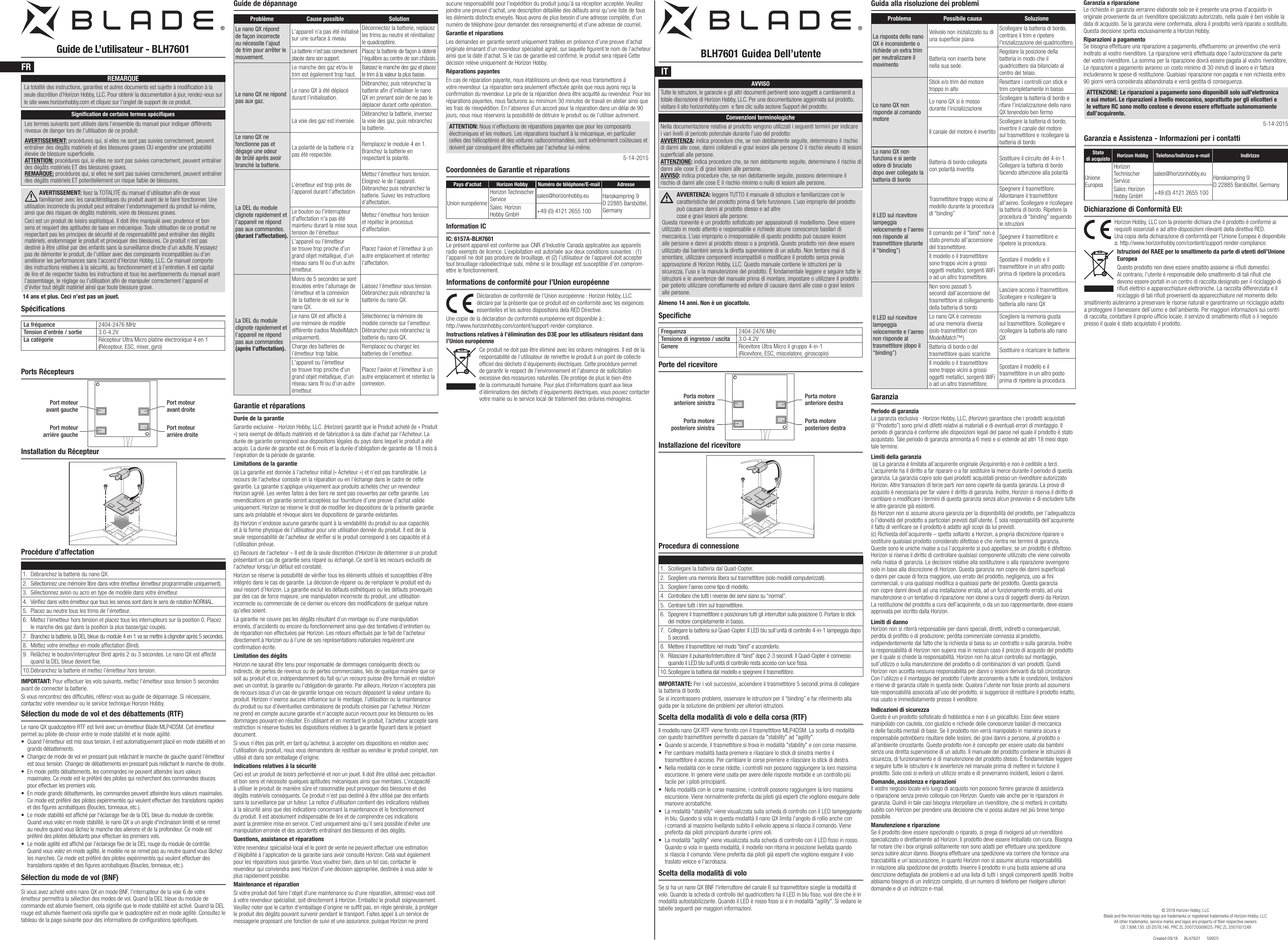 Horizon Hobby, LLC con la presente dichiara che il prodotto è conforme ai requisiti essenziali e ad altre disposizioni rilevanti della direttiva RED. Una copia della dichiarazione di conformità per l’Unione Europea è disponibile  a: http://www.horizonhobby.com/content/support-render-compliance.Istruzioni del RAEE per lo smaltimento da parte di utenti dell’Unione EuropeaQuesto prodotto non deve essere smaltito assieme ai riuti domestici. Al contrario, l’utente è responsabile dello smaltimento di tali riuti che devono essere portati in un centro di raccolta designato per il riciclaggio di riuti elettrici e apparecchiature elettroniche. La raccolta differenziata e il riciclaggio di tali riuti provenienti da apparecchiature nel momento dello smaltimento aiuteranno a preservare le risorse naturali e garantiranno un riciclaggio adatto a proteggere il benessere dell’uomo e dell’ambiente. Per maggiori informazioni sui centri di raccolta, contattare il proprio ufcio locale, il servizio di smaltimento riuti o il negozio presso il quale è stato acquistato il prodotto.Guide de L’utilisateur - BLH7601 BLH7601 Guidea Dell’utenteSpécifications SpecificheLa fréquence 2404-2476 MHzTension d’entrée / sortie 3.0-4.2VLa catégorie Récepteur Ultra Micro platine électronique 4 en 1 (Récepteur, ESC, mixer, gyro)Frequenza 2404-2476 MHzTensione di ingresso / uscita 3.0-4.2VGenere Ricevitore Ultra Micro il gruppo 4-in-1 (Ricevitore, ESC, miscelatore, giroscopio)Ports RécepteursPorte del ricevitoreProcédure d’affectation Procedura di connessioneIMPORTANTE: Per i voli successivi, accendere il trasmettitore 5 secondi prima di collegare la batteria di bordo.Guide de dépannageGarantie et réparationsDurée de la garantieGarantie exclusive - Horizon Hobby, LLC. (Horizon) garantit que le Produit acheté (le « Produit ») sera exempt de défauts matériels et de fabrication à sa date d’achat par l’Acheteur. La durée de garantie correspond aux dispositions légales du pays dans lequel le produit a été acquis. La durée de garantie est de 6 mois et la durée d’obligation de garantie de 18 mois à l’expiration de la période de garantie.Limitations de la garantie(a) La garantie est donnée à l’acheteur initial (« Acheteur ») et n’est pas transférable. Le recours de l’acheteur consiste en la réparation ou en l‘échange dans le cadre de cette garantie. La garantie s’applique uniquement aux produits achetés chez un revendeur Horizon agréé. Les ventes faites à des tiers ne sont pas couvertes par cette garantie. Les revendications en garantie seront acceptées sur fourniture d’une preuve d’achat valide uniquement. Horizon se réserve le droit de modier les dispositions de la présente garantie sans avis préalable et révoque alors les dispositions de garantie existantes.(b) Horizon n’endosse aucune garantie quant à la vendabilité du produit ou aux capacités et à la forme physique de l’utilisateur pour une utilisation donnée du produit. Il est de la seule responsabilité de l’acheteur de vérier si le produit correspond à ses capacités et à l’utilisation prévue.(c) Recours de l’acheteur – Il est de la seule discrétion d‘Horizon de déterminer si un produit présentant un cas de garantie sera réparé ou échangé. Ce sont là les recours exclusifs de l’acheteur lorsqu’un défaut est constaté.Horizon se réserve la possibilité de vérier tous les éléments utilisés et susceptibles d’être intégrés dans le cas de garantie. La décision de réparer ou de remplacer le produit est du seul ressort d’Horizon. La garantie exclut les défauts esthétiques ou les défauts provoqués par des cas de force majeure, une manipulation incorrecte du produit, une utilisation incorrecte ou commerciale de ce dernier ou encore des modications de quelque nature qu’elles soient.La garantie ne couvre pas les dégâts résultant d’un montage ou d’une manipulation erronés, d’accidents ou encore du fonctionnement ainsi que des tentatives d’entretien ou de réparation non effectuées par Horizon. Les retours effectués par le fait de l’acheteur directement à Horizon ou à l’une de ses représentations nationales requièrent une conrmation écrite.Limitation des dégâtsHorizon ne saurait être tenu pour responsable de dommages conséquents directs ou indirects, de pertes de revenus ou de pertes commerciales, liés de quelque manière que ce soit au produit et ce, indépendamment du fait qu’un recours puisse être formulé en relation avec un contrat, la garantie ou l’obligation de garantie. Par ailleurs, Horizon n’acceptera pas de recours issus d’un cas de garantie lorsque ces recours dépassent la valeur unitaire du produit. Horizon n’exerce aucune inuence sur le montage, l’utilisation ou la maintenance du produit ou sur d’éventuelles combinaisons de produits choisies par l’acheteur. Horizon ne prend en compte aucune garantie et n‘accepte aucun recours pour les blessures ou les dommages pouvant en résulter. En utilisant et en montant le produit, l’acheteur accepte sans restriction ni réserve toutes les dispositions relatives à la garantie gurant dans le présent document.Si vous n’êtes pas prêt, en tant qu’acheteur, à accepter ces dispositions en relation avec l’utilisation du produit, nous vous demandons de restituer au vendeur le produit complet, non utilisé et dans son emballage d’origine.Indications relatives à la sécuritéCeci est un produit de loisirs perfectionné et non un jouet. Il doit être utilisé avec précaution et bon sens et nécessite quelques aptitudes mécaniques ainsi que mentales. L’incapacité à utiliser le produit de manière sûre et raisonnable peut provoquer des blessures et des dégâts matériels conséquents. Ce produit n’est pas destiné à être utilisé par des enfants sans la surveillance par un tuteur. La notice d’utilisation contient des indications relatives à la sécurité ainsi que des indications concernant la maintenance et le fonctionnement du produit. Il est absolument indispensable de lire et de comprendre ces indications avant la première mise en service. C’est uniquement ainsi qu’il sera possible d’éviter une manipulation erronée et des accidents entraînant des blessures et des dégâts.Questions, assistance et réparationsVotre revendeur spécialisé local et le point de vente ne peuvent effectuer une estimation d’éligibilité à l’application de la garantie sans avoir consulté Horizon. Cela vaut également pour les réparations sous garantie. Vous voudrez bien, dans un tel cas, contacter le revendeur qui conviendra avec Horizon d’une décision appropriée, destinée à vous aider le plus rapidement possible.Maintenance et réparationSi votre produit doit faire l’objet d’une maintenance ou d‘une réparation, adressez-vous soit à votre revendeur spécialisé, soit directement à Horizon. Emballez le produit soigneusement. Veuillez noter que le carton d‘emballage d’origine ne suft pas, en règle générale, à protéger le produit des dégâts pouvant survenir pendant le transport. Faites appel à un service de messagerie proposant une fonction de suivi et une assurance, puisque Horizon ne prend GaranziaPeriodo di garanzia La garanzia esclusiva - Horizon Hobby, LLC, (Horizon) garantisce che i prodotti acquistati (il “Prodotto”) sono privi di difetti relativi ai materiali e di eventuali errori di montaggio. Il periodo di garanzia è conforme alle disposizioni legali del paese nel quale il prodotto è stato acquistato. Tale periodo di garanzia ammonta a 6 mesi e si estende ad altri 18 mesi dopo tale termine. Limiti della garanzia  (a) La garanzia è limitata all’acquirente originale (Acquirente) e non è cedibile a terzi. L’acquirente ha il diritto a far riparare o a far sostituire la merce durante il periodo di questa garanzia. La garanzia copre solo quei prodotti acquistati presso un rivenditore autorizzato Horizon. Altre transazioni di terze parti non sono coperte da questa garanzia. La prova di acquisto è necessaria per far valere il diritto di garanzia. Inoltre, Horizon si riserva il diritto di cambiare o modicare i termini di questa garanzia senza alcun preavviso e di escludere tutte le altre garanzie già esistenti.(b) Horizon non si assume alcuna garanzia per la disponibilità del prodotto, per l’adeguatezza o l’idoneità del prodotto a particolari previsti dall’utente. È sola responsabilità dell’acquirente il fatto di vericare se il prodotto è adatto agli scopi da lui previsti.(c) Richiesta dell’acquirente – spetta soltanto a Horizon, a propria discrezione riparare o sostituire qualsiasi prodotto considerato difettoso e che rientra nei termini di garanzia. Queste sono le uniche rivalse a cui l’acquirente si può appellare, se un prodotto è difettoso. Horizon si riserva il diritto di controllare qualsiasi componente utilizzato che viene coinvolto nella rivalsa di garanzia. Le decisioni relative alla sostituzione o alla riparazione avvengono solo in base alla discrezione di Horizon. Questa garanzia non copre dei danni superciali o danni per cause di forza maggiore, uso errato del prodotto, negligenza, uso ai ni commerciali, o una qualsiasi modica a qualsiasi parte del prodotto. Questa garanzia non copre danni dovuti ad una installazione errata, ad un funzionamento errato, ad una manutenzione o un tentativo di riparazione non idonei a cura di soggetti diversi da Horizon. La restituzione del prodotto a cura dell’acquirente, o da un suo rappresentante, deve essere approvata per iscritto dalla Horizon.Limiti di danno Horizon non si riterrà responsabile per danni speciali, diretti, indiretti o consequenziali; perdita di protto o di produzione; perdita commerciale connessa al prodotto, indipendentemente dal fatto che la richiesta si basa su un contratto o sulla garanzia. Inoltre la responsabilità di Horizon non supera mai in nessun caso il prezzo di acquisto del prodotto per il quale si chiede la responsabilità. Horizon non ha alcun controllo sul montaggio, sull’utilizzo o sulla manutenzione del prodotto o di combinazioni di vari prodotti. Quindi Horizon non accetta nessuna responsabilità per danni o lesioni derivanti da tali circostanze. Con l’utilizzo e il montaggio del prodotto l’utente acconsente a tutte le condizioni, limitazioni e riserve di garanzia citate in questa sede. Qualora l’utente non fosse pronto ad assumersi tale responsabilità associata all’uso del prodotto, si suggerisce di restituire il prodotto intatto, mai usato e immediatamente presso il venditore.Indicazioni di sicurezza Questo è un prodotto sosticato di hobbistica e non è un giocattolo. Esso deve essere manipolato con cautela, con giudizio e richiede delle conoscenze basilari di meccanica e delle facoltà mentali di base. Se il prodotto non verrà manipolato in maniera sicura e responsabile potrebbero risultare delle lesioni, dei gravi danni a persone, al prodotto o all’ambiente circostante. Questo prodotto non è concepito per essere usato dai bambini senza una diretta supervisione di un adulto. Il manuale del prodotto contiene le istruzioni di sicurezza, di funzionamento e di manutenzione del prodotto stesso. È fondamentale leggere e seguire tutte le istruzioni e le avvertenze nel manuale prima di mettere in funzione il prodotto. Solo così si eviterà un utilizzo errato e di preverranno incidenti, lesioni o danni.Domande, assistenza e riparazioni Il vostro negozio locale e/o luogo di acquisto non possono fornire garanzie di assistenza o riparazione senza previo colloquio con Horizon. Questo vale anche per le riparazioni in garanzia. Quindi in tale casi bisogna interpellare un rivenditore, che si metterà in contatto subito con Horizon per prendere una decisione che vi possa aiutare nel più breve tempo possibile.Manutenzione e riparazione Se il prodotto deve essere ispezionato o riparato, si prega di rivolgersi ad un rivenditore specializzato o direttamente ad Horizon. Il prodotto deve essere Imballato con cura. Bisogna far notare che i box originali solitamente non sono adatti per effettuare una spedizione senza subire alcun danno. Bisogna effettuare una spedizione via corriere che fornisce una tracciabilità e un’assicurazione, in quanto Horizon non si assume alcuna responsabilità in relazione alla spedizione del prodotto. Inserire il prodotto in una busta assieme ad una descrizione dettagliata dei problemi e ad una lista di tutti i singoli componenti spediti. Inoltre abbiamo bisogno di un indirizzo completo, di un numero di telefono per rivolgere ulteriori domande e di un indirizzo e-mail.© 2018 Horizon Hobby, LLC.Blade and the Horizon Hobby logo are trademarks or registered trademarks of Horizon Hobby, LLC. All other trademarks, service marks and logos are property of their respective owners. US 7,898,130. US D578,146. PRC ZL 200720069025. PRC ZL 2007001249Created 09/18      BLH7601      59925Les termes suivants sont utilisés dans l’ensemble du manuel pour indiquer différents niveaux de danger lors de l’utilisation de ce produit:AVERTISSEMENT: procédures qui, si elles ne sont pas suivies correctement, peuvent entraîner des dégâts matériels et des blessures graves OU engendrer une probabilité élevée de blessure supercielle. ATTENTION: procédures qui, si elles ne sont pas suivies correctement, peuvent entraîner des dégâts matériels ET des blessures graves. REMARQUE: procédures qui, si elles ne sont pas suivies correctement, peuvent entraîner des dégâts matériels ET potentiellement un risque faible de blessures.REMARQUELa totalité des instructions, garanties et autres documents est sujette à modication à la seule discrétion d’Horizon Hobby, LLC. Pour obtenir la documentation à jour, rendez-vous sur le site www.horizonhobby.com et cliquez sur l’onglet de support de ce produit.Signiﬁcation de certains termes spéciﬁquesAVERTISSEMENT: lisez la TOTALITÉ du manuel d’utilisation an de vous familiariser avec les caractéristiques du produit avant de le faire fonctionner. Une utilisation incorrecte du produit peut entraîner l’endommagement du produit lui-même, ainsi que des risques de dégâts matériels, voire de blessures graves.Ceci est un produit de loisirs sophistiqué. Il doit être manipulé avec prudence et bon sens et requiert des aptitudes de base en mécanique. Toute utilisation de ce produit ne respectant pas les principes de sécurité et de responsabilité peut entraîner des dégâts matériels, endommager le produit et provoquer des blessures. Ce produit n’est pas destiné à être utilisé par des enfants sans la surveillance directe d’un adulte. N’essayez pas de démonter le produit, de l’utiliser avec des composants incompatibles ou d’en améliorer les performances sans l’accord d’Horizon Hobby, LLC. Ce manuel comporte des instructions relatives à la sécurité, au fonctionnement et à l’entretien. Il est capital de lire et de respecter toutes les instructions et tous les avertissements du manuel avant l’assemblage, le réglage ou l’utilisation an de manipuler correctement l’appareil et d’éviter tout dégât matériel ainsi que toute blessure grave.14 ans et plus. Ceci n’est pas un jouet. Déclaration de conformité de l’Union européenne : Horizon Hobby, LLC déclare par la présente que ce produit est en conformité avec les exigences essentielles et les autres dispositions dela RED Directive.Une copie de la déclaration de conformité européenne est disponible à : http://www.horizonhobby.com/content/support-render-compliance.Instructions relatives à l’élimination des D3E pour les utilisateurs résidant dans l’Union européenne Ce produit ne doit pas être éliminé avec les ordures ménagères. Il est de la responsabilité de l‘utilisateur de remettre le produit à un point de collecte ofciel des déchets d’équipements électriques. Cette procédure permet de garantir le respect de l’environnement et l’absence de sollicitation excessive des ressources naturelles. Elle protège de plus le bien-être de la communauté humaine. Pour plus d’informations quant aux lieux d’éliminations des déchets d‘équipements électriques, vous pouvez contacter votre mairie ou le service local de traitement des ordures ménagères.Informations de conformité pour l’Union européenneCoordonnées de Garantie et réparationsPays d’achat Horizon Hobby Numéro de téléphone/E-mail AdresseUnion européenneHorizon Technischer Service sales@horizonhobby.eu Hanskampring 9 D 22885 Barsbüttel, GermanySales: Horizon Hobby GmbH +49 (0) 4121 2655 100Information ICIC: 6157A-BLH7601Le présent appareil est conforme aux CNR d’Industrie Canada applicables aux appareils radio exempts de licence. L’exploitation est autorisée aux deux conditions suivantes : (1) l’appareil ne doit pas produire de brouillage, et (2) l’utilisateur de l’appareil doit accepter tout brouillage radioélectrique subi, même si le brouillage est susceptible d’en comprom-ettre le fonctionnement.AVVISOTutte le istruzioni, le garanzie e gli altri documenti pertinenti sono soggetti a cambiamenti a totale discrezione di Horizon Hobby, LLC. Per una documentazione aggiornata sul prodotto, visitare il sito horizonhobby.com  e fare clic sulla sezione Support del prodotto. Convenzioni terminologicheNella documentazione relativa al prodotto vengono utilizzati i seguenti termini per indicare i vari livelli di pericolo potenziale durante l’uso del prodotto: AVVERTENZA: indica procedure che, se non debitamente seguite, determinano il rischio di danni alle cose, danni collaterali e gravi lesioni alle persone O il rischio elevato di lesioni superficiali alle persone. ATTENZIONE: indica procedure che, se non debitamente seguite, determinano il rischio di danni alle cose E di gravi lesioni alle persone. AVVISO: indica procedure che, se non debitamente seguite, possono determinare il rischio di danni alle cose E il rischio minimo o nullo di lesioni alle persone. AVVERTENZA: leggere TUTTO il manuale di istruzioni e familiarizzare con le caratteristiche del prodotto prima di farlo funzionare. L’uso improprio del prodotto può causare danni al prodotto stesso e ad altre  cose e gravi lesioni alle persone. Questa ricevente è un prodotto sofisticato per appassionati di modellismo. Deve essere utilizzato in modo attento e responsabile e richiede alcune conoscenze basilari di meccanica. L’uso improprio o irresponsabile di questo prodotto può causare lesioni alle persone e danni al prodotto stesso o a proprietà. Questo prodotto non deve essere utilizzato dai bambini senza la diretta supervisione di un adulto. Non tentare mai di smontare, utilizzare componenti incompatibili o modificare il prodotto senza previa approvazione di Horizon Hobby, LLC. Questo manuale contiene le istruzioni per la sicurezza, l’uso e la manutenzione del prodotto. È fondamentale leggere e seguire tutte le istruzioni e le avvertenze del manuale prima di montare, impostare o utilizzare il prodotto per poterlo utilizzare correttamente ed evitare di causare danni alle cose o gravi lesioni alle persone.Almeno 14 anni. Non è un giocattolo.Guida alla risoluzione dei problemiDichiarazione di Conformità EU:Garanzia e Assistenza - Informazioni per i contattiStato di acquisto Horizon Hobby Telefono/Indirizzo e-mail IndirizzoUnione EuropeaHorizon Technischer Servicesales@horizonhobby.eu Hanskampring 9 D 22885 Barsbüttel, GermanySales: Horizon Hobby GmbH +49 (0) 4121 2655 100Installation du Récepteur Installazione del ricevitorePort moteur avant gauchePort moteur avant droitePort moteur arrière gauchePort moteur arrière droitePorta motore posteriore sinistraPorta motore posteriore destraPorta motore anteriore sinistraPorta motore anteriore destraFR IT1.  Débranchez la batterie du nano QX.2.  Sélectionnez une mémoire libre dans votre émetteur (émetteur programmable uniquement). 3.  Sélectionnez avion ou acro en type de modèle dans votre émetteur.4.  Vériez dans votre émetteur que tous les servos sont dans le sens de rotation NORMAL. 5.  Placez au neutre tous les trims de l&apos;émetteur.6.  Mettez l’émetteur hors tension et placez tous les interrupteurs sur la position 0. Placez le manche des gaz dans la position la plus basse/gaz coupés.7.  Branchez la batterie, la DEL bleue du module 4 en 1 va se mettre à clignoter après 5 secondes. 8.  Mettez votre émetteur en mode affectation (Bind).9.  Relâchez le bouton/interrupteur Bind après 2 ou 3 secondes. Le nano QX est affecté quand la DEL bleue devient xe.10. Débranchez la batterie et mettez l’émetteur hors tension.IMPORTANT: Pour effectuer les vols suivants, mettez l’émetteur sous tension 5 secondes avant de connecter la batterie.Si vous rencontrez des difcultés, référez-vous au guide de dépannage. Si nécessaire, contactez votre revendeur ou le service technique Horizon Hobby. Sélection du mode de vol et des débattements (RTF)Le nano QX quadcoptère RTF est livré avec un émetteur Blade MLP4DSM. Cet émetteur permet au pilote de choisir entre le mode stabilité et le mode agilité.• Quand l&apos;émetteur est mis sous tension, il est automatiquement placé en mode stabilité et en grands débattements.• Changez de mode de vol en pressant puis relâchant le manche de gauche quand l&apos;émetteur est sous tension. Changez de débattements en pressant puis relâchant le manche de droite.• En mode petits débattements, les commandes ne peuvent atteindre leurs valeurs maximales. Ce mode est le préféré des pilotes qui recherchent des commandes douces pour effectuer les premiers vols.• En mode grands débattements, les commandes peuvent atteindre leurs valeurs maximales. Ce mode est préféré des pilotes expérimentés qui veulent effectuer des translations rapides et des gures acrobatiques (Boucles, tonneaux, etc.).• Le mode stabilité est afché par l&apos;éclairage xe de la DEL bleue du module de contrôle. Quand vous volez en mode stabilité, le nano QX a un angle d&apos;inclinaison limité et se remet au neutre quand vous lâchez le manche des ailerons et de la profondeur. Ce mode est préféré des pilotes débutants pour effectuer les premiers vols.• Le mode agilité est afché par l&apos;éclairage xe de la DEL rouge du module de contrôle. Quand vous volez en mode agilité, le modèle ne se remet pas au neutre quand vous lâchez les manches. Ce mode est préféré des pilotes expérimentés qui veulent effectuer des translations rapides et des gures acrobatiques (Boucles, tonneaux, etc.).Sélection du mode de vol (BNF)Si vous avez acheté votre nano QX en mode BNF, l&apos;interrupteur de la voie 6 de votre émetteur permettra la sélection des modes de vol. Quand la DEL bleue du module de commande est allumée xement, cela signie que le mode stabilité est activé. Quand la DEL rouge est allumée xement cela signie que le quadcoptère est en mode agilité. Consultez le tableau de la page suivante pour des informations de congurations spéciques.Problème Cause possible SolutionLe nano QX répond de façon incorrecte ou nécessite l’ajout de trim pour arrêter le mouvement.L&apos;appareil n&apos;a pas été initialisé sur une surface à niveauDéconnectez la batterie, replacez les trims au neutre et réinitialisez le quadcoptère.La batterie n&apos;est pas correctement placée dans son support.Placez la batterie de façon à obtenir l&apos;équilibre au centre de son châssis.Le nano QX ne répond pas aux gaz.Le manche des gaz et/ou le trim est également trop haut.Baissez le manche des gaz et placez le trim à la valeur la plus basse.Le nano QX à été déplacé durant l’initialisation.Débranchez, puis rebranchez la batterie afin d’initialiser le nano QX en prenant soin de ne pas le déplacer durant cette opération.La voie des gaz est inversée.Débranchez la batterie, inversez la voie des gaz, puis rebranchez la batterie.Le nano QX ne fonctionne pas et dégage une odeur de brûlé après avoir branché la batterie.La polarité de la batterie n’a pas été respectée.Remplacez le module 4en1. Branchez la batterie en respectant la polarité.La DEL du module clignote rapidement et l’appareil ne répond pas aux commandes.(durant l’affectation).L’émetteur est trop près de l’appareil durant l’affectation.Mettez l’émetteur hors tension. Eloignez-le de l’appareil. Débranchez puis rebranchez la batterie. Suivez les instructions d’affectation.Le bouton ou l&apos;interrupteur d&apos;affectation n&apos;a pas été maintenu durant la mise sous tension de l&apos;émetteur.Mettez l&apos;émetteur hors tension et répétez le processus d&apos;affectation.L&apos;appareil ou l&apos;émetteur se trouve trop proche d&apos;un grand objet métallique, d&apos;un réseau sans l ou d&apos;un autre émetteur.  Placez l&apos;avion et l&apos;émetteur à un autre emplacement et retentez l&apos;affectation.La DEL du module clignote rapidement et l’appareil ne répond pas aux commandes (après l’affectation).Moins de 5 secondes se sont écoulées entre l’allumage de l’émetteur et la connexion de la batterie de vol sur le nano QX.Laissez l’émetteur sous tension. Débranchez puis rebranchez la batterie du nano QX.Le nano QX est affecté à une mémoire de modèle différente (radios ModelMatch uniquement).Sélectionnez la mémoire de modèle correcte sur l’emetteur. Débranchez puis rebranchez la batterie du nano QX.Charge des batteries de l’émetteur trop faible.Remplacez ou chargez les batteries de l’emetteur.L&apos;appareil ou l&apos;émetteur se trouve trop proche d&apos;un grand objet métallique, d&apos;un réseau sans l ou d&apos;un autre émetteur.  Placez l&apos;avion et l&apos;émetteur à un autre emplacement et retentez la connexion.aucune responsabilité pour l’expédition du produit jusqu’à sa réception acceptée. Veuillez joindre une preuve d’achat, une description détaillée des défauts ainsi qu’une liste de tous les éléments distincts envoyés. Nous avons de plus besoin d’une adresse complète, d’un numéro de téléphone (pour demander des renseignements) et d’une adresse de courriel.Garantie et réparationsLes demandes en garantie seront uniquement traitées en présence d’une preuve d’achat originale émanant d’un revendeur spécialisé agréé, sur laquelle gurent le nom de l’acheteur ainsi que la date d’achat. Si le cas de garantie est conrmé, le produit sera réparé Cette décision relève uniquement de Horizon Hobby. Réparations payantesEn cas de réparation payante, nous établissons un devis que nous transmettons à votre revendeur. La réparation sera seulement effectuée après que nous ayons reçu la conrmation du revendeur. Le prix de la réparation devra être acquitté au revendeur. Pour les réparations payantes, nous facturons au minimum 30 minutes de travail en atelier ainsi que les frais de réexpédition. En l’absence d’un accord pour la réparation dans un délai de 90 jours, nous nous réservons la possibilité de détruire le produit ou de l’utiliser autrement. ATTENTION: Nous n’effectuons de réparations payantes que pour les composants électroniques et les moteurs. Les réparations touchant à la mécanique, en particulier celles des hélicoptères et des voitures radiocommandées, sont extrêmement coûteuses et doivent par conséquent être effectuées par l’acheteur lui-même.5-14-20151.  Scollegare la batteria dal Quad-Copter. 2.  Scegliere una memoria libera sul trasmettitore (solo modelli computerizzati). 3.  Scegliere l’aereo come tipo di modello. 4.  Controllare che tutti i reverse dei servi siano su “normal”. 5.  Centrare tutti i trim sul trasmettitore.6.  Spegnere il trasmettitore e posizionare tutti gli interruttori sulla posizione 0. Portare lo stick del motore completamente in basso. 7.  Collegare la batteria sul Quad-Copter. Il LED blu sull’unità di controllo 4-in-1 lampeggia dopo 5 secondi. 8.  Mettere il trasmettitore nel modo “bind” e accenderlo. 9.  Rilasciare il pulsante/interruttore di “bind” dopo 2-3 secondi. Il Quad-Copter è connesso quando il LED blu sull’unità di controllo resta acceso con luce ssa. 10. Scollegare la batteria dal modello e spegnere il trasmettitore.Se si incontrassero problemi, osservare le istruzioni per il “binding” e far riferimento alla guida per la soluzione dei problemi per ulteriori istruzioni.Scelta della modalità di volo e della corsa (RTF)Il modello nano QX RTF viene fornito con il trasmettitore MLP4DSM. La scelta di modalità con questo trasmettitore permette di passare da &quot;stability&quot; ad &quot;agility&quot;.• Quando si accende, il trasmettitore si trova in modalità &quot;stability&quot; e con corse massime.• Per cambiare modalità basta premere e rilasciare lo stick di sinistra mentre il trasmettitore è acceso. Per cambiare le corse premere e rilasciare lo stick di destra.• Nella modalità con le corse ridotte, i controlli non possono raggiungere la loro massima escursione. In genere viene usata per avere delle risposte morbide e un controllo più facile per i piloti principianti.• Nella modalità con le corse massime, i controlli possono raggiungere la loro massima escursione. Viene normalmente preferita dai piloti già esperti che vogliono eseguire delle manovre acrobatiche.• La modalità &quot;stability&quot; viene visualizzata sulla scheda di controllo con il LED lampeggiante in blu. Quando si vola in questa modalità il nano QX limita l&apos;angolo di rollio anche con i comandi al massimo livellando subito il velivolo appena si rilascia il comando. Viene preferita dai piloti principianti durante i primi voli.• La modalità &quot;agility&quot; viene visualizzata sulla scheda di controllo con il LED sso in rosso. Quando si vola in questa modalità, il modello non ritorna in posizione livellata quando si rilascia il comando. Viene preferita dai piloti già esperti che vogliono eseguire il volo traslato veloce e l&apos;acrobazia.  Scelta della modalità di voloSe si ha un nano QX BNF l&apos;interruttore del canale 6 sul trasmettitore sceglie la modalità di volo. Quando la scheda di controllo del quadricottero ha il LED in blu sso, vuol dire che è in modalità autostabilizzante. Quando il LED è rosso sso si è in modalità &quot;agility&quot;. Si vedano le tabelle seguenti per maggiori informazioni. Problema Possibile causa SoluzioneLa risposta dello nano QX è inconsistente o richiede un extra trim per neutralizzare il movimentoVelivolo non inizializzato su di una superficie piana.Scollegare la batteria di bordo, centrare il trim e ripetere l&apos;inizializzazione del quadricottero.Batteria non inserita bene nella sua sede.Regolare la posizione della batteria in modo che il quadricottero sia bilanciato al centro del telaio.Lo nano QX non risponde al comando motoreStick e/o trim del motore troppo in altoResettare i controlli con stick e trim completamente in bassoLo nano QX si è mosso durante l’inizializzazioneScollegare la batteria di bordo e rifare l’inizializzazione dello nano QX tenendolo ben fermoIl canale del motore è invertitoScollegare la batteria di bordo, invertire il canale del motore sul trasmettitore e ricollegare la batteria di bordoLo nano QX non funziona e si sente odore di bruciato dopo aver collegato la batteria di bordoBatteria di bordo collegata con polarità invertitaSostituire il circuito del 4-in-1. Collegare la batteria di bordo facendo attenzione alla polaritàIl LED sul ricevitore lampeggia velocemente e l’aereo non risponde al trasmettitore (durante il “binding”)Trasmettitore troppo vicino al modello durante la procedura di “binding”Spegnere il trasmettitore. Allontanare il trasmettitore all’aereo. Scollegare e ricollegare la batteria di bordo. Ripetere la procedura di “binding” seguendo le istruzioniIl comando per il &quot;bind&quot; non è stato premuto all&apos;accensione del trasmettitore.Spegnere il trasmettitore e ripetere la procedura.Il modello o il trasmettitore sono troppo vicini a grossi oggetti metallici, sorgenti WiFi o ad un altro trasmettitore.Spostare il modello e il trasmettitore in un altro posto prima di ripetere la procedura.Il LED sul ricevitore lampeggia velocemente e l’aereo non risponde al trasmettitore (dopo il “binding”)Non sono passati 5 secondi dall’accensione del trasmettitore al collegamento della batteria di bordoLasciare acceso il trasmettitore. Scollegare e ricollegare la batteria allo nano QXLo nano QX è connesso ad una memoria diversa (solo trasmettitori con ModelMatch™)Scegliere la memoria giusta sul trasmettitore. Scollegare e ricollegare la batteria allo nano QXBatteria di bordo o del trasmettitore quasi scariche Sostituire o ricaricare le batterieIl modello o il trasmettitore sono troppo vicini a grossi oggetti metallici, sorgenti WiFi o ad un altro trasmettitore.Spostare il modello e il trasmettitore in un altro posto prima di ripetere la procedura.Garanzia a riparazione Le richieste in garanzia verranno elaborate solo se è presente una prova d’acquisto in originale proveniente da un rivenditore specializzato autorizzato, nella quale è ben visibile la data di acquisto. Se la garanzia viene confermata, allora il prodotto verrà riparato o sostituito. Questa decisione spetta esclusivamente a Horizon Hobby. Riparazioni a pagamento Se bisogna effettuare una riparazione a pagamento, effettueremo un preventivo che verrà inoltrato al vostro rivenditore. La riparazione verrà effettuata dopo l’autorizzazione da parte del vostro rivenditore. La somma per la riparazione dovrà essere pagata al vostro rivenditore. Le riparazioni a pagamento avranno un costo minimo di 30 minuti di lavoro e in fattura includeranno le spese di restituzione. Qualsiasi riparazione non pagata e non richiesta entro 90 giorni verrà considerata abbandonata e verrà gestita di conseguenza.ATTENZIONE: Le riparazioni a pagamento sono disponibili solo sull’elettronica e sui motori. Le riparazioni a livello meccanico, soprattutto per gli elicotteri e le vetture RC sono molto costose e devono essere effettuate autonomamente dall’acquirente.5-14-2015
