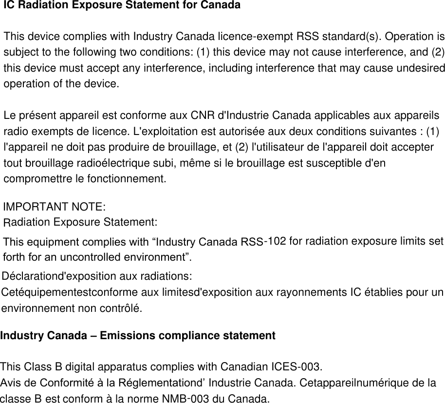 IC Radiation Exposure Statement for Canada  This device complies with Industry Canada licence-exempt RSS standard(s). Operation is subject to the following two conditions: (1) this device may not cause interference, and (2) this device must accept any interference, including interference that may cause undesired operation of the device.  Le présent appareil est conforme aux CNR d&apos;Industrie Canada applicables aux appareils radio exempts de licence. L&apos;exploitation est autorisée aux deux conditions suivantes : (1) l&apos;appareil ne doit pas produire de brouillage, et (2) l&apos;utilisateur de l&apos;appareil doit accepter tout brouillage radioélectrique subi, même si le brouillage est susceptible d&apos;en compromettre le fonctionnement.              IMPORTANT NOTE: Radiation Exposure Statement: forth for an uncontrolled environment”.102 for radiation exposure limits set -This equipment complies with “Industry Canada RSSenvironnement non contrôlé. Cetéquipementestconforme aux limitesd&apos;exposition aux rayonnements IC établies pour un Déclarationd&apos;exposition aux radiations:003 du Canada.-conform à la norme NMBest classe Bppareilnumérique de la CetaIndustrie Canada.Avis de Conformité à la Réglementationd’003. -This Class B digital apparatus complies with Canadian ICESEmissions compliance statement–Industry Canada 