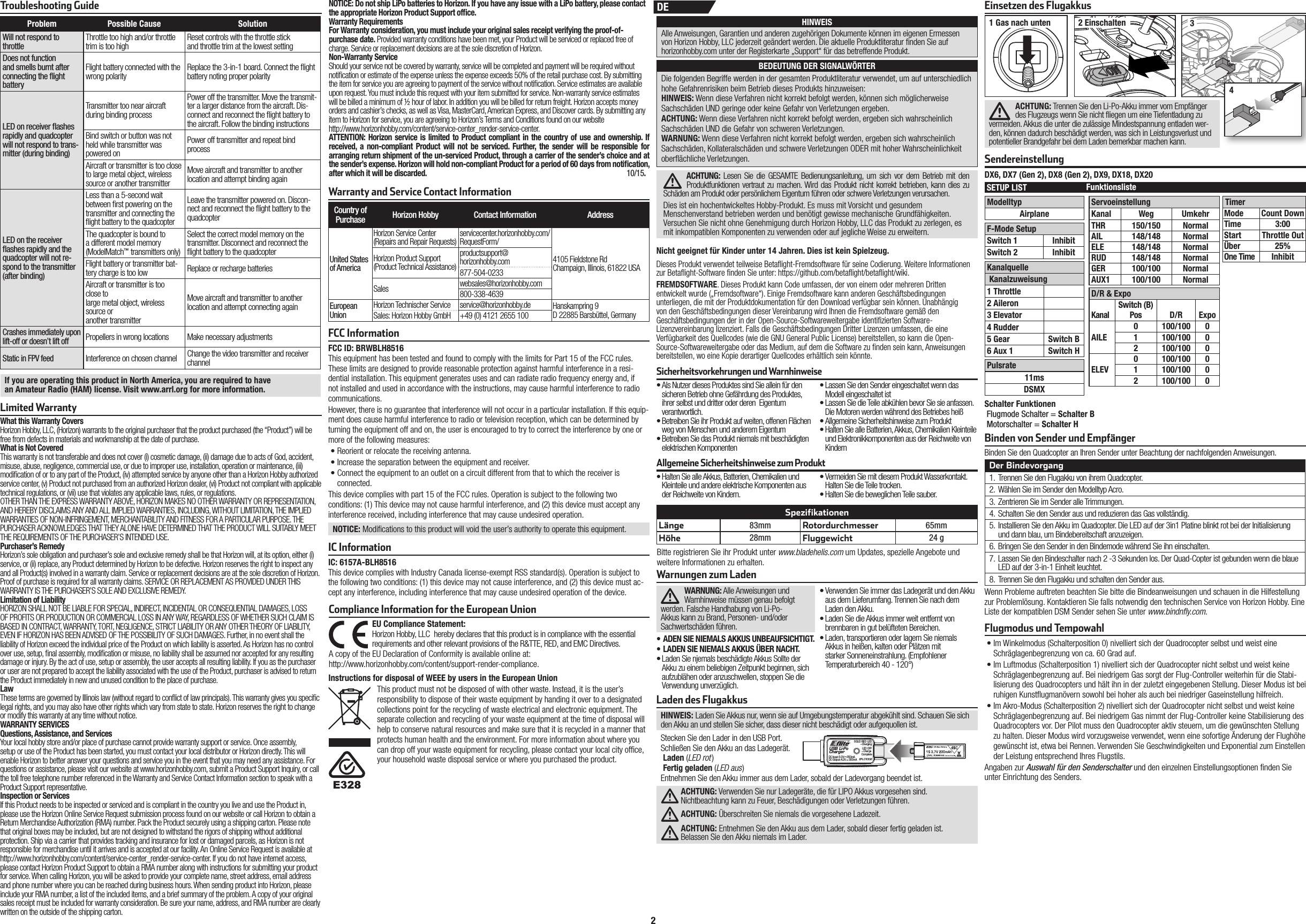 2Warnungen zum LadenWARNUNG: Alle Anweisungen und Warnhinweise müssen genau befolgt werden. Falsche Handhabung von Li-Po-Akkus kann zu Brand, Personen- und/oder Sachwertschäden führen.• ADEN SIE NIEMALS AKKUS UNBEAUFSICHTIGT.• LADEN SIE NIEMALS AKKUS ÜBER NACHT.• Laden Sie njemals beschädigte Akkus Sollte der Akku zu einem beliebigen Zeitpunkt beginnen, sich aufzublähen oder anzuschwellen, stoppen Sie die Verwendung unverzüglich.• Verwenden Sie immer das Ladegerät und den Akku aus dem Lieferumfang. Trennen Sie nach dem Laden den Akku.• Laden Sie die Akkus immer weit entfernt von brennbaren in gut belüfteten Bereichen.• Laden, transportieren oder lagern Sie niemals Akkus in heißen, kalten oder Plätzen mit starker Sonneneinstrahlung. (Empfohlener Temperaturbereich 40 - 120°)Sicherheitsvorkehrungen und Warnhinweise• Als Nutzer dieses Produktes sind Sie allein für den sicheren Betrieb ohne Gefährdung des Produktes, ihrer selbst und dritter oder deren  Eigentum verantwortlich.• Betreiben Sie ihr Produkt auf weiten, offenen Flächen weg von Menschen und anderem Eigentum• Betreiben Sie das Produkt niemals mit beschädigten elektrischen Komponenten• Lassen Sie den Sender eingeschaltet wenn das Modell eingeschaltet ist• Lassen Sie die Teile abkühlen bevor Sie sie anfassen. Die Motoren werden während des Betriebes heiß• Allgemeine Sicherheitshinweise zum Produkt• Halten Sie alle Batterien, Akkus, Chemikalien Kleinteile und Elektronikkomponenten aus der Reichweite von KindernAllgemeine Sicherheitshinweise zum Produkt• Halten Sie alle Akkus, Batterien, Chemikalien und Kleinteile und andere elektrische Komponenten aus der Reichweite von Kindern.• Vermeiden Sie mit diesem Produkt Wasserkontakt. Halten Sie die Teile trocken.• Halten Sie die beweglichen Teile sauber.Nicht geeignet für Kinder unter 14 Jahren. Dies ist kein Spielzeug.SpezifikationenLänge 83mm Rotordurchmesser 65mmHöhe 28mm Fluggewicht 24 gBitte registrieren Sie ihr Produkt unter www.bladehelis.com um Updates, spezielle Angebote und weitere Informationen zu erhalten.Laden des FlugakkusHINWEIS: Laden Sie Akkus nur, wenn sie auf Umgebungstemperatur abgekühlt sind. Schauen Sie sich den Akku an und stellen Sie sicher, dass dieser nicht beschädigt oder aufgequollen ist.Stecken Sie den Lader in den USB Port.Schließen Sie den Akku an das Ladegerät.Laden (LED rot )Fertig geladen (LED aus)Entnehmen Sie den Akku immer aus dem Lader, sobald der Ladevorgang beendet ist.ACHTUNG: Verwenden Sie nur Ladegeräte, die für LIPO Akkus vorgesehen sind.Nichtbeachtung kann zu Feuer, Beschädigungen oder Verletzungen führen.ACHTUNG: Überschreiten Sie niemals die vorgesehene Ladezeit.ACHTUNG: Entnehmen Sie den Akku aus dem Lader, sobald dieser fertig geladen ist.Belassen Sie den Akku niemals im Lader.USB Li-PoChargerEFLC1008SOLID RED LED–ChargingDC Input:5.0V    350mADC Output:4.2V    300mALED OFF–Charge CompleteEinsetzen des FlugakkusACHTUNG: Trennen Sie den Li-Po-Akku immer vom Empfänger des Flugzeugs wenn Sie nicht  iegen um eine Tiefentladung zu vermeiden. Akkus die unter die zulässige Mindestspannung entladen wer-den, können dadurch beschädigt werden, was sich in Leistungsverlust und potentieller Brandgefahr bei dem Laden bemerkbar machen kann.1 Gas nach unten 2 Einschalten 34DEWenn Probleme auftreten beachten Sie bitte die Bindeanweisungen und schauen in die Hilfestellung zur Problemlösung. Kontaktieren Sie falls notwendig den technischen Service von Horizon Hobby. Eine Liste der kompatiblen DSM Sender sehen Sie unter www.bindnﬂ y.com.Der Bindevorgang1.  Trennen Sie den Flugakku von ihrem Quadcopter.2.  Wählen Sie im Sender den Modelltyp Acro.3.  Zentrieren Sie im Sender alle Trimmungen.4.  Schalten Sie den Sender aus und reduzieren das Gas vollständig.5.  Installieren Sie den Akku im Quadcopter. Die LED auf der 3in1 Platine blinkt rot bei der Initialisierung und dann blau, um Bindebereitschaft anzuzeigen.6.  Bringen Sie den Sender in den Bindemode während Sie ihn einschalten.7.  Lassen Sie den Bindeschalter nach 2 -3 Sekunden los. Der Quad-Copter ist gebunden wenn die blaue LED auf der 3-in-1 Einheit leuchtet. 8.  Trennen Sie den Flugakku und schalten den Sender aus.Binden Sie den Quadcopter an Ihren Sender unter Beachtung der nachfolgenden Anweisungen.Binden von Sender und Empfänger• Im Winkelmodus (Schalterposition0) nivelliert sich der Quadrocopter selbst und weist eine Schräglagenbegrenzung von ca. 60Grad auf.• Im Luftmodus (Schalterposition1) nivelliert sich der Quadrocopter nicht selbst und weist keine Schräglagenbegrenzung auf. Bei niedrigem Gas sorgt der Flug-Controller weiterhin für die Stabi-lisierung des Quadrocopters und hält ihn in der zuletzt eingegebenen Stellung. Dieser Modus ist bei ruhigen Kunst ugmanövern sowohl bei hoher als auch bei niedriger Gaseinstellung hilfreich.• Im Akro-Modus (Schalterposition2) nivelliert sich der Quadrocopter nicht selbst und weist keine Schräglagenbegrenzung auf. Bei niedrigem Gas nimmt der Flug-Controller keine Stabilisierung des Quadrocopters vor. Der Pilot muss den Quadrocopter aktiv steuern, um die gewünschten Stellung zu halten. Dieser Modus wird vorzugsweise verwendet, wenn eine sofortige Änderung der Flughöhe gewünscht ist, etwa bei Rennen. Verwenden Sie Geschwindigkeiten und Exponential zum Einstellen der Leistung entsprechend Ihres Flugstils.Angaben zur Auswahl für den Senderschalter und den einzelnen Einstellungsoptionen  nden Sie unter Einrichtung des Senders.Flugmodus und TempowahlHINWEISAlle Anweisungen, Garantien und anderen zugehörigen Dokumente können im eigenen Ermessen von Horizon Hobby, LLC jederzeit geändert werden. Die aktuelle Produktliteratur  nden Sie auf horizonhobby.com unter der Registerkarte „Support“ für das betreffende Produkt.BEDEUTUNG DER SIGNALWÖRTERDie folgenden Begriffe werden in der gesamten Produktliteratur verwendet, um auf unterschiedlich hohe Gefahrenrisiken beim Betrieb dieses Produkts hinzuweisen:HINWEIS: Wenn diese Verfahren nicht korrekt befolgt werden, können sich möglicherweise Sachschäden UND geringe oder keine Gefahr von Verletzungen ergeben.ACHTUNG: Wenn diese Verfahren nicht korrekt befolgt werden, ergeben sich wahrscheinlich Sachschäden UND die Gefahr von schweren Verletzungen.WARNUNG: Wenn diese Verfahren nicht korrekt befolgt werden, ergeben sich wahrscheinlich Sachschäden, Kollateralschäden und schwere Verletzungen ODER mit hoher Wahrscheinlichkeit ober ächliche Verletzungen. ACHTUNG: Lesen Sie die GESAMTE Bedienungsanleitung, um sich vor dem Betrieb mit den Produktfunktionen vertraut zu machen. Wird das Produkt nicht korrekt betrieben, kann dies zu Schäden am Produkt oder persönlichem Eigentum führen oder schwere Verletzungen verursachen. Dies ist ein hochentwickeltes Hobby-Produkt. Es muss mit Vorsicht und gesundem Menschenverstand betrieben werden und benötigt gewisse mechanische Grundfähigkeiten. Versuchen Sie nicht ohne Genehmigung durch Horizon Hobby, LLC das Produkt zu zerlegen, es mit inkompatiblen Komponenten zu verwenden oder auf jegliche Weise zu erweitern.Warranty and Service Contact InformationCountry of Purchase Horizon Hobby Contact Information AddressUnited Statesof AmericaHorizon Service Center(Repairs and Repair Requests) servicecenter.horizonhobby.com/RequestForm/4105 Fieldstone Rd Champaign, Illinois, 61822 USAHorizon Product Support(Product Technical Assistance)productsupport@horizonhobby.com877-504-0233Sales websales@horizonhobby.com800-338-4639European UnionHorizon Technischer Service service@horizonhobby.de Hanskampring 9D 22885 Barsbüttel, GermanySales: Horizon Hobby GmbH +49 (0) 4121 2655 100FCC InformationIC InformationIC: 6157A-BLH8516 This device complies with Industry Canada license-exempt RSS standard(s). Operation is subject to the following two conditions: (1) this device may not cause interference, and (2) this device must ac-cept any interference, including interference that may cause undesired operation of the device.Compliance Information for the European UnionInstructions for disposal of WEEE by users in the European Union This product must not be disposed of with other waste. Instead, it is the user’s responsibility to dispose of their waste equipment by handing it over to a designated collections point for the recycling of waste electrical and electronic equipment. The separate collection and recycling of your waste equipment at the time of disposal will help to conserve natural resources and make sure that it is recycled in a manner that protects human health and the environment. For more information about where you can drop off your waste equipment for recycling, please contact your local city of ce, your household waste disposal service or where you purchased the product.EU Compliance Statement:Horizon Hobby, LLC hereby declares that this product is in compliance with the essential requirements and other relevant provisions of the R&amp;TTE, RED, and EMC Directives.A copy of the EU Declaration of Conformity is available online at:http://www.horizonhobby.com/content/support-render-compliance.FCC ID: BRWBLH8516 This equipment has been tested and found to comply with the limits for Part 15 of the FCC rules. These limits are designed to provide reasonable protection against harmful interference in a resi-dential installation. This equipment generates uses and can radiate radio frequency energy and, if not installed and used in accordance with the instructions, may cause harmful interference to radio communications.However, there is no guarantee that interference will not occur in a particular installation. If this equip-ment does cause harmful interference to radio or television reception, which can be determined by turning the equipment off and on, the user is encouraged to try to correct the interference by one or more of the following measures:• Reorient or relocate the receiving antenna.• Increase the separation between the equipment and receiver.• Connect the equipment to an outlet on a circuit different from that to which the receiver is connected.This device complies with part 15 of the FCC rules. Operation is subject to the following two conditions: (1) This device may not cause harmful interference, and (2) this device must accept any interference received, including interference that may cause undesired operation. NOTICE: Modi cations to this product will void the user’s authority to operate this equipment.What this Warranty CoversHorizon Hobby, LLC, (Horizon) warrants to the original purchaser that the product purchased (the “Product”) will be free from defects in materials and workmanship at the date of purchase.What is Not CoveredThis warranty is not transferable and does not cover (i) cosmetic damage, (ii) damage due to acts of God, accident, misuse, abuse, negligence, commercial use, or due to improper use, installation, operation or maintenance, (iii) modi cation of or to any part of the Product, (iv) attempted service by anyone other than a Horizon Hobby authorized service center, (v) Product not purchased from an authorized Horizon dealer, (vi) Product not compliant with applicable technical regulations, or (vii) use that violates any applicable laws, rules, or regulations. OTHER THAN THE EXPRESS WARRANTY ABOVE, HORIZON MAKES NO OTHER WARRANTY OR REPRESENTATION, AND HEREBY DISCLAIMS ANY AND ALL IMPLIED WARRANTIES, INCLUDING, WITHOUT LIMITATION, THE IMPLIED WARRANTIES OF NON-INFRINGEMENT, MERCHANTABILITY AND FITNESS FOR A PARTICULAR PURPOSE. THE PURCHASER ACKNOWLEDGES THAT THEY ALONE HAVE DETERMINED THAT THE PRODUCT WILL SUITABLY MEET THE REQUIREMENTS OF THE PURCHASER’S INTENDED USE. Purchaser’s RemedyHorizon’s sole obligation and purchaser’s sole and exclusive remedy shall be that Horizon will, at its option, either (i) service, or (ii) replace, any Product determined by Horizon to be defective. Horizon reserves the right to inspect any and all Product(s) involved in a warranty claim. Service or replacement decisions are at the sole discretion of Horizon. Proof of purchase is required for all warranty claims. SERVICE OR REPLACEMENT AS PROVIDED UNDER THIS WARRANTY IS THE PURCHASER’S SOLE AND EXCLUSIVE REMEDY. Limitation of LiabilityHORIZON SHALL NOT BE LIABLE FOR SPECIAL, INDIRECT, INCIDENTAL OR CONSEQUENTIAL DAMAGES, LOSS OF PROFITS OR PRODUCTION OR COMMERCIAL LOSS IN ANY WAY, REGARDLESS OF WHETHER SUCH CLAIM IS BASED IN CONTRACT, WARRANTY, TORT, NEGLIGENCE, STRICT LIABILITY OR ANY OTHER THEORY OF LIABILITY, EVEN IF HORIZON HAS BEEN ADVISED OF THE POSSIBILITY OF SUCH DAMAGES. Further, in no event shall the liability of Horizon exceed the individual price of the Product on which liability is asserted. As Horizon has no control over use, setup,  nal assembly, modi cation or misuse, no liability shall be assumed nor accepted for any resulting damage or injury. By the act of use, setup or assembly, the user accepts all resulting liability. If you as the purchaser or user are not prepared to accept the liability associated with the use of the Product, purchaser is advised to return the Product immediately in new and unused condition to the place of purchase.LawThese terms are governed by Illinois law (without regard to con ict of law principals). This warranty gives you speci c legal rights, and you may also have other rights which vary from state to state. Horizon reserves the right to change or modify this warranty at any time without notice.WARRANTY SERVICESQuestions, Assistance, and ServicesYour local hobby store and/or place of purchase cannot provide warranty support or service. Once assembly, setup or use of the Product has been started, you must contact your local distributor or Horizon directly. This will enable Horizon to better answer your questions and service you in the event that you may need any assistance. For questions or assistance, please visit our website at www.horizonhobby.com, submit a Product Support Inquiry, or call the toll free telephone number referenced in the Warranty and Service Contact Information section to speak with a Product Support representative.Inspection or ServicesIf this Product needs to be inspected or serviced and is compliant in the country you live and use the Product in, please use the Horizon Online Service Request submission process found on our website or call Horizon to obtain a Return Merchandise Authorization (RMA) number. Pack the Product securely using a shipping carton. Please note that original boxes may be included, but are not designed to withstand the rigors of shipping without additional protection. Ship via a carrier that provides tracking and insurance for lost or damaged parcels, as Horizon is not responsible for merchandise until it arrives and is accepted at our facility. An Online Service Request is available at http://www.horizonhobby.com/content/service-center_render-service-center. If you do not have internet access, please contact Horizon Product Support to obtain a RMA number along with instructions for submitting your product for service. When calling Horizon, you will be asked to provide your complete name, street address, email address and phone number where you can be reached during business hours. When sending product into Horizon, please include your RMA number, a list of the included items, and a brief summary of the problem. A copy of your original sales receipt must be included for warranty consideration. Be sure your name, address, and RMA number are clearly written on the outside of the shipping carton. Limited WarrantyNOTICE: Do not ship LiPo batteries to Horizon. If you have any issue with a LiPo battery, please contact the appropriate Horizon Product Support ofﬁ ce.Warranty Requirements For Warranty consideration, you must include your original sales receipt verifying the proof-of-purchase date. Provided warranty conditions have been met, your Product will be serviced or replaced free of charge. Service or replacement decisions are at the sole discretion of Horizon.Non-Warranty ServiceShould your service not be covered by warranty, service will be completed and payment will be required without noti cation or estimate of the expense unless the expense exceeds 50% of the retail purchase cost. By submitting the item for service you are agreeing to payment of the service without noti cation. Service estimates are available upon request. You must include this request with your item submitted for service. Non-warranty service estimates will be billed a minimum of ½ hour of labor. In addition you will be billed for return freight. Horizon accepts money orders and cashier’s checks, as well as Visa, MasterCard, American Express, and Discover cards. By submitting any item to Horizon for service, you are agreeing to Horizon’s Terms and Conditions found on our websitehttp://www.horizonhobby.com/content/service-center_render-service-center. ATTENTION: Horizon service is limited to Product compliant in the country of use and ownership. If received, a non-compliant Product will not be serviced. Further, the sender will be responsible for arranging return shipment of the un-serviced Product, through a carrier of the sender’s choice and at the sender’s expense. Horizon will hold non-compliant Product for a period of 60 days from notiﬁ cation, after which it will be discarded. 10/15.Troubleshooting GuideIf you are operating this product in North America, you are required to havean Amateur Radio (HAM) license. Visit www.arrl.org for more information.Problem Possible Cause SolutionWill not respond to throttleThrottle too high and/or throttle trim is too high Reset controls with the throttle stickand throttle trim at the lowest settingDoes not functionand smells burnt afterconnecting the ﬂ ight batteryFlight battery connected with the wrong polarity Replace the 3-in-1 board. Connect the  ight battery noting proper polarityLED on receiver ﬂ ashes rapidly and quadcopter will not respond to trans-mitter (during binding)Transmitter too near aircraft during binding processPower off the transmitter. Move the transmit-ter a larger distance from the aircraft. Dis-connect and reconnect the  ight battery to the aircraft. Follow the binding instructionsBind switch or button was not held while transmitter was powered onPower off transmitter and repeat bindprocessAircraft or transmitter is too close to large metal object, wireless source or another transmitterMove aircraft and transmitter to anotherlocation and attempt binding againLED on the receiver ﬂ ashes rapidly and the quadcopter will not re-spond to the transmitter (after binding)Less than a 5-second wait between  rst powering on the transmitter and connecting the  ight battery to the quadcopterLeave the transmitter powered on. Discon-nect and reconnect the  ight battery to the quadcopterThe quadcopter is bound to a different model memory(ModelMatch™ transmitters only)Select the correct model memory on the transmitter. Disconnect and reconnect the  ight battery to the quadcopterFlight battery or transmitter bat-tery charge is too low Replace or recharge batteriesAircraft or transmitter is too close tolarge metal object, wireless source oranother transmitterMove aircraft and transmitter to anotherlocation and attempt connecting againCrashes immediately upon lift-off or doesn’t lift offPropellers in wrong locations Make necessary adjustmentsStatic in FPV feedInterference on chosen channel Change the video transmitter and receiverchannelSendereinstellungTimerMode Count DownTime 3:00Start Throttle OutÜber 25%One Time InhibitServoeinstellungKanal Weg UmkehrTHR 150/150 NormalAIL 148/148 NormalELE 148/148 NormalRUD 148/148 NormalGER 100/100 NormalAUX1 100/100 NormalFunktionslisteD/R &amp; ExpoKanalSwitch (B)Pos D/R ExpoAILE0 100/100 01 100/100 02 100/100 0ELEV0 100/100 01 100/100 02 100/100 0SETUP LISTF-Mode SetupSwitch 1 InhibitSwitch 2 InhibitModelltypAirplaneKanalquelleKanalzuweisung1 Throttle2 Aileron3 Elevator4 Rudder5 Gear Switch B6 Aux 1 Switch HPulsrate11msDSMXDX6, DX7 (Gen 2), DX8 (Gen 2), DX9, DX18, DX20Schalter Funktionen Flugmode Schalter = Schalter BMotorschalter = Schalter HDieses Produkt verwendet teilweise Beta ight-Fremdsoftware für seine Codierung. Weitere Informationen zur Beta ight-Software  nden Sie unter: https://github.com/beta ight/beta ight/wiki.FREMDSOFTWARE. Dieses Produkt kann Code umfassen, der von einem oder mehreren Dritten entwickelt wurde („Fremdsoftware“). Einige Fremdsoftware kann anderen Geschäftsbedingungen unterliegen, die mit der Produktdokumentation für den Download verfügbar sein können. Unabhängig von den Geschäftsbedingungen dieser Vereinbarung wird Ihnen die Fremdsoftware gemäß den Geschäftsbedingungen der in der Open-Source-Softwareweitergabe identi zierten Software-Lizenzvereinbarung lizenziert. Falls die Geschäftsbedingungen Dritter Lizenzen umfassen, die eine Verfügbarkeit des Quellcodes (wie die GNU General Public License) bereitstellen, so kann die Open-Source-Softwareweitergabe oder das Medium, auf dem die Software zu  nden sein kann, Anweisungen bereitstellen, wo eine Kopie derartiger Quellcodes erhältlich sein könnte.