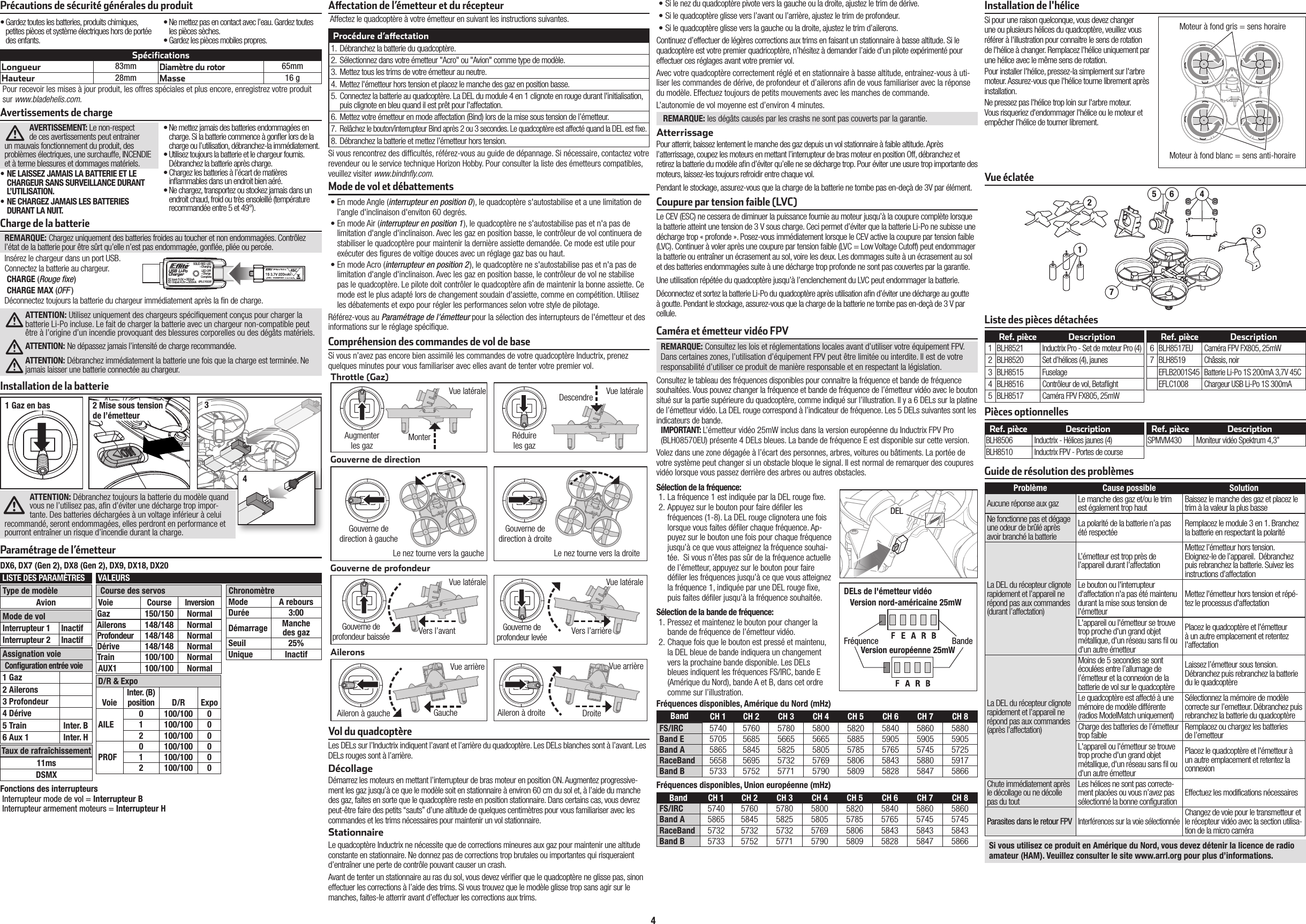 4REMARQUE: Consultez les lois et réglementations locales avant d’utiliser votre équipement FPV. Dans certaines zones, l’utilisation d’équipement FPV peut être limitée ou interdite. Il est de votre responsabilité d’utiliser ce produit de manière responsable et en respectant la législation. Consultez le tableau des fréquences disponibles pour connaitre la fréquence et bande de fréquence souhaitées. Vous pouvez changer la fréquence et bande de fréquence de l’émetteur vidéo avec le bouton situé sur la partie supérieure du quadcoptère, comme indiqué sur l’illustration. Il y a 6 DELs sur la platine de l’émetteur vidéo. La DEL rouge correspond à l’indicateur de fréquence. Les 5 DELs suivantes sont les indicateurs de bande.IMPORTANT: L’émetteur vidéo 25mW inclus dans la version européenne du Inductrix FPV Pro (BLH08570EU) présente 4 DELs bleues. La bande de fréquence E est disponible sur cette version.Volez dans une zone dégagée à l’écart des personnes, arbres, voitures ou bâtiments. La portée de votre système peut changer si un obstacle bloque le signal. Il est normal de remarquer des coupures vidéo lorsque vous passez derrière des arbres ou autres obstacles.Sélection de la fréquence:1. La fréquence 1 est indiquée par la DEL rouge  xe.2. Appuyez sur le bouton pour faire dé ler les fréquences (1-8). La DEL rouge clignotera une fois lorsque vous faites dé ler chaque fréquence. Ap-puyez sur le bouton une fois pour chaque fréquence jusqu’à ce que vous atteignez la fréquence souhai-tée.  Si vous n’êtes pas sûr de la fréquence actuelle de l’émetteur, appuyez sur le bouton pour faire dé ler les fréquences jusqu’à ce que vous atteignez la fréquence 1, indiquée par une DEL rouge  xe, puis faites dé ler jusqu’à la fréquence souhaitée.Sélection de la bande de fréquence:1. Pressez et maintenez le bouton pour changer la bande de fréquence de l’émetteur vidéo.2. Chaque fois que le bouton est pressé et maintenu, la DEL bleue de bande indiquera un changement vers la prochaine bande disponible. Les DELs bleues indiquent les fréquences FS/IRC, bande E (Amérique du Nord), bande A et B, dans cet ordre comme sur l’illustration.Coupure par tension faible (LVC)Le CEV (ESC) ne cessera de diminuer la puissance fournie au moteur jusqu’àla coupure complète lorsque la batterie atteint une tension de 3Vsous charge. Ceci permet d’éviter que la batterie Li-Po ne subisse une décharge trop «profonde». Posez-vous immédiatement lorsque le CEV active la coupure par tension faible (LVC). Continuer àvoler après une coupure par tension faible (LVC = Low Voltage Cutoff) peut endommager la batterie ou entraîner un écrasement au sol, voire les deux. Les dommages suite àun écrasement au sol et des batteries endommagées suite àune décharge trop profonde ne sont pas couvertes par la garantie.Une utilisation répétée du quadcoptère jusqu’à l’enclenchement du LVC peut endommager la batterie.Déconnectez et sortez la batterie Li-Po du quadcoptère après utilisation a n d’éviter une décharge au goutte àgoutte. Pendant le stockage, assurez-vous que la charge de la batterie ne tombe pas en-deçà de 3Vpar cellule.Les DELs sur l’Inductrix indiquent l’avant et l’arrière du quadcoptère. Les DELs blanches sont à l’avant. Les DELs rouges sont à l’arrière.DécollageDémarrez les moteurs en mettant l’interrupteur de bras moteur en position ON. Augmentez progressive-ment les gaz jusqu’à ce que le modèle soit en stationnaire à environ 60 cm du sol et, à l’aide du manche des gaz, faites en sorte que le quadcoptère reste en position stationnaire. Dans certains cas, vous devrez peut-être faire des petits “sauts” d’une altitude de quelques centimètres pour vous familiariser avec les commandes et les trims nécessaires pour maintenir un vol stationnaire. StationnaireLe quadcoptère Inductrix ne nécessite que de corrections mineures aux gaz pour maintenir une altitude constante en stationnaire. Ne donnez pas de corrections trop brutales ou importantes qui risqueraient d’entraîner une perte de contrôle pouvant causer un crash.Avant de tenter un stationnaire au ras du sol, vous devez véri er que le quadcoptère ne glisse pas, sinon effectuer les corrections à l’aide des trims. Si vous trouvez que le modèle glisse trop sans agir sur le manches, faites-le atterrir avant d’effectuer les corrections aux trims.Vol du quadcoptèreAileronsGouverne de profondeurGouverne de directionCompréhension des commandes de vol de baseSi vous n’avez pas encore bien assimilé les commandes de votre quadcoptère Inductrix, prenez quelques minutes pour vous familiariser avec elles avant de tenter votre premier vol.Throttle (Gaz)Aileron à gauche Aileron à droiteVue arrièreVers l’avant Vers l’arrièreVue latérale Vue latéraleGouverne de direction à gaucheLe nez tourne vers la droiteLe nez tourne vers la gaucheAugmenter les gazVue latérale Vue latéraleDescendreMonterVue arrièreRéduire les gazGouverne de direction à droiteGouverne de profondeur baissée Gouverne de profondeur levéeSi vous rencontrez des dif cultés, référez-vous au guide de dépannage. Si nécessaire, contactez votre revendeur ou le service technique Horizon Hobby. Pour consulter la liste des émetteurs compatibles, veuillez visiter www.bindnﬂ y.com.Procédure d’a ectation1.  Débranchez la batterie du quadcoptère.2.  Sélectionnez dans votre émetteur &quot;Acro&quot; ou &quot;Avion&quot; comme type de modèle. 3.  Mettez tous les trims de votre émetteur au neutre.4.  Mettez l&apos;émetteur hors tension et placez le manche des gaz en position basse.5.  Connectez la batterie au quadcoptère. La DEL du module 4 en 1 clignote en rouge durant l&apos;initialisation, puis clignote en bleu quand il est prêt pour l&apos;affectation.  6.  Mettez votre émetteur en mode affectation (Bind) lors de la mise sous tension de l’émetteur.7.  Relâchez le bouton/interrupteur Bind après 2 ou 3 secondes. Le quadcoptère est affecté quand la DEL est  xe.8.  Débranchez la batterie et mettez l’émetteur hors tension.DroiteGauche Affectez le quadcoptère à votre émetteur en suivant les instructions suivantes.Caméra et émetteur vidéo FPVAvertissements de chargeAVERTISSEMENT: Le non-respect de ces avertissements peut entrainer un mauvais fonctionnement du produit, des problèmes électriques, une surchauffe, INCENDIE et à terme blessures et dommages matériels.• NE LAISSEZ JAMAIS LA BATTERIE ET LE CHARGEUR SANS SURVEILLANCE DURANT L’UTILISATION.• NE CHARGEZ JAMAIS LES BATTERIES DURANT LA NUIT.• Ne mettez jamais des batteries endommagées en charge. Si la batterie commence à gon er lors de la charge ou l’utilisation, débranchez-la immédiatement.• Utilisez toujours la batterie et le chargeur fournis. Débranchez la batterie après charge.• Chargez les batteries à l’écart de matières in ammables dans un endroit bien aéré.• Ne chargez, transportez ou stockez jamais dans un endroit chaud, froid ou très ensoleillé (température recommandée entre 5 et 49°).SpécificationsLongueur 83mmDiamètre du rotor65mmHauteur 28mm Masse 16 gPour recevoir les mises à jour produit, les offres spéciales et plus encore, enregistrez votre produit sur www.bladehelis.com.Charge de la batterieREMARQUE: Chargez uniquement des batteries froides au toucher et non endommagées. Contrôlez l’état de la batterie pour être sûrt qu’elle n’est pas endommagée, gon ée, pliée ou percée.Insérez le chargeur dans un port USB.Connectez la batterie au chargeur.CHARGE (Rouge ﬁ xe)CHARGE MAX (OFF )Déconnectez toujours la batterie du chargeur immédiatement après la  n de charge.ATTENTION: Utilisez uniquement des chargeurs spéci quement conçus pour charger la batterie Li-Po incluse. Le fait de charger la batterie avec un chargeur non-compatible peut être à l’origine d’un incendie provoquant des blessures corporelles ou des dégâts matériels.ATTENTION: Ne dépassez jamais l’intensité de charge recommandée.ATTENTION: Débranchez immédiatement la batterie une fois que la charge est terminée. Ne jamais laisser une batterie connectée au chargeur.USB Li-PoChargerEFLC1008SOLID RED LED–ChargingDC Input:5.0V    350mADC Output:4.2V    300mALED OFF–Charge CompleteInstallation de la batterieATTENTION: Débranchez toujours la batterie du modèle quand vous ne l’utilisez pas, a n d’éviter une décharge trop impor-tante. Des batteries déchargées à un voltage inférieur à celui recommandé, seront endommagées, elles perdront en performance et pourront entraîner un risque d’incendie durant la charge.1 Gaz en bas 2 Mise sous tension de l’émetteur34A  ectation de l’émetteur et du récepteurPrécautions de sécurité générales du produit• Gardez toutes les batteries, produits chimiques, petites pièces et système électriques hors de portée des enfants.• Ne mettez pas en contact avec l’eau. Gardez toutes les pièces sèches.• Gardez les pièces mobiles propres.• En mode Angle (interrupteur en position 0), le quadcoptère s&apos;autostabilise et a une limitation de l&apos;angle d&apos;inclinaison d&apos;enviton 60 degrés.• En mode Air (interrupteur en position 1), le quadcoptère ne s&apos;autostabilise pas et n&apos;a pas de limitation d&apos;angle d&apos;inclinaison. Avec les gaz en position basse, le contrôleur de vol continuera de stabiliser le quadcoptère pour maintenir la dernière assiette demandée. Ce mode est utile pour exécuter des  gures de voltige douces avec un réglage gaz bas ou haut.• En mode Acro (interrupteur en position 2), le quadcoptère ne s&apos;autostabilise pas et n&apos;a pas de limitation d&apos;angle d&apos;inclinaison. Avec les gaz en position basse, le contrôleur de vol ne stabilise pas le quadcoptère. Le pilote doit contrôler le quadcoptère a n de maintenir la bonne assiette. Ce mode est le plus adapté lors de changement soudain d&apos;assiette, comme en compétition. Utilisez les débatements et expo pour régler les performances selon votre style de pilotage.Référez-vous au Paramétrage de l&apos;émetteur pour la sélection des interrupteurs de l&apos;émetteur et des informations sur le réglage spéci que.Mode de vol et débattements• Si le nez du quadcoptère pivote vers la gauche ou la droite, ajustez le trim de dérive.• Si le quadcoptère glisse vers l’avant ou l’arrière, ajustez le trim de profondeur.• Si le quadcoptère glisse vers la gauche ou la droite, ajustez le trim d’ailerons.Continuez d’effectuer de légères corrections aux trims en faisant un stationnaire à basse altitude. Si le quadcoptère est votre premier quadricoptère, n’hésitez à demander l’aide d’un pilote expérimenté pour effectuer ces réglages avant votre premier vol.Avec votre quadcoptère correctement réglé et en stationnaire à basse altitude, entrainez-vous à uti-liser les commandes de dérive, de profondeur et d’ailerons a n de vous familiariser avec la réponse du modèle. Effectuez toujours de petits mouvements avec les manches de commande.L’autonomie de vol moyenne est d’environ 4 minutes.REMARQUE: les dégâts causés par les crashs ne sont pas couverts par la garantie.AtterrissagePour atterrir, baissez lentement le manche des gaz depuis un vol stationnaire à faible altitude. Après l’atterrissage, coupez les moteurs en mettant l’interrupteur de bras moteur en position Off, débranchez et retirez la batterie du modèle a n d’éviter qu’elle ne se décharge trop. Pour éviter une usure trop importante des moteurs, laissez-les toujours refroidir entre chaque vol.Pendant le stockage, assurez-vous que la charge de la batterie ne tombe pas en-deçà de 3V par élément.DELs de l&apos;émetteur vidéoVersion nord-américaine 25mWVersion européenne 25mWFréquence BandeBand CH 1 CH 2  CH 3 CH 4 CH 5 CH 6 CH 7 CH 8FS/IRC 5740 5760 5780 5800 5820 5840 5860 5880Band E 5705 5685 5665 5665 5885 5905 5905 5905Band A 5865 5845 5825 5805 5785 5765 5745 5725RaceBand 5658 5695 5732 5769 5806 5843 5880 5917Band B 5733 5752 5771 5790 5809 5828 5847 5866Band CH 1 CH 2  CH 3 CH 4 CH 5 CH 6 CH 7 CH 8FS/IRC 5740 5760 5780 5800 5820 5840 5860 5860Band A 5865 5845 5825 5805 5785 5765 5745 5745RaceBand 5732 5732 5732 5769 5806 5843 5843 5843Band B 5733 5752 5771 5790 5809 5828 5847 5866Fréquences disponibles, Amérique du Nord (mHz)Fréquences disponibles, Union européenne (mHz)Si pour une raison quelconque, vous devez changer une ou plusieurs hélices du quadcoptère, veuillez vous référer à l&apos;illustration pour connaitre le sens de rotation de l&apos;hélice à changer. Remplacez l&apos;hélice uniquement par une hélice avec le même sens de rotation.Pour installer l&apos;hélice, pressez-la simplement sur l&apos;arbre moteur. Assurez-vous que l&apos;hélice tourne librement après installation.Ne pressez pas l&apos;hélice trop loin sur l&apos;arbre moteur. Vous risqueriez d&apos;endommager l&apos;hélice ou le moteur et empêcher l&apos;hélice de tourner librement.Installation de l&apos;héliceVue éclatéeListe des pièces détachéesPièces optionnellesRef. pièce DescriptionBLH8506 Inductrix - Hélices jaunes (4)BLH8510 Inductrix FPV - Portes de courseRef. pièce DescriptionSPMVM430 Moniteur vidéo Spektrum 4,3”Ref. pièce Description1BLH8521 Inductrix Pro - Set de moteur Pro (4)2BLH8520 Set d’hélices (4), jaunes3BLH8515 Fuselage4BLH8516 Contrôleur de vol, Beta ight5BLH8517 Caméra FPV FX805, 25mWRef. pièce Description6BLH8517EU Caméra FPV FX805, 25mW7BLH8519 Châssis, noirEFLB2001S45 Batterie Li-Po 1S 200mA 3,7V 45CEFLC1008 Chargeur USB Li-Po 1S 300mAGuide de résolution des problèmesProblème Cause possible SolutionAucune réponse aux gaz Le manche des gaz et/ou le trim est également trop haut Baissez le manche des gaz et placez le trim à la valeur la plus basseNe fonctionne pas et dégage une odeur de brûlé après avoir branché la batterieLa polarité de la batterie n’a pas été respectée Remplacez le module 3 en 1. Branchez la batterie en respectant la polaritéLa DEL du récepteur clignote rapidement et l’appareil ne répond pas aux commandes (durant l’affectation)L’émetteur est trop près de l’appareil durant l’affectationMettez l’émetteur hors tension. Eloignez-le de l’appareil.  Débranchez puis rebranchez la batterie. Suivez les instructions d’affectationLe bouton ou l&apos;interrupteur d&apos;affectation n&apos;a pas été maintenu durant la mise sous tension de l&apos;émetteurMettez l&apos;émetteur hors tension et répé-tez le processus d&apos;affectationL&apos;appareil ou l&apos;émetteur se trouve trop proche d&apos;un grand objet métallique, d&apos;un réseau sans  l ou d&apos;un autre émetteurPlacez le quadcoptère et l&apos;émetteur à un autre emplacement et retentez l&apos;affectationLa DEL du récepteur clignote rapidement et l’appareil ne répond pas aux commandes(après l’affectation)Moins de 5 secondes se sont écoulées entre l’allumage de l’émetteur et la connexion de la batterie de vol sur le quadcoptèreLaissez l’émetteur sous tension.Débranchez puis rebranchez la batteriedu le quadcoptèreLe quadcoptère est affecté à une mémoire de modèle différente (radios ModelMatch uniquement)Sélectionnez la mémoire de modèle correcte sur l’emetteur. Débranchez puis rebranchez la batterie du quadcoptèreCharge des batteries de l’émetteur trop faible Remplacez ou chargez les batteriesde l’emetteurL&apos;appareil ou l&apos;émetteur se trouve trop proche d&apos;un grand objet métallique, d&apos;un réseau sans  l ou d&apos;un autre émetteurPlacez le quadcoptère et l&apos;émetteur à un autre emplacement et retentez la connexionChute immédiatement après le décollage ou ne décolle pas du toutLes hélices ne sont pas correcte-ment placées ou vous n’avez pas sélectionné la bonne configuration Effectuez les modifications nécessairesParasites dans le retour FPVInterférences sur la voie sélectionnéeChangez de voie pour le transmetteur et le récepteur vidéo avec la section utilisa-tion de la micro caméraSi vous utilisez ce produit en Amérique du Nord, vous devez détenir la licence de radio amateur (HAM). Veuillez consulter le site www.arrl.org pour plus d’informations.13756 42Moteur à fond gris = sens horaireMoteur à fond blanc = sens anti-horaireParamétrage de l’émetteurCourse des servosVoie CourseInversionGaz 150/150 NormalAilerons 148/148 NormalProfondeur 148/148 NormalDérive 148/148 NormalTrain 100/100 NormalAUX1 100/100 NormalVALEURSD/R &amp; ExpoVoieInter. (B) position D/R ExpoAILE0 100/100 01 100/100 02 100/100 0PROF0 100/100 01 100/100 02 100/100 0LISTE DES PARAMÈTRESMode de volInterrupteur 1 InactifInterrupteur 2 InactifType de modèleAvionAssignation voieConﬁ guration entrée voie1 Gaz2 Ailerons3 Profondeur4 Dérive5 Train Inter. B6 Aux 1 Inter. HTaux de rafraîchissement11msDSMXDX6, DX7 (Gen 2), DX8 (Gen 2), DX9, DX18, DX20Fonctions des interrupteursInterrupteur mode de vol = Interrupteur BInterrupteur armement moteurs = Interrupteur HChronomètreMode A reboursDurée 3:00Démarrage Manchedes gazSeuil 25%Unique InactifDEL