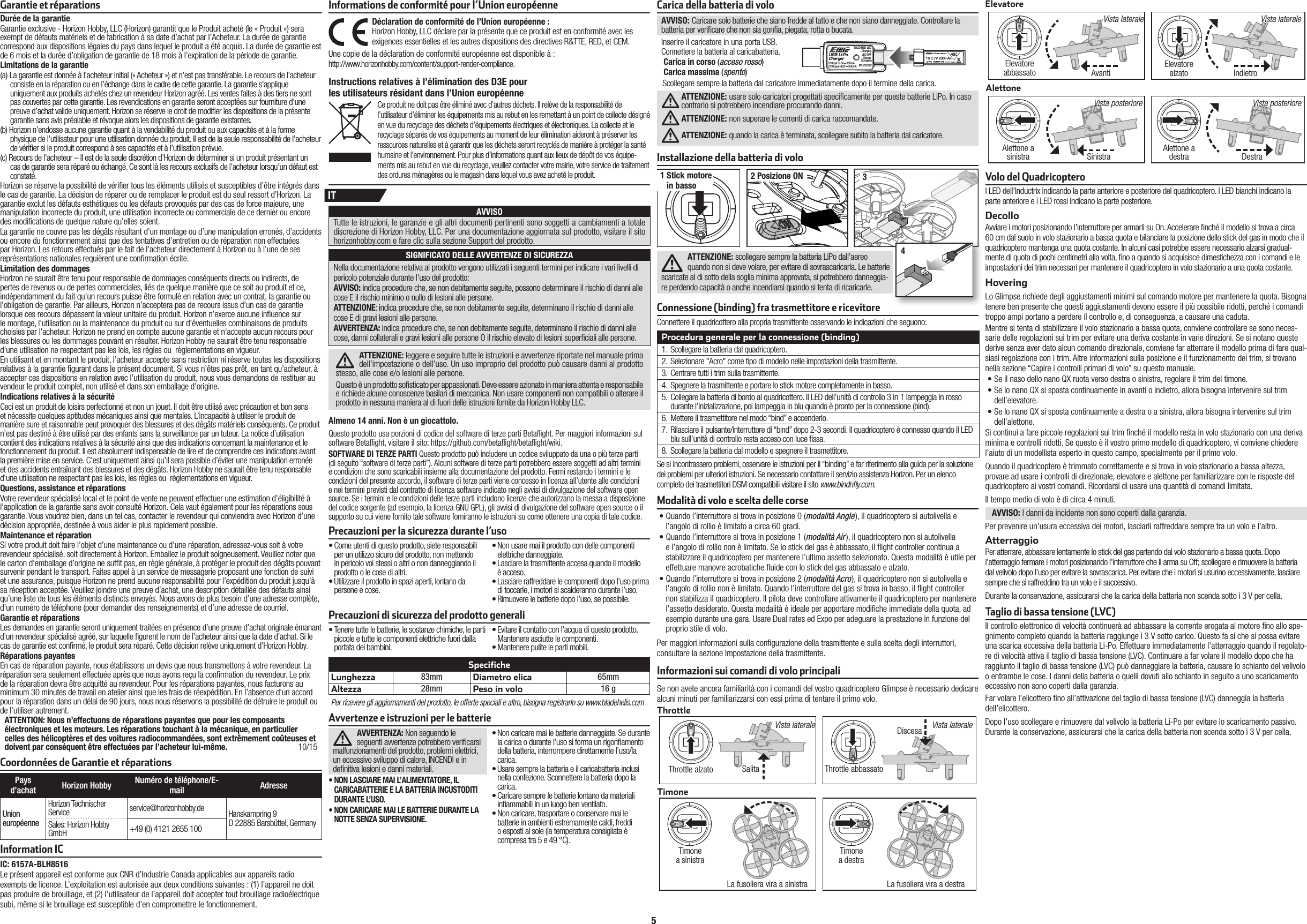 5Avvertenze e istruzioni per le batterieAVVERTENZA: Non seguendo le seguenti avvertenze potrebbero veri carsi malfunzionamenti del prodotto, problemi elettrici, un eccessivo sviluppo di calore, INCENDI e in de nitiva lesioni e danni materiali.• NON LASCIARE MAI L’ALIMENTATORE, IL CARICABATTERIE E LA BATTERIA INCUSTODITI DURANTE L’USO.• NON CARICARE MAI LE BATTERIE DURANTE LA NOTTE SENZA SUPERVISIONE. • Non caricare mai le batterie danneggiate. Se durante la carica o durante l’uso si forma un rigon amento della batteria, interrompere direttamente l’uso/la carica. • Usare sempre la batteria e il caricabatteria inclusi nella confezione. Sconnettere la batteria dopo la carica.• Caricare sempre le batterie lontano da materiali in ammabili in un luogo ben ventilato. • Non caricare, trasportare o conservare mai le batterie in ambienti estremamente caldi, freddi o esposti al sole (la temperatura consigliata è compresa tra 5 e 49 °C).Precauzioni per la sicurezza durante l’uso• Come utenti di questo prodotto, siete responsabili per un utilizzo sicuro del prodotto, non mettendo in pericolo voi stessi o altri o non danneggiando il prodotto o le cose di altri.  • Utilizzare il prodotto in spazi aperti, lontano da persone e cose. • Non usare mai il prodotto con delle componenti elettriche danneggiate.• Lasciare la trasmittente accesa quando il modello è acceso. • Lasciare raffreddare le componenti dopo l’uso prima di toccarle, i motori si scalderanno durante l’uso. • Rimuovere le batterie dopo l’uso, se possibile.Precauzioni di sicurezza del prodotto generali • Tenere tutte le batterie, le sostanze chimiche, le parti piccole e tutte le componenti elettriche fuori dalla portata dei bambini.• Evitare il contatto con l’acqua di questo prodotto. Mantenere asciutte le componenti. • Mantenere pulite le parti mobili.SpecificheLunghezza 83mm Diametro elica 65mmAltezza 28mm Peso in volo 16 gPer ricevere gli aggiornamenti del prodotto, le offerte speciali e altro, bisogna registrarlo su www.bladehelis.comCarica della batteria di voloAVVISO: Caricare solo batterie che siano fredde al tatto e che non siano danneggiate. Controllare la batteria per veri care che non sia gon a, piegata, rotta o bucata.Inserire il caricatore in una porta USB.Connettere la batteria al caricabatteria.Carica in corso (acceso rosso)Carica massima (spento)Scollegare sempre la batteria dal caricatore immediatamente dopo il termine della carica.ATTENZIONE: usare solo caricatori progettati speci camente per queste batterie LiPo. In caso contrario si potrebbero incendiare procurando danni.ATTENZIONE: non superare le correnti di carica raccomandate.ATTENZIONE: quando la carica è terminata, scollegare subito la batteria dal caricatore.Taglio di bassa tensione (LVC)Il controllo elettronico di velocità continuerà ad abbassare la corrente erogata al motore  no allo spe-gnimento completo quando la batteria raggiunge i3Vsotto carico. Questo fa si che si possa evitare una scarica eccessiva della batteria Li-Po. Effettuare immediatamente l’atterraggio quando il regolato-re di velocità attiva il taglio di bassa tensione (LVC). Continuare afar volare il modello dopo che ha raggiunto il taglio di bassa tensione (LVC) può danneggiare la batteria, causare lo schianto del velivolo oentrambe le cose. Idanni della batteria oquelli dovuti allo schianto in seguito auno scaricamento eccessivo non sono coperti dalla garanzia.Far volare l’elicottero  no all’attivazione del taglio di bassa tensione (LVC) danneggia la batteria dell’elicottero. Dopo l’uso scollegare erimuovere dal velivolo la batteria Li-Po per evitare lo scaricamento passivo. Durante la conservazione, assicurarsi che la carica della batteria non scenda sotto i3 Vper cella.I LED dell’Inductrix indicando la parte anteriore e posteriore del quadricoptero. I LED bianchi indicano la parte anteriore e i LED rossi indicano la parte posteriore.DecolloAvviare i motori posizionando l’interruttore per armarli su On. Accelerare  nché il modello si trova a circa 60 cm dal suolo in volo stazionario a bassa quota e bilanciare la posizione dello stick del gas in modo che il quadricoptero mantenga una quota costante. In alcuni casi potrebbe essere necessario alzarsi gradual-mente di quota di pochi centimetri alla volta,  no a quando si acquisisce dimestichezza con i comandi e le impostazioni dei trim necessari per mantenere il quadricoptero in volo stazionario a una quota costante. HoveringLo Glimpse richiede degli aggiustamenti minimi sul comando motore per mantenere la quota. Bisogna tenere ben presente che questi aggiustamenti devono essere il più possibile ridotti, perché i comandi troppo ampi portano a perdere il controllo e, di conseguenza, a causare una caduta.Mentre si tenta di stabilizzare il volo stazionario a bassa quota, conviene controllare se sono neces-sarie delle regolazioni sui trim per evitare una deriva costante in varie direzioni. Se si notano queste derive senza aver dato alcun comando direzionale, conviene far atterrare il modello prima di fare qual-siasi regolazione con i trim. Altre informazioni sulla posizione e il funzionamento dei trim, si trovano nella sezione “Capire i controlli primari di volo” su questo manuale.• Se il naso dello nano QX ruota verso destra o sinistra, regolare il trim del timone. • Se lo nano QX si sposta continuamente in avanti o indietro, allora bisogna intervenire sul trim dell’elevatore. • Se lo nano QX si sposta continuamente a destra o a sinistra, allora bisogna intervenire sul trim dell’alettone.Si continui a fare piccole regolazioni sui trim  nché il modello resta in volo stazionario con una deriva minima e controlli ridotti. Se questo è il vostro primo modello di quadricoptero, vi conviene chiedere l’aiuto di un modellista esperto in questo campo, specialmente per il primo volo.Quando il quadricoptero è trimmato correttamente e si trova in volo stazionario a bassa altezza, provare ad usare i controlli di direzionale, elevatore e alettone per familiarizzare con le risposte del quadricoptero ai vostri comandi. Ricordarsi di usare una quantità di comandi limitata.Il tempo medio di volo è di circa 4 minuti.AVVISO: I danni da incidente non sono coperti dalla garanzia.Per prevenire un’usura eccessiva dei motori, lasciarli raffreddare sempre tra un volo e l’altro.AtterraggioPer atterrare, abbassare lentamente lo stick del gas partendo dal volo stazionario a bassa quota. Dopo l’atterraggio fermare i motori posizionando l’interruttore che li arma su Off; scollegare e rimuovere la batteria dal velivolo dopo l’uso per evitare la sovrascarica. Per evitare che i motori si usurino eccessivamente, lasciare sempre che si raffreddino tra un volo e il successivo.Durante la conservazione, assicurarsi che la carica della batteria non scenda sotto i 3 V per cella.Volo del QuadricopteroAlettoneElevatoreTimoneInformazioni sui comandi di volo principaliSe non avete ancora familiarità con i comandi del vostro quadricoptero Glimpse è necessario dedicare alcuni minuti per familiarizzarsi con essi prima di tentare il primo volo.ThrottleAlettone a sinistra DestraAvanti IndietroVista laterale Vista lateraleTimone a sinistraLa fusoliera vira a destraLa fusoliera vira a sinistraThrottle alzatoVista laterale Vista lateraleDiscesaSalitaVista posterioreThrottle abbassatoTimone a destraElevatoreabbassato ElevatorealzatoAlettone a destraInstallazione della batteria di voloATTENZIONE: scollegare sempre la batteria LiPo dall’aereo quando non si deve volare, per evitare di sovrascaricarla. Le batterie scaricate al di sotto della soglia minima approvata, si potrebbero danneggia-re perdendo capacità o anche incendiarsi quando si tenta di ricaricarle.1  Stick motore in basso2 Posizione ON 34Connessione (binding) fra trasmettitore e ricevitoreSe si incontrassero problemi, osservare le istruzioni per il “binding” e far riferimento alla guida per la soluzione dei problemi per ulteriori istruzioni. Se necessario contattare il servizio assistenza Horizon. Per un elenco completo dei trasmettitori DSM compatibili visitare il sito www.bindnﬂ y.com.Procedura generale per la connessione (binding)1.  Scollegare la batteria dal quadricoptero. 2.  Selezionare &quot;Acro&quot; come tipo di modello nelle impostazioni della trasmittente.3.  Centrare tutti i trim sulla trasmittente. 4.  Spegnere la trasmittente e portare lo stick motore completamente in basso. 5.  Collegare la batteria di bordo al quadricottero. Il LED dell’unità di controllo 3 in 1 lampeggia in rosso durante l’inizializzazione, poi lampeggia in blu quando è pronto per la connessione (bind).6.  Mettere il trasmettitore nel modo “bind” e accenderlo. 7.  Rilasciare il pulsante/interruttore di “bind” dopo 2-3 secondi. Il quadricoptero è connesso quando il LED blu sull’unità di controllo resta acceso con luce  ssa. 8.  Scollegare la batteria dal modello e spegnere il trasmettitore.USB Li-PoChargerEFLC1008SOLID RED LED–ChargingDC Input:5.0V    350mADC Output:4.2V    300mALED OFF–Charge CompleteAlmeno 14 anni. Non è un giocattolo.ITConnettere il quadricottero alla propria trasmittente osservando le indicazioni che seguono:Garantie et réparationsDurée de la garantieGarantie exclusive - Horizon Hobby, LLC (Horizon) garantit que le Produit acheté (le « Produit ») sera exempt de défauts matériels et de fabrication à sa date d’achat par l’Acheteur. La durée de garantie correspond aux dispositions légales du pays dans lequel le produit aété acquis. La durée de garantie est de 6 mois et la durée d’obligation de garantie de 18 mois à l’expiration de la période de garantie.Limitations de la garantie(a) La garantie est donnée à l’acheteur initial (« Acheteur ») et n’est pas transférable. Le recours de l’acheteur consiste en la réparation ou en l’échange dans le cadre de cette garan tie. La garantie s’applique uniquement aux produits achetés chez un revendeur Horizon agréé. Les ventes faites à des tiers ne sont pas couvertes par cette garantie. Les revendications en garantie seront acceptées sur fourniture d’une preuve d’achat valide uniquement. Horizon se réserve le droit de modi er les dispositions de la présente garantie sans avis préalable et révoque alors les dispositions de garantie existantes.(b) Horizon n’endosse aucune garantie quant à la vendabilité du produit ou aux capacités et à la forme physique de l’utilisateur pour une utilisation donnée du produit. Il est de la seule responsabilité de l’acheteur de véri er si le produit correspond à ses capacités et à l’utilisation prévue.(c) Recours de l’acheteur – Il est de la seule discrétion d’Horizon de déterminer si un produit présentant un cas de garantie sera réparé ou échangé. Ce sont là les recours exclusifs de l’acheteur lorsqu’un défaut est constaté.Horizon se réserve la possibilité de véri er tous les éléments utilisés et susceptibles d’être intégrés dans le cas de garantie. La décision de réparer ou de remplacer le produit est du seul ressort d’Horizon. La garantie exclut les défauts esthétiques ou les défauts provoqués par des cas de force majeure, une manipulation incorrecte du produit, une utilisation incorrecte ou commerciale de ce dernier ou encore des modi cations de quelque nature qu’elles soient.La garantie ne couvre pas les dégâts résultant d’un montage ou d’une manipulation erronés, d’accidents ou encore du fonctionnement ainsi que des tentatives d’entretien ou de réparation non effectuées par Horizon. Les retours effectués par le fait de l’acheteur directement à Horizon ou à l’une de ses représentations nationales requièrent une con rmation écrite.Limitation des dommagesHorizon ne saurait être tenu pour responsable de dommages conséquents directs ou indirects, de pertes de revenus ou de pertes commerciales, liés de quelque manière que ce soit au produit et ce, indépendamment du fait qu’un recours puisse être formulé en relation avec un contrat, la garantie ou l’obligation de garantie. Par ailleurs, Horizon n’acceptera pas de recours issus d’un cas de garantie lorsque ces recours dépassent la valeur unitaire du produit. Horizon n’exerce aucune in uence sur le montage, l’utilisation ou la maintenance du produit ou sur d’éventuelles combinaisons de produits choisies par l’acheteur. Horizon ne prend en compte aucune garantie et n‘accepte aucun recours pour les blessures ou les dommages pouvant en résulter. Horizon Hobby ne saurait être tenu responsable d’une utilisation ne respectant pas les lois, les règles ou règlementations en vigueur.En utilisant et en montant le produit, l’acheteur accepte sans restriction ni réserve toutes les dispositions relatives à la garantie  gurant dans le présent document. Si vous n’êtes pas prêt, en tant qu’acheteur, à accepter ces dispositions en relation avec l’utilisation du produit, nous vous demandons de restituer au vendeur le produit complet, non utilisé et dans son emballage d’origine.Indications relatives à la sécuritéCeci est un produit de loisirs perfectionné et non un jouet. Il doit être utilisé avec précaution et bon sens et nécessite quelques aptitudes mécaniques ainsi que mentales. L’incapacité à utiliser le produit de manière sure et raisonnable peut provoquer des blessures et des dégâts matériels conséquents. Ce produit n’est pas destiné à être utilisé par des enfants sans la surveillance par un tuteur. La notice d’utilisation contient des indications relatives à la sécurité ainsi que des indications concernant la maintenance et le fonctionnement du produit. Il est absolument indispensable de lire et de comprendre ces indications avant la première mise en service. C’est uniquement ainsi qu’il sera possible d’éviter une manipulation erronée et des accidents entraînant des blessures et des dégâts. Horizon Hobby ne saurait être tenu responsable d’une utilisation ne respectant pas les lois, les règles ou règlementations en vigueur.Questions, assistance et réparationsVotre revendeur spécialisé local et le point de vente ne peuvent effectuer une estimation d’éligibilité à l’application de la garantie sans avoir consulté Horizon. Cela vaut également pour les réparations sous garantie. Vous voudrez bien, dans un tel cas, contacter le revendeur qui conviendra avec Horizon d’une décision appropriée, destinée à vous aider le plus rapidement possible.Maintenance et réparationSi votre produit doit faire l’objet d’une maintenance ou d’une réparation, adressez-vous soit à votre revendeur spécialisé, soit directement à Horizon. Emballez le produit soigneusement. Veuillez noter que le carton d’emballage d’origine ne suf t pas, en règle générale, à protéger le produit des dégâts pouvant survenir pendant le transport. Faites appel à un service de messagerie proposant une fonction de suivi et une assurance, puisque Horizon ne prend aucune responsabilité pour l’expédition du produit jusqu’à sa réception acceptée. Veuillez joindre une preuve d’achat, une description détaillée des défauts ainsi qu’une liste de tous les éléments distincts envoyés. Nous avons de plus besoin d’une adresse complète, d’un numéro de téléphone (pour demander des renseignements) et d’une adresse de courriel.Garantie et réparationsLes demandes en garantie seront uniquement traitées en présence d’une preuve d’achat originale émanant d’un revendeur spécialisé agréé, sur laquelle  gurent le nom de l’acheteur ainsi que la date d’achat. Si le cas de garantie est con rmé, le produit sera réparé. Cette décision relève uniquement d’Horizon Hobby. Réparations payantesEn cas de réparation payante, nous établissons un devis que nous transmettons à votre revendeur. La réparation sera seulement effectuée après que nous ayons reçu la con rmation du revendeur. Le prix de la réparation devra être acquitté au revendeur. Pour les réparations payantes, nous facturons au minimum 30 minutes de travail en atelier ainsi que les frais de réexpédition. En l’absence d’un accord pour la réparation dans un délai de 90 jours, nous nous réservons la possibilité de détruire le produit ou de l’utiliser autrement. ATTENTION: Nous n’effectuons de réparations payantes que pour les composants électroniques et les moteurs. Les réparations touchant à la mécanique, en particulier celles des hélicoptères et des voitures radiocommandées, sont extrêmement coûteuses et doivent par conséquent être effectuées par l’acheteur lui-même. 10/15Coordonnées de Garantie et réparationsPays d’achat Horizon Hobby Numéro de téléphone/E-mail AdresseUnioneuropéenneHorizon Technischer Service service@horizonhobby.de Hanskampring 9D 22885 Barsbüttel, GermanySales: Horizon Hobby GmbH +49 (0) 4121 2655 100Informations de conformité pour l’Union européenneDéclaration de conformité de l’Union européenne :Horizon Hobby, LLC déclare par la présente que ce produit est en conformité avec les exigences essentielles et les autres dispositions des directives R&amp;TTE, RED, et CEM.Une copie de la déclaration de conformité européenne est disponible à:http://www.horizonhobby.com/content/support-render-compliance.Instructions relatives à l’élimination des D3E pourles utilisateurs résidant dans l’Union européenne Ce produit ne doit pas être éliminé avec d’autres déchets. Il relève de la responsabilité de l’utilisateur d’éliminer les équipements mis au rebut en les remettant à un point de collecte désigné en vue du recyclage des déchets d’équipements électriques et électroniques. La collecte et le recyclage séparés de vos équipements au moment de leur élimination aideront à préserver les ressources naturelles et à garantir que les déchets seront recyclés de manière à protéger la santé humaine et l’environnement. Pour plus d’informations quant aux lieux de dépôt de vos équipe-ments mis au rebut en vue du recyclage, veuillez contacter votre mairie, votre service de traitement des ordures ménagères ou le magasin dans lequel vous avez acheté le produit.Information ICIC: 6157A-BLH8516 Le présent appareil est conforme aux CNR d’Industrie Canada applicables aux appareils radio exempts de licence. L’exploitation est autorisée aux deux conditions suivantes : (1) l’appareil ne doit pas produire de brouillage, et (2) l’utilisateur de l’appareil doit accepter tout brouillage radioélectrique subi, même si le brouillage est susceptible d’en compromettre le fonctionnement.Questo prodotto usa porzioni di codice del software di terze parti Beta ight. Per maggiori informazioni sul software Beta ight, visitare il sito: https://github.com/beta ight/beta ight/wiki.SOFTWARE DI TERZE PARTI Questo prodotto può includere un codice sviluppato da una o più terze parti (di seguito “software di terze parti”). Alcuni software di terze parti potrebbero essere soggetti ad altri termini e condizioni che sono scaricabili insieme alla documentazione del prodotto. Fermi restando i termini e le condizioni del presente accordo, il software di terze parti viene concesso in licenza all’utente alle condizioni e nei termini previsti dal contratto di licenza software indicato negli avvisi di divulgazione del software open source. Se i termini e le condizioni delle terze parti includono licenze che autorizzano la messa a disposizione del codice sorgente (ad esempio, la licenza GNU GPL), gli avvisi di divulgazione del software open source o il supporto su cui viene fornito tale software forniranno le istruzioni su come ottenere una copia di tale codice.• Quando l’interruttore si trova in posizione 0 (modalità Angle), il quadricoptero si autolivella e l’angolo di rollio è limitato a circa 60 gradi.• Quando l’interruttore si trova in posizione 1 (modalità Air ), il quadricoptero non si autolivella e l’angolo di rollio non è limitato. Se lo stick del gas è abbassato, il  ight controller continua a stabilizzare il quadricoptero per mantenere l’ultimo assetto selezionato. Questa modalità è utile per effettuare manovre acrobatiche  uide con lo stick del gas abbassato e alzato.• Quando l’interruttore si trova in posizione 2 (modalità Acro), il quadricoptero non si autolivella e l’angolo di rollio non è limitato. Quando l’interruttore del gas si trova in basso, il  ight controller non stabilizza il quadricoptero. Il pilota deve controllare attivamente il quadricoptero per mantenere l’assetto desiderato. Questa modalità è ideale per apportare modi che immediate della quota, ad esempio durante una gara. Usare Dual rates ed Expo per adeguare la prestazione in funzione del proprio stile di volo.Per maggiori informazioni sulla con gurazione della trasmittente e sulla scelta degli interruttori, consultare la sezione Impostazione della trasmittente.Modalità di volo e scelta delle corseVista posterioreSinistraATTENZIONE: leggere e seguire tutte le istruzioni e avvertenze riportate nel manuale prima dell’impostazione o dell’uso. Un uso improprio del prodotto può causare danni al prodotto stesso, alle cose e/o lesioni alle persone.Questo è un prodotto so sticato per appassionati. Deve essere azionato in maniera attenta e responsabile e richiede alcune conoscenze basilari di meccanica. Non usare componenti non compatibili o alterare il prodotto in nessuna maniera al di fuori delle istruzioni fornite da Horizon Hobby LLC. SIGNIFICATO DELLE AVVERTENZE DI SICUREZZANella documentazione relativa al prodotto vengono utilizzati i seguenti termini per indicare i vari livelli di pericolo potenziale durante l’uso del prodotto:AVVISO: indica procedure che, se non debitamente seguite, possono determinare il rischio di danni alle cose E il rischio minimo o nullo di lesioni alle persone.ATTENZIONE: indica procedure che, se non debitamente seguite, determinano il rischio di danni alle cose E di gravi lesioni alle persone.AVVERTENZA: indica procedure che, se non debitamente seguite, determinano il rischio di danni alle cose, danni collaterali e gravi lesioni alle persone O il rischio elevato di lesioni super ciali alle persone. AVVISOTutte le istruzioni, le garanzie e gli altri documenti pertinenti sono soggetti a cambiamenti a totale discrezione di Horizon Hobby, LLC. Per una documentazione aggiornata sul prodotto, visitare il sito horizonhobby.com e fare clic sulla sezione Support del prodotto.
