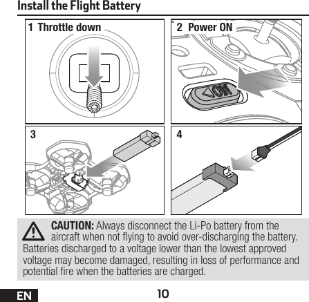 10ENInstall the Flight Battery12Throttle down Power ON34CAUTION: Always disconnect the Li-Po battery from the aircraft when not ying to avoid over-discharging the battery. Batteries discharged to a voltage lower than the lowest approved voltage may become damaged, resulting in loss of performance and potential re when the batteries are charged.