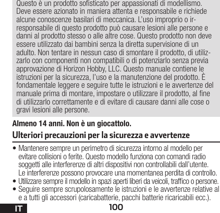 100ITAlmeno 14 anni. Non è un giocattolo.Questo è un prodotto sosticato per appassionati di modellismo. Deve essere azionato in maniera attenta e responsabile e richiede alcune conoscenze basilari di meccanica. L’uso improprio o ir-responsabile di questo prodotto può causare lesioni alle persone e danni al prodotto stesso o alle altre cose. Questo prodotto non deve essere utilizzato dai bambini senza la diretta supervisione di un adulto. Non tentare in nessun caso di smontare il prodotto, di utiliz-zarlo con componenti non compatibili odi potenziarlo senza previa approvazione di Horizon Hobby, LLC. Questo manuale contiene le istruzioni per la sicurezza, l’uso e la manutenzione del prodotto. È fondamentale leggere e seguire tutte le istruzioni e le avvertenze del manuale prima di montare, impostare o utilizzare il prodotto, alne di utilizzarlo correttamente e di evitare di causare danni alle cose o gravi lesioni alle persone.•Mantenere sempre un perimetro di sicurezza intorno al modello per evitare collisioni o ferite. Questo modello funziona con comandi radio soggetti alle interferenze di altri dispositivi non controllabili dall’utente. Leinterferenze possono provocare una momentanea perdita di controllo.•Utilizzare sempre il modello in spazi aperti liberi daveicoli, trafco o persone.•Seguire sempre scrupolosamente le istruzioni e le avvertenze relative al e a tutti gli accessori (caricabatterie, pacchi batterie ricaricabili ecc.).Ulteriori precauzioni per la sicurezza e avvertenze