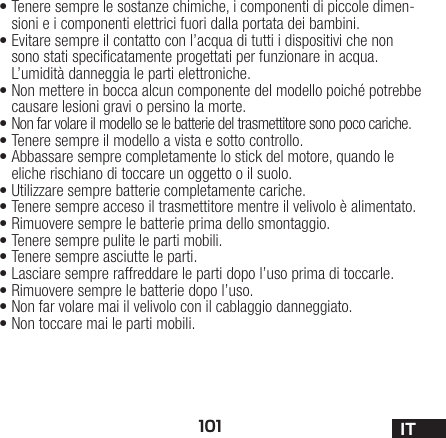 101 IT•Tenere sempre le sostanze chimiche, i componenti dipiccole dimen-sioni e i componenti elettrici fuori dallaportata dei bambini.•Evitare sempre il contatto con l’acqua di tutti i dispositivi che non sono stati specicatamente progettati per funzionare in acqua. L’umidità danneggia le parti elettroniche.•Non mettere in bocca alcun componente del modello poiché potrebbe causare lesioni gravi o persino la morte.•Non far volare il modello se le batterie del trasmettitore sono poco cariche.•Tenere sempre il modello a vista e sotto controllo.•Abbassare sempre completamente lo stick del motore, quando le eliche rischiano di toccare un oggetto o il suolo.•Utilizzare sempre batterie completamente cariche.•Tenere sempre acceso il trasmettitore mentre il velivolo è alimentato.•Rimuovere sempre le batterie prima dello smontaggio.• Tenere sempre pulite le parti mobili.•Tenere sempre asciutte le parti.•Lasciare sempre raffreddare le parti dopo l’uso prima ditoccarle.•Rimuovere sempre le batterie dopo l’uso.•Non far volare mai il velivolo con il cablaggio danneggiato.•Non toccare mai le parti mobili.