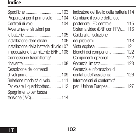 102ITIndiceSpeciche .................................103Preparativi per il primo volo ........104Controlli di volo .......................... 104Avvertenze e istruzioni per le batterie ..................................105Installazione delle eliche .............106Installazione della batteria di volo 107Impostazione trasmittente BNF ..108Connessione trasmittente/ ricevente ....................................108Descrizione dei comandi di voli primari ............................. 109Selezione modalità di volo ..........111Far volare il quadricottero ...........112Spegnimento per bassa tensione (LVC) ............................114Indicatore del livello della batteria 114Cambiare il colore della luce posteriore LED centrale ..............115Sistema video (BNF con FPV) .....116Guida alla risoluzione dei problemi ..............................118Vista esplosa .............................121Elenchi dei componenti ..............122Componenti opzionali ................122Garanzia limitata ........................123Garanzia e informazioni di contatto dell’assistenza ..............126Informazioni di conformità per l’Unione Europea .................127