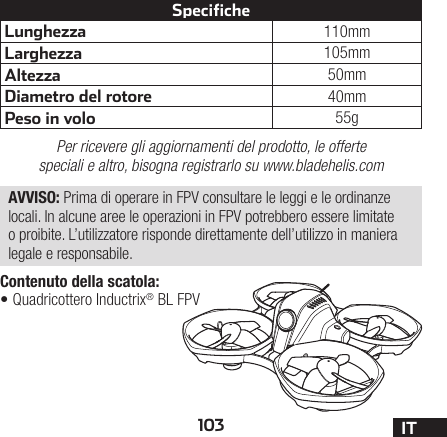 103 ITContenuto della scatola:•Quadricottero Inductrix® BL FPVLunghezza 110mmLarghezza 105mmAltezza 50mmDiametro del rotore 40mmPeso in volo 55gSpecifichePer ricevere gli aggiornamenti del prodotto, le offerte speciali e altro, bisogna registrarlo su www.bladehelis.comAVVISO: Prima di operare in FPV consultare le leggi e le ordinanze locali. In alcune aree le operazioni in FPV potrebbero essere limitate o proibite. L’utilizzatore risponde direttamente dell’utilizzo in maniera legale e responsabile.