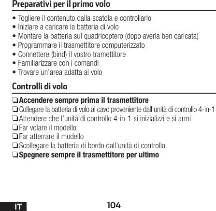 104ITPreparativi per il primo volo•Togliere il contenuto dalla scatola e controllarlo •Iniziare a caricare la batteria di volo •Montare la batteria sul quadricoptero (dopo averla ben caricata) •Programmare il trasmettitore computerizzato •Connettere (bind) il vostro tramettitore •Familiarizzare con i comandi •Trovare un’area adatta al voloControlli di volo ❏Accendere sempre prima il trasmettitore ❏Collegare la batteria di volo al cavo proveniente dall’unità di controllo 4-in-1  ❏Attendere che l’unità di controllo 4-in-1 si inizializzi e si armi  ❏Far volare il modello  ❏Far atterrare il modello  ❏Scollegare la batteria di bordo dall’unità di controllo  ❏Spegnere sempre il trasmettitore per ultimo