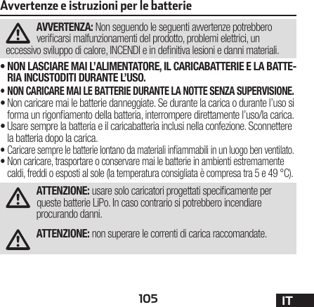 105 ITAvvertenze e istruzioni per le batterieAVVERTENZA: Non seguendo le seguenti avvertenze potrebbero vericarsi malfunzionamenti del prodotto, problemi elettrici, un eccessivo sviluppo di calore, INCENDI e in denitiva lesioni e danni materiali.•NON LASCIARE MAI L’ALIMENTATORE, IL CARICABATTERIE E LA BATTE-RIA INCUSTODITI DURANTE L’USO.•NON CARICARE MAI LE BATTERIE DURANTE LA NOTTE SENZA SUPERVISIONE.•Non caricare mai le batterie danneggiate. Se durante la carica o durante l’uso si forma un rigonamento della batteria, interrompere direttamente l’uso/la carica. •Usare sempre la batteria e il caricabatteria inclusi nella confezione. Sconnettere la batteria dopo la carica.•Caricare sempre le batterie lontano da materiali inammabili in un luogo ben ventilato. •Non caricare, trasportare o conservare mai le batterie in ambienti estremamente caldi, freddi o esposti al sole (la temperatura consigliata è compresa tra 5 e 49 °C). ATTENZIONE: usare solo caricatori progettati specicamente per queste batterie LiPo. In caso contrario si potrebbero incendiare procurando danni.ATTENZIONE: non superare le correnti di carica raccomandate.