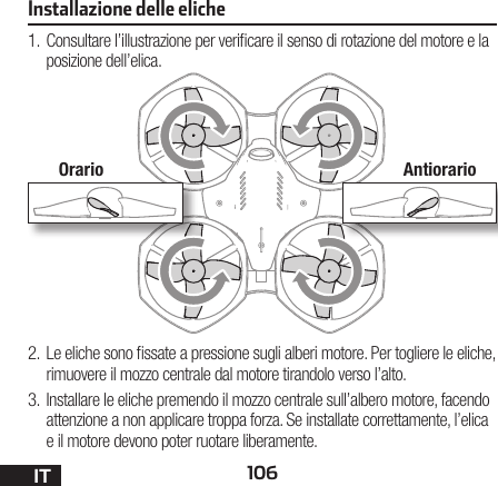 106IT1. Consultare l’illustrazione per vericare il senso di rotazione del motore e la posizione dell’elica.2. Le eliche sono ssate a pressione sugli alberi motore. Per togliere le eliche, rimuovere il mozzo centrale dal motore tirandolo verso l’alto.3. Installare le eliche premendo il mozzo centrale sull’albero motore, facendo attenzione a non applicare troppa forza. Se installate correttamente, l’elica e il motore devono poter ruotare liberamente.Installazione delle elicheOrario Antiorario