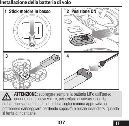 107 ITInstallazione della batteria di volo1234ATTENZIONE: scollegare sempre la batteria LiPo dall’aereo quando non si deve volare, per evitare di sovrascaricarla. Le batterie scaricate al di sotto della soglia minima approvata, si potrebbero danneggiare perdendo capacità o anche incendiarsi quando si tenta di ricaricarle.Stick motore in basso Posizione ON