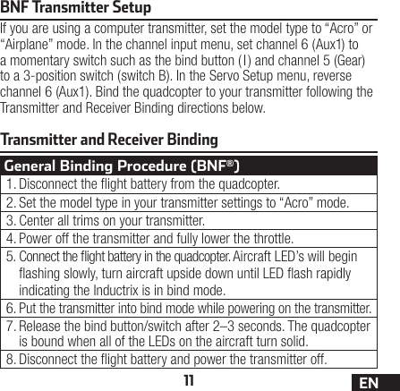 11 ENTransmitter and Receiver BindingBNF Transmitter SetupIf you are using a computer transmitter, set the model type to “Acro” or “Airplane” mode. In the channel input menu, set channel 6 (Aux1) to a momentary switch such as the bind button ( I) and channel 5 (Gear) to a 3-position switch (switch B). In the Servo Setup menu, reverse channel 6 (Aux1). Bind the quadcopter to your transmitter following the Transmitter and Receiver Binding directions below.General Binding Procedure (BNF®)1. Disconnect the ight battery from the quadcopter.2. Set the model type in your transmitter settings to “Acro” mode.3. Center all trims on your transmitter.4. Power off the transmitter and fully lower the throttle.5. Connect the ight battery in the quadcopter. Aircraft LED’s will begin ashing slowly, turn aircraft upside down until LED ash rapidly indicating the Inductrix is in bind mode.6. Put the transmitter into bind mode while powering on the transmitter.7. Release the bind button/switch after 2–3 seconds. The quadcopter is bound when all of the LEDs on the aircraft turn solid.8. Disconnect the ight battery and power the transmitter off.